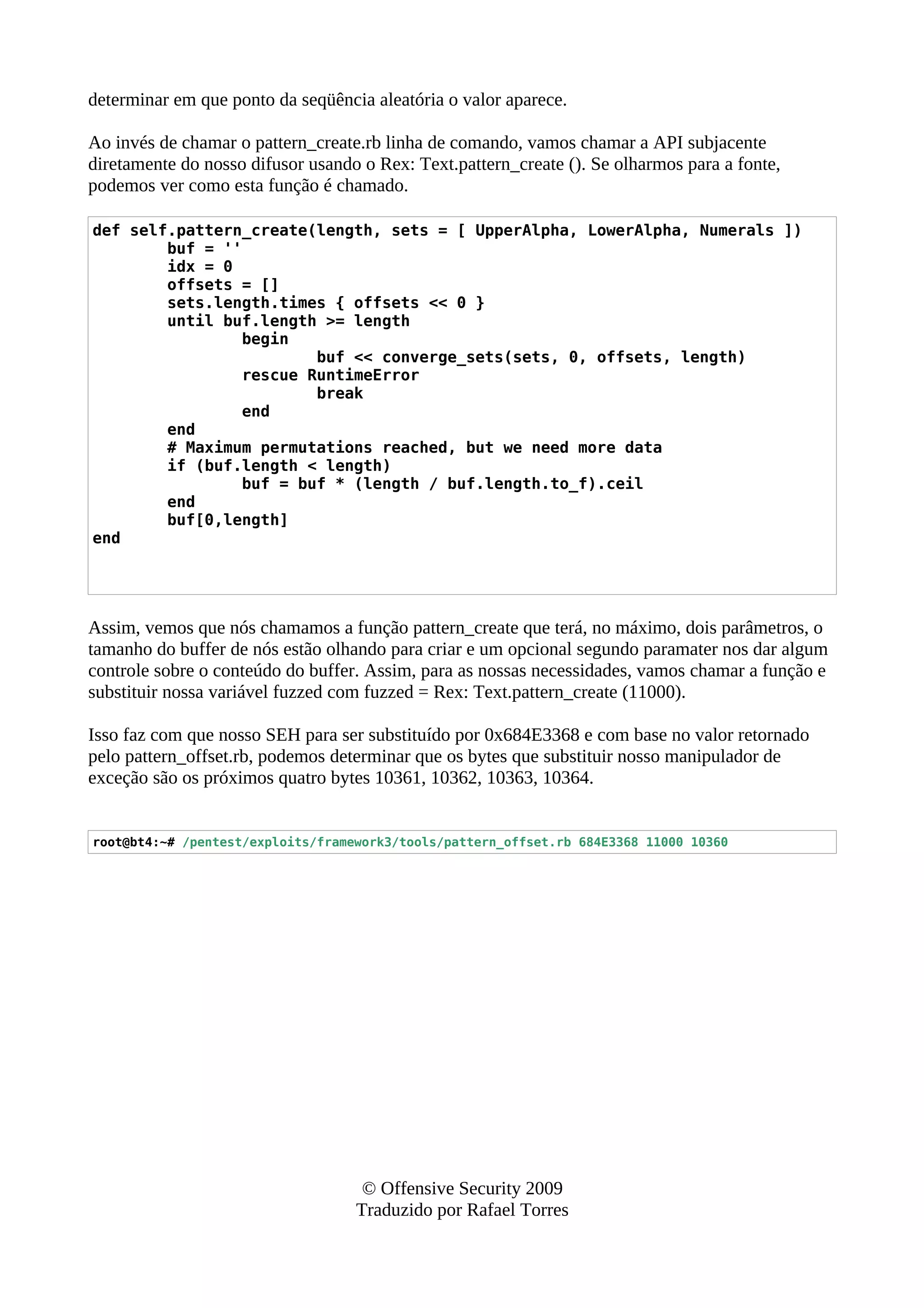 determinar em que ponto da seqüência aleatória o valor aparece.
Ao invés de chamar o pattern_create.rb linha de comando, vamos chamar a API subjacente
diretamente do nosso difusor usando o Rex: Text.pattern_create (). Se olharmos para a fonte,
podemos ver como esta função é chamado.
def self.pattern_create(length, sets = [ UpperAlpha, LowerAlpha, Numerals ])
buf = ''
idx = 0
offsets = []
sets.length.times { offsets << 0 }
until buf.length >= length
begin
buf << converge_sets(sets, 0, offsets, length)
rescue RuntimeError
break
end
end
# Maximum permutations reached, but we need more data
if (buf.length < length)
buf = buf * (length / buf.length.to_f).ceil
end
buf[0,length]
end
Assim, vemos que nós chamamos a função pattern_create que terá, no máximo, dois parâmetros, o
tamanho do buffer de nós estão olhando para criar e um opcional segundo paramater nos dar algum
controle sobre o conteúdo do buffer. Assim, para as nossas necessidades, vamos chamar a função e
substituir nossa variável fuzzed com fuzzed = Rex: Text.pattern_create (11000).
Isso faz com que nosso SEH para ser substituído por 0x684E3368 e com base no valor retornado
pelo pattern_offset.rb, podemos determinar que os bytes que substituir nosso manipulador de
exceção são os próximos quatro bytes 10361, 10362, 10363, 10364.
root@bt4:~# /pentest/exploits/framework3/tools/pattern_offset.rb 684E3368 11000 10360
© Offensive Security 2009
Traduzido por Rafael Torres
 
