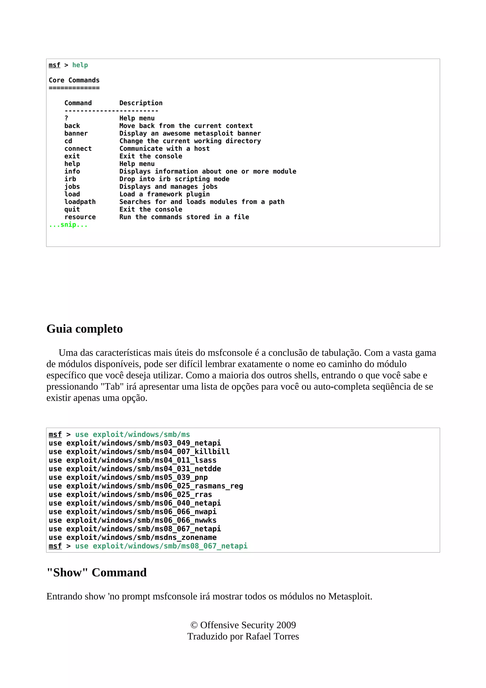 msf > help
Core Commands
=============
Command Description
------------------------
? Help menu
back Move back from the current context
banner Display an awesome metasploit banner
cd Change the current working directory
connect Communicate with a host
exit Exit the console
help Help menu
info Displays information about one or more module
irb Drop into irb scripting mode
jobs Displays and manages jobs
load Load a framework plugin
loadpath Searches for and loads modules from a path
quit Exit the console
resource Run the commands stored in a file
...snip...
Guia completo
Uma das características mais úteis do msfconsole é a conclusão de tabulação. Com a vasta gama
de módulos disponíveis, pode ser difícil lembrar exatamente o nome eo caminho do módulo
específico que você deseja utilizar. Como a maioria dos outros shells, entrando o que você sabe e
pressionando "Tab" irá apresentar uma lista de opções para você ou auto-completa seqüência de se
existir apenas uma opção.
msf > use exploit/windows/smb/ms
use exploit/windows/smb/ms03_049_netapi
use exploit/windows/smb/ms04_007_killbill
use exploit/windows/smb/ms04_011_lsass
use exploit/windows/smb/ms04_031_netdde
use exploit/windows/smb/ms05_039_pnp
use exploit/windows/smb/ms06_025_rasmans_reg
use exploit/windows/smb/ms06_025_rras
use exploit/windows/smb/ms06_040_netapi
use exploit/windows/smb/ms06_066_nwapi
use exploit/windows/smb/ms06_066_nwwks
use exploit/windows/smb/ms08_067_netapi
use exploit/windows/smb/msdns_zonename
msf > use exploit/windows/smb/ms08_067_netapi
"Show" Command
Entrando show 'no prompt msfconsole irá mostrar todos os módulos no Metasploit.
© Offensive Security 2009
Traduzido por Rafael Torres
 