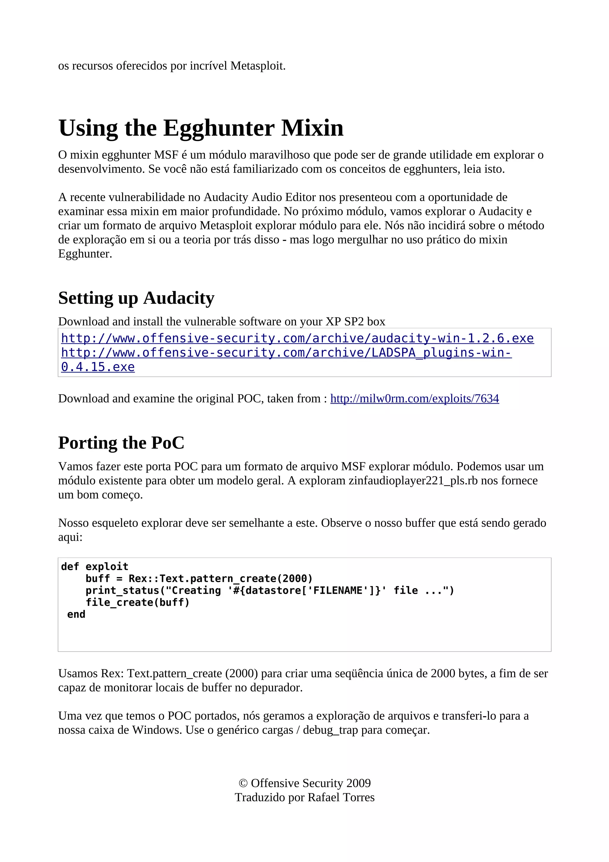 os recursos oferecidos por incrível Metasploit.
Using the Egghunter Mixin
O mixin egghunter MSF é um módulo maravilhoso que pode ser de grande utilidade em explorar o
desenvolvimento. Se você não está familiarizado com os conceitos de egghunters, leia isto.
A recente vulnerabilidade no Audacity Audio Editor nos presenteou com a oportunidade de
examinar essa mixin em maior profundidade. No próximo módulo, vamos explorar o Audacity e
criar um formato de arquivo Metasploit explorar módulo para ele. Nós não incidirá sobre o método
de exploração em si ou a teoria por trás disso - mas logo mergulhar no uso prático do mixin
Egghunter.
Setting up Audacity
Download and install the vulnerable software on your XP SP2 box
http://www.offensive-security.com/archive/audacity-win-1.2.6.exe
http://www.offensive-security.com/archive/LADSPA_plugins-win-
0.4.15.exe
Download and examine the original POC, taken from : http://milw0rm.com/exploits/7634
Porting the PoC
Vamos fazer este porta POC para um formato de arquivo MSF explorar módulo. Podemos usar um
módulo existente para obter um modelo geral. A exploram zinfaudioplayer221_pls.rb nos fornece
um bom começo.
Nosso esqueleto explorar deve ser semelhante a este. Observe o nosso buffer que está sendo gerado
aqui:
def exploit
buff = Rex::Text.pattern_create(2000)
print_status("Creating '#{datastore['FILENAME']}' file ...")
file_create(buff)
end
Usamos Rex: Text.pattern_create (2000) para criar uma seqüência única de 2000 bytes, a fim de ser
capaz de monitorar locais de buffer no depurador.
Uma vez que temos o POC portados, nós geramos a exploração de arquivos e transferi-lo para a
nossa caixa de Windows. Use o genérico cargas / debug_trap para começar.
© Offensive Security 2009
Traduzido por Rafael Torres
 