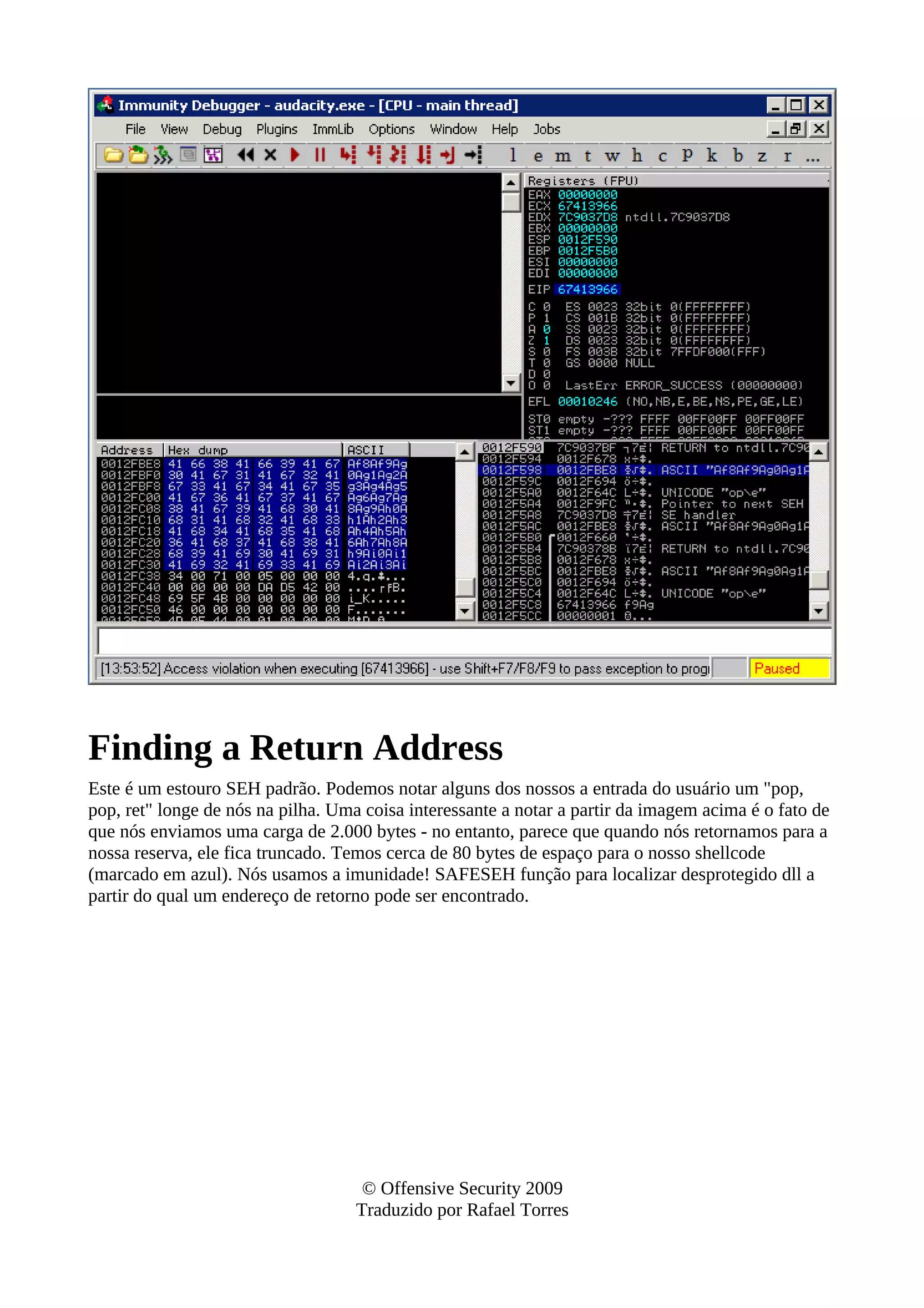 Finding a Return Address
Este é um estouro SEH padrão. Podemos notar alguns dos nossos a entrada do usuário um "pop,
pop, ret" longe de nós na pilha. Uma coisa interessante a notar a partir da imagem acima é o fato de
que nós enviamos uma carga de 2.000 bytes - no entanto, parece que quando nós retornamos para a
nossa reserva, ele fica truncado. Temos cerca de 80 bytes de espaço para o nosso shellcode
(marcado em azul). Nós usamos a imunidade! SAFESEH função para localizar desprotegido dll a
partir do qual um endereço de retorno pode ser encontrado.
© Offensive Security 2009
Traduzido por Rafael Torres
 