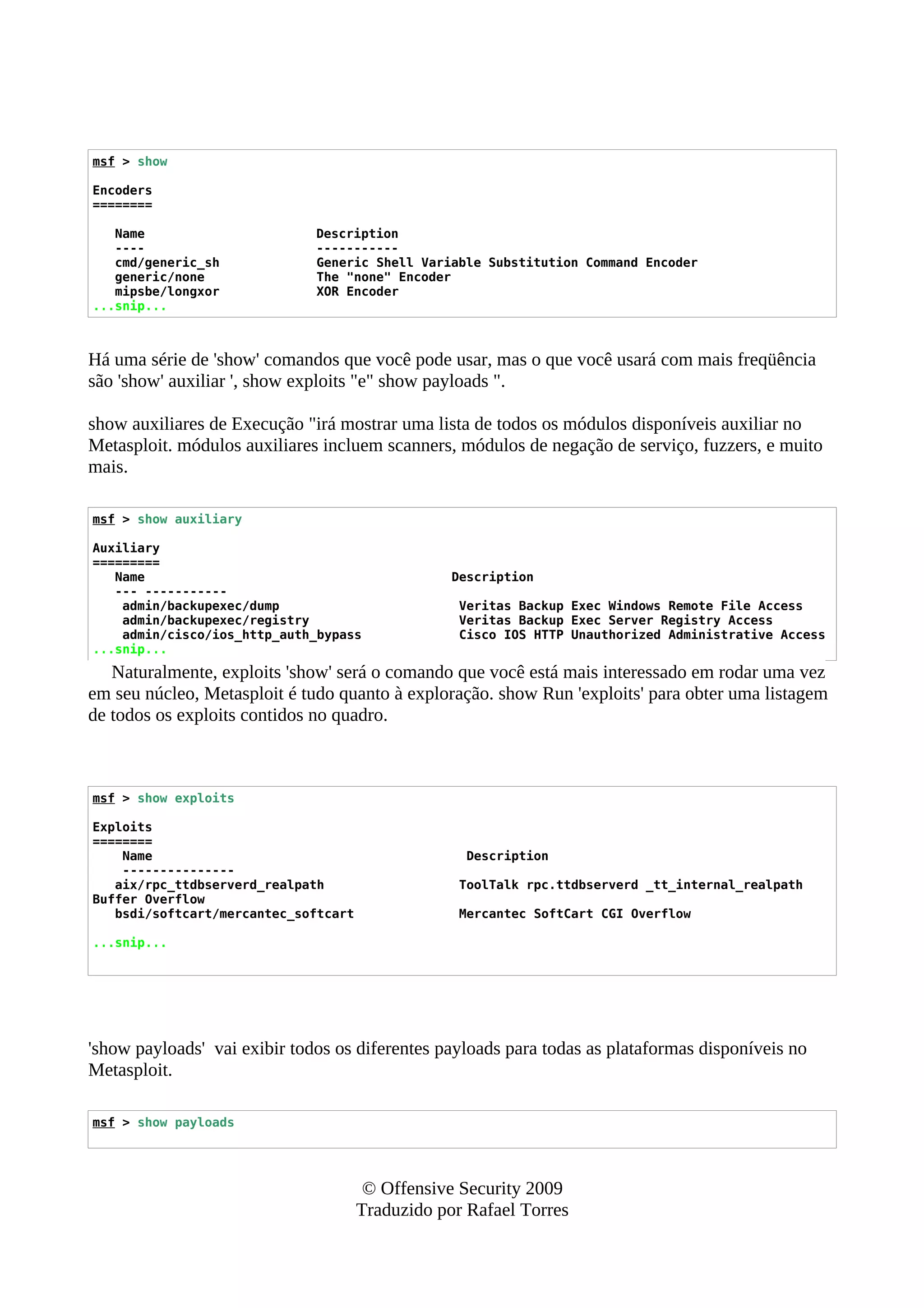 msf > show
Encoders
========
Name Description
---- -----------
cmd/generic_sh Generic Shell Variable Substitution Command Encoder
generic/none The "none" Encoder
mipsbe/longxor XOR Encoder
...snip...
Há uma série de 'show' comandos que você pode usar, mas o que você usará com mais freqüência
são 'show' auxiliar ', show exploits "e" show payloads ".
show auxiliares de Execução "irá mostrar uma lista de todos os módulos disponíveis auxiliar no
Metasploit. módulos auxiliares incluem scanners, módulos de negação de serviço, fuzzers, e muito
mais.
msf > show auxiliary
Auxiliary
=========
Name Description
--- -----------
admin/backupexec/dump Veritas Backup Exec Windows Remote File Access
admin/backupexec/registry Veritas Backup Exec Server Registry Access
admin/cisco/ios_http_auth_bypass Cisco IOS HTTP Unauthorized Administrative Access
...snip...
Naturalmente, exploits 'show' será o comando que você está mais interessado em rodar uma vez
em seu núcleo, Metasploit é tudo quanto à exploração. show Run 'exploits' para obter uma listagem
de todos os exploits contidos no quadro.
msf > show exploits
Exploits
========
Name Description
---------------
aix/rpc_ttdbserverd_realpath ToolTalk rpc.ttdbserverd _tt_internal_realpath
Buffer Overflow
bsdi/softcart/mercantec_softcart Mercantec SoftCart CGI Overflow
...snip...
'show payloads' vai exibir todos os diferentes payloads para todas as plataformas disponíveis no
Metasploit.
msf > show payloads
© Offensive Security 2009
Traduzido por Rafael Torres
 