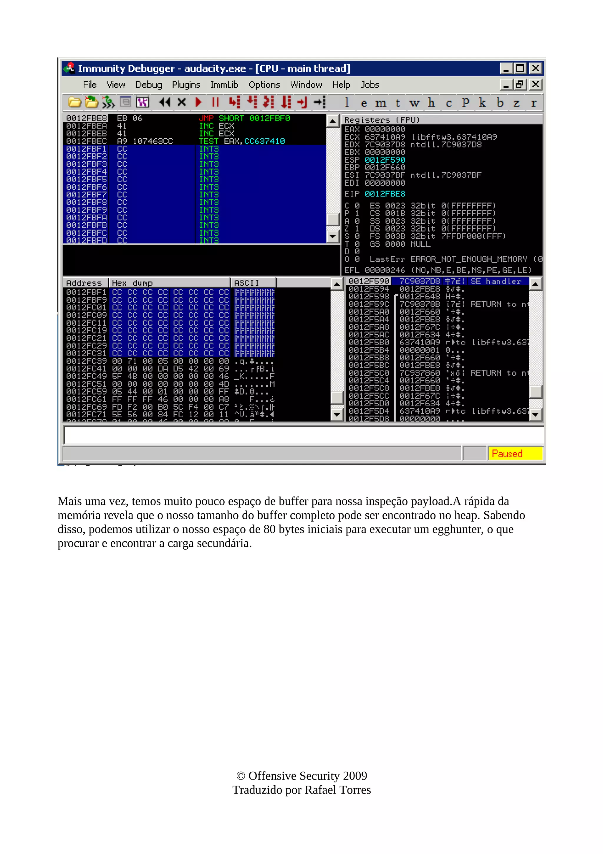 Mais uma vez, temos muito pouco espaço de buffer para nossa inspeção payload.A rápida da
memória revela que o nosso tamanho do buffer completo pode ser encontrado no heap. Sabendo
disso, podemos utilizar o nosso espaço de 80 bytes iniciais para executar um egghunter, o que
procurar e encontrar a carga secundária.
© Offensive Security 2009
Traduzido por Rafael Torres
 
