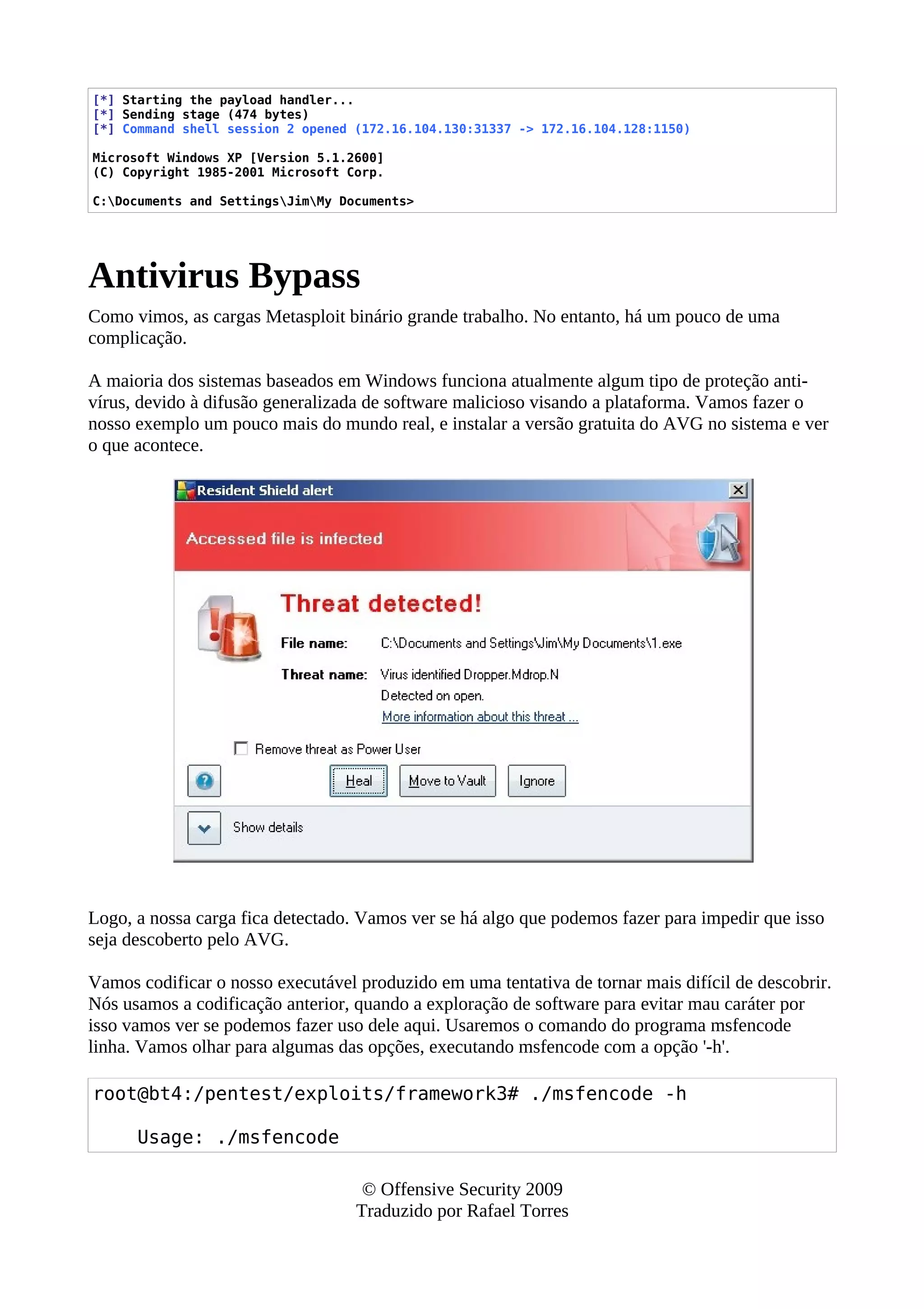 [*] Starting the payload handler...
[*] Sending stage (474 bytes)
[*] Command shell session 2 opened (172.16.104.130:31337 -> 172.16.104.128:1150)
Microsoft Windows XP [Version 5.1.2600]
(C) Copyright 1985-2001 Microsoft Corp.
C:Documents and SettingsJimMy Documents>
Antivirus Bypass
Como vimos, as cargas Metasploit binário grande trabalho. No entanto, há um pouco de uma
complicação.
A maioria dos sistemas baseados em Windows funciona atualmente algum tipo de proteção anti-
vírus, devido à difusão generalizada de software malicioso visando a plataforma. Vamos fazer o
nosso exemplo um pouco mais do mundo real, e instalar a versão gratuita do AVG no sistema e ver
o que acontece.
Logo, a nossa carga fica detectado. Vamos ver se há algo que podemos fazer para impedir que isso
seja descoberto pelo AVG.
Vamos codificar o nosso executável produzido em uma tentativa de tornar mais difícil de descobrir.
Nós usamos a codificação anterior, quando a exploração de software para evitar mau caráter por
isso vamos ver se podemos fazer uso dele aqui. Usaremos o comando do programa msfencode
linha. Vamos olhar para algumas das opções, executando msfencode com a opção '-h'.
root@bt4:/pentest/exploits/framework3# ./msfencode -h
Usage: ./msfencode
© Offensive Security 2009
Traduzido por Rafael Torres
 