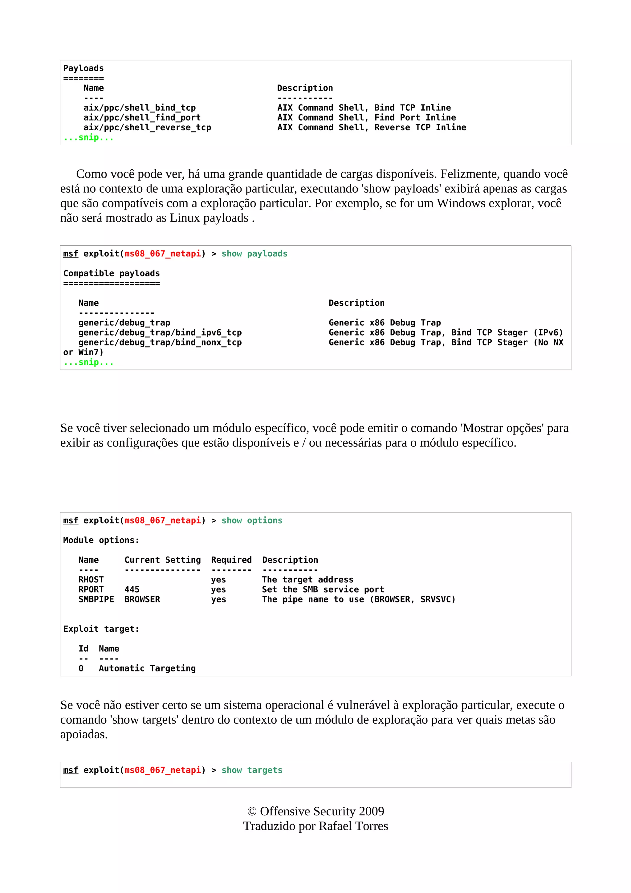 Payloads
========
Name Description
---- -----------
aix/ppc/shell_bind_tcp AIX Command Shell, Bind TCP Inline
aix/ppc/shell_find_port AIX Command Shell, Find Port Inline
aix/ppc/shell_reverse_tcp AIX Command Shell, Reverse TCP Inline
...snip...
Como você pode ver, há uma grande quantidade de cargas disponíveis. Felizmente, quando você
está no contexto de uma exploração particular, executando 'show payloads' exibirá apenas as cargas
que são compatíveis com a exploração particular. Por exemplo, se for um Windows explorar, você
não será mostrado as Linux payloads .
msf exploit(ms08_067_netapi) > show payloads
Compatible payloads
===================
Name Description
---------------
generic/debug_trap Generic x86 Debug Trap
generic/debug_trap/bind_ipv6_tcp Generic x86 Debug Trap, Bind TCP Stager (IPv6)
generic/debug_trap/bind_nonx_tcp Generic x86 Debug Trap, Bind TCP Stager (No NX
or Win7)
...snip...
Se você tiver selecionado um módulo específico, você pode emitir o comando 'Mostrar opções' para
exibir as configurações que estão disponíveis e / ou necessárias para o módulo específico.
msf exploit(ms08_067_netapi) > show options
Module options:
Name Current Setting Required Description
---- --------------- -------- -----------
RHOST yes The target address
RPORT 445 yes Set the SMB service port
SMBPIPE BROWSER yes The pipe name to use (BROWSER, SRVSVC)
Exploit target:
Id Name
-- ----
0 Automatic Targeting
Se você não estiver certo se um sistema operacional é vulnerável à exploração particular, execute o
comando 'show targets' dentro do contexto de um módulo de exploração para ver quais metas são
apoiadas.
msf exploit(ms08_067_netapi) > show targets
© Offensive Security 2009
Traduzido por Rafael Torres
 
