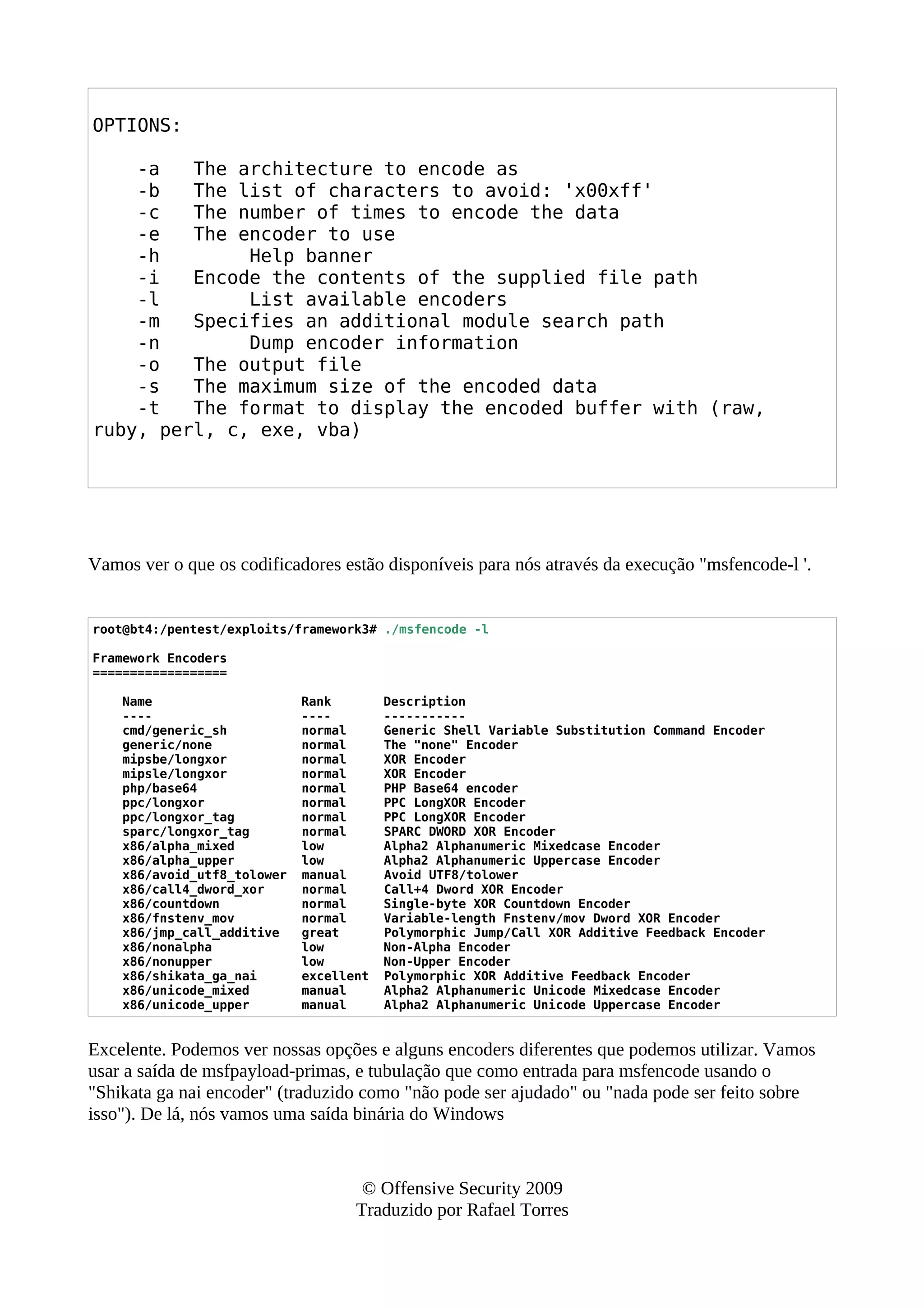 OPTIONS:
-a The architecture to encode as
-b The list of characters to avoid: 'x00xff'
-c The number of times to encode the data
-e The encoder to use
-h Help banner
-i Encode the contents of the supplied file path
-l List available encoders
-m Specifies an additional module search path
-n Dump encoder information
-o The output file
-s The maximum size of the encoded data
-t The format to display the encoded buffer with (raw,
ruby, perl, c, exe, vba)
Vamos ver o que os codificadores estão disponíveis para nós através da execução "msfencode-l '.
root@bt4:/pentest/exploits/framework3# ./msfencode -l
Framework Encoders
==================
Name Rank Description
---- ---- -----------
cmd/generic_sh normal Generic Shell Variable Substitution Command Encoder
generic/none normal The "none" Encoder
mipsbe/longxor normal XOR Encoder
mipsle/longxor normal XOR Encoder
php/base64 normal PHP Base64 encoder
ppc/longxor normal PPC LongXOR Encoder
ppc/longxor_tag normal PPC LongXOR Encoder
sparc/longxor_tag normal SPARC DWORD XOR Encoder
x86/alpha_mixed low Alpha2 Alphanumeric Mixedcase Encoder
x86/alpha_upper low Alpha2 Alphanumeric Uppercase Encoder
x86/avoid_utf8_tolower manual Avoid UTF8/tolower
x86/call4_dword_xor normal Call+4 Dword XOR Encoder
x86/countdown normal Single-byte XOR Countdown Encoder
x86/fnstenv_mov normal Variable-length Fnstenv/mov Dword XOR Encoder
x86/jmp_call_additive great Polymorphic Jump/Call XOR Additive Feedback Encoder
x86/nonalpha low Non-Alpha Encoder
x86/nonupper low Non-Upper Encoder
x86/shikata_ga_nai excellent Polymorphic XOR Additive Feedback Encoder
x86/unicode_mixed manual Alpha2 Alphanumeric Unicode Mixedcase Encoder
x86/unicode_upper manual Alpha2 Alphanumeric Unicode Uppercase Encoder
Excelente. Podemos ver nossas opções e alguns encoders diferentes que podemos utilizar. Vamos
usar a saída de msfpayload-primas, e tubulação que como entrada para msfencode usando o
"Shikata ga nai encoder" (traduzido como "não pode ser ajudado" ou "nada pode ser feito sobre
isso"). De lá, nós vamos uma saída binária do Windows
© Offensive Security 2009
Traduzido por Rafael Torres
 