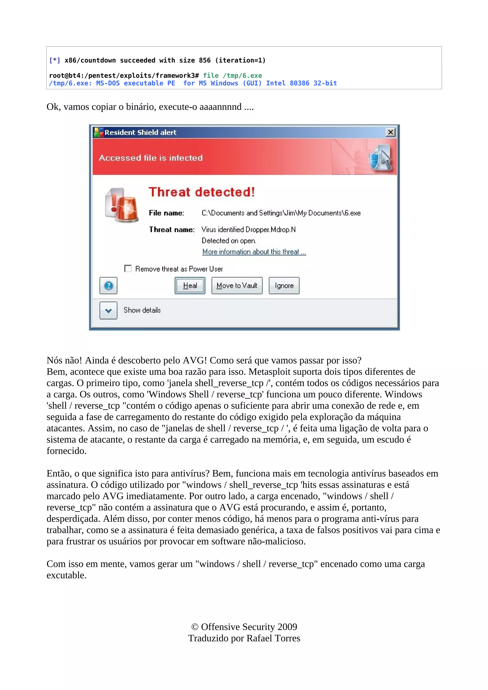 [*] x86/countdown succeeded with size 856 (iteration=1)
root@bt4:/pentest/exploits/framework3# file /tmp/6.exe
/tmp/6.exe: MS-DOS executable PE for MS Windows (GUI) Intel 80386 32-bit
Ok, vamos copiar o binário, execute-o aaaannnnd ....
Nós não! Ainda é descoberto pelo AVG! Como será que vamos passar por isso?
Bem, acontece que existe uma boa razão para isso. Metasploit suporta dois tipos diferentes de
cargas. O primeiro tipo, como 'janela shell_reverse_tcp /', contém todos os códigos necessários para
a carga. Os outros, como 'Windows Shell / reverse_tcp' funciona um pouco diferente. Windows
'shell / reverse_tcp "contém o código apenas o suficiente para abrir uma conexão de rede e, em
seguida a fase de carregamento do restante do código exigido pela exploração da máquina
atacantes. Assim, no caso de "janelas de shell / reverse_tcp / ', é feita uma ligação de volta para o
sistema de atacante, o restante da carga é carregado na memória, e, em seguida, um escudo é
fornecido.
Então, o que significa isto para antivírus? Bem, funciona mais em tecnologia antivírus baseados em
assinatura. O código utilizado por "windows / shell_reverse_tcp 'hits essas assinaturas e está
marcado pelo AVG imediatamente. Por outro lado, a carga encenado, "windows / shell /
reverse_tcp" não contém a assinatura que o AVG está procurando, e assim é, portanto,
desperdiçada. Além disso, por conter menos código, há menos para o programa anti-vírus para
trabalhar, como se a assinatura é feita demasiado genérica, a taxa de falsos positivos vai para cima e
para frustrar os usuários por provocar em software não-malicioso.
Com isso em mente, vamos gerar um "windows / shell / reverse_tcp" encenado como uma carga
excutable.
© Offensive Security 2009
Traduzido por Rafael Torres
 
