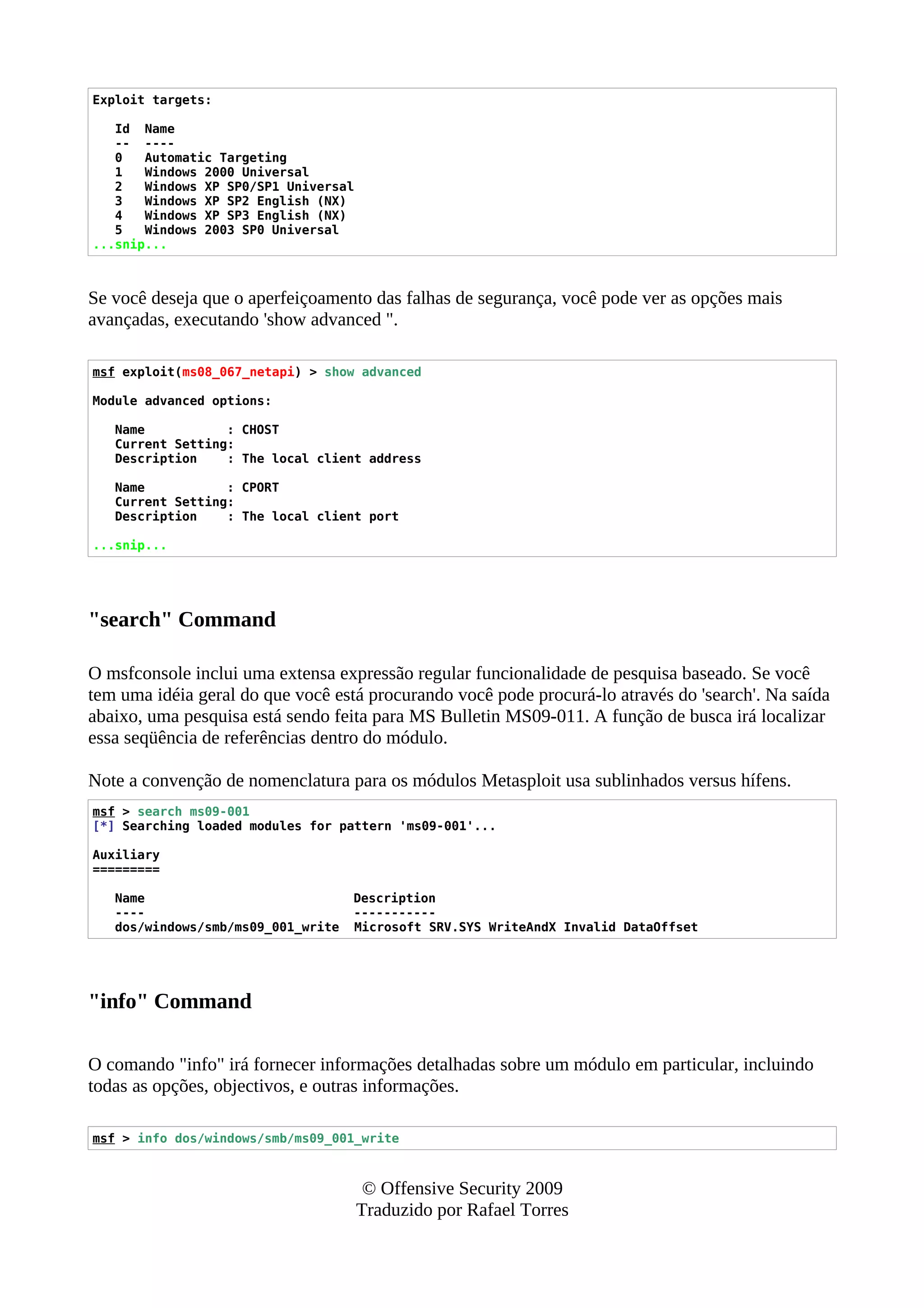 Exploit targets:
Id Name
-- ----
0 Automatic Targeting
1 Windows 2000 Universal
2 Windows XP SP0/SP1 Universal
3 Windows XP SP2 English (NX)
4 Windows XP SP3 English (NX)
5 Windows 2003 SP0 Universal
...snip...
Se você deseja que o aperfeiçoamento das falhas de segurança, você pode ver as opções mais
avançadas, executando 'show advanced ".
msf exploit(ms08_067_netapi) > show advanced
Module advanced options:
Name : CHOST
Current Setting:
Description : The local client address
Name : CPORT
Current Setting:
Description : The local client port
...snip...
"search" Command
O msfconsole inclui uma extensa expressão regular funcionalidade de pesquisa baseado. Se você
tem uma idéia geral do que você está procurando você pode procurá-lo através do 'search'. Na saída
abaixo, uma pesquisa está sendo feita para MS Bulletin MS09-011. A função de busca irá localizar
essa seqüência de referências dentro do módulo.
Note a convenção de nomenclatura para os módulos Metasploit usa sublinhados versus hífens.
msf > search ms09-001
[*] Searching loaded modules for pattern 'ms09-001'...
Auxiliary
=========
Name Description
---- -----------
dos/windows/smb/ms09_001_write Microsoft SRV.SYS WriteAndX Invalid DataOffset
"info" Command
O comando "info" irá fornecer informações detalhadas sobre um módulo em particular, incluindo
todas as opções, objectivos, e outras informações.
msf > info dos/windows/smb/ms09_001_write
© Offensive Security 2009
Traduzido por Rafael Torres
 