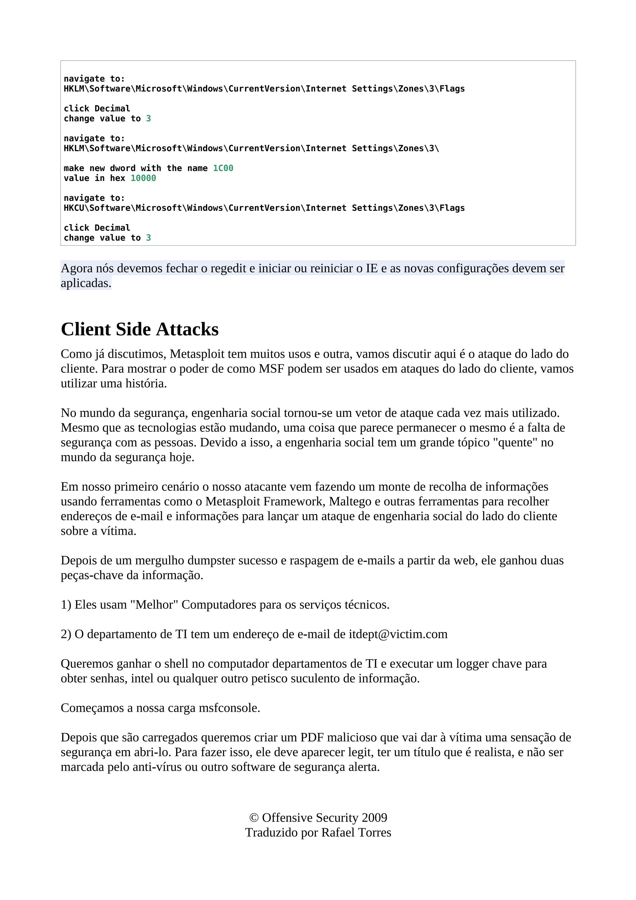 navigate to:
HKLMSoftwareMicrosoftWindowsCurrentVersionInternet SettingsZones3Flags
click Decimal
change value to 3
navigate to:
HKLMSoftwareMicrosoftWindowsCurrentVersionInternet SettingsZones3
make new dword with the name 1C00
value in hex 10000
navigate to:
HKCUSoftwareMicrosoftWindowsCurrentVersionInternet SettingsZones3Flags
click Decimal
change value to 3
Agora nós devemos fechar o regedit e iniciar ou reiniciar o IE e as novas configurações devem ser
aplicadas.
Client Side Attacks
Como já discutimos, Metasploit tem muitos usos e outra, vamos discutir aqui é o ataque do lado do
cliente. Para mostrar o poder de como MSF podem ser usados em ataques do lado do cliente, vamos
utilizar uma história.
No mundo da segurança, engenharia social tornou-se um vetor de ataque cada vez mais utilizado.
Mesmo que as tecnologias estão mudando, uma coisa que parece permanecer o mesmo é a falta de
segurança com as pessoas. Devido a isso, a engenharia social tem um grande tópico "quente" no
mundo da segurança hoje.
Em nosso primeiro cenário o nosso atacante vem fazendo um monte de recolha de informações
usando ferramentas como o Metasploit Framework, Maltego e outras ferramentas para recolher
endereços de e-mail e informações para lançar um ataque de engenharia social do lado do cliente
sobre a vítima.
Depois de um mergulho dumpster sucesso e raspagem de e-mails a partir da web, ele ganhou duas
peças-chave da informação.
1) Eles usam "Melhor" Computadores para os serviços técnicos.
2) O departamento de TI tem um endereço de e-mail de itdept@victim.com
Queremos ganhar o shell no computador departamentos de TI e executar um logger chave para
obter senhas, intel ou qualquer outro petisco suculento de informação.
Começamos a nossa carga msfconsole.
Depois que são carregados queremos criar um PDF malicioso que vai dar à vítima uma sensação de
segurança em abri-lo. Para fazer isso, ele deve aparecer legit, ter um título que é realista, e não ser
marcada pelo anti-vírus ou outro software de segurança alerta.
© Offensive Security 2009
Traduzido por Rafael Torres
 