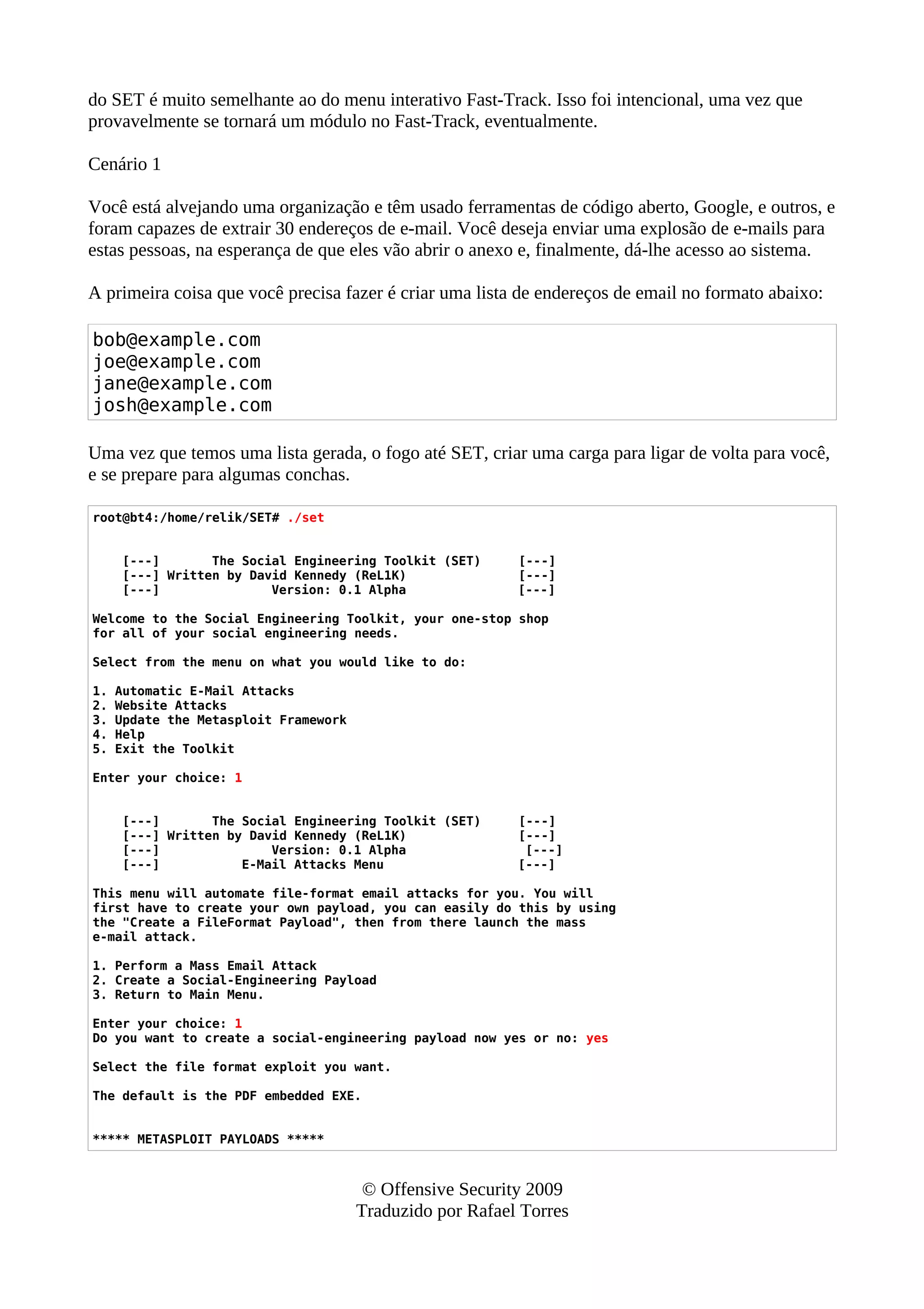 do SET é muito semelhante ao do menu interativo Fast-Track. Isso foi intencional, uma vez que
provavelmente se tornará um módulo no Fast-Track, eventualmente.
Cenário 1
Você está alvejando uma organização e têm usado ferramentas de código aberto, Google, e outros, e
foram capazes de extrair 30 endereços de e-mail. Você deseja enviar uma explosão de e-mails para
estas pessoas, na esperança de que eles vão abrir o anexo e, finalmente, dá-lhe acesso ao sistema.
A primeira coisa que você precisa fazer é criar uma lista de endereços de email no formato abaixo:
bob@example.com
joe@example.com
jane@example.com
josh@example.com
Uma vez que temos uma lista gerada, o fogo até SET, criar uma carga para ligar de volta para você,
e se prepare para algumas conchas.
root@bt4:/home/relik/SET# ./set
[---] The Social Engineering Toolkit (SET) [---]
[---] Written by David Kennedy (ReL1K) [---]
[---] Version: 0.1 Alpha [---]
Welcome to the Social Engineering Toolkit, your one-stop shop
for all of your social engineering needs.
Select from the menu on what you would like to do:
1. Automatic E-Mail Attacks
2. Website Attacks
3. Update the Metasploit Framework
4. Help
5. Exit the Toolkit
Enter your choice: 1
[---] The Social Engineering Toolkit (SET) [---]
[---] Written by David Kennedy (ReL1K) [---]
[---] Version: 0.1 Alpha [---]
[---] E-Mail Attacks Menu [---]
This menu will automate file-format email attacks for you. You will
first have to create your own payload, you can easily do this by using
the "Create a FileFormat Payload", then from there launch the mass
e-mail attack.
1. Perform a Mass Email Attack
2. Create a Social-Engineering Payload
3. Return to Main Menu.
Enter your choice: 1
Do you want to create a social-engineering payload now yes or no: yes
Select the file format exploit you want.
The default is the PDF embedded EXE.
***** METASPLOIT PAYLOADS *****
© Offensive Security 2009
Traduzido por Rafael Torres
 