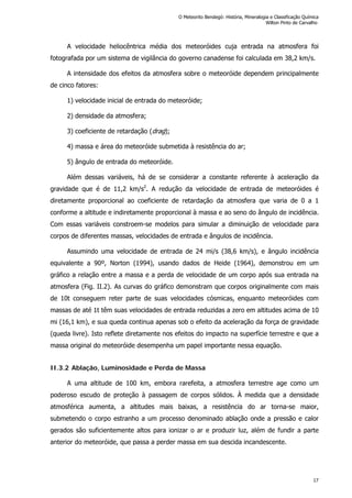 A velocidade heliocêntrica média dos meteoróides cuja entrada na atmosfera foi
fotografada por um sistema de vigilância do governo canadense foi calculada em 38,2 km/s.
A intensidade dos efeitos da atmosfera sobre o meteoróide dependem principalmente
de cinco fatores:
1) velocidade inicial de entrada do meteoróide;
2) densidade da atmosfera;
3) coeficiente de retardação (drag);
4) massa e área do meteoróide submetida à resistência do ar;
5) ângulo de entrada do meteoróide.
Além dessas variáveis, há de se considerar a constante referente à aceleração da
gravidade que é de 11,2 km/s2
. A redução da velocidade de entrada de meteoróides é
diretamente proporcional ao coeficiente de retardação da atmosfera que varia de 0 a 1
conforme a altitude e indiretamente proporcional à massa e ao seno do ângulo de incidência.
Com essas variáveis constroem-se modelos para simular a diminuição de velocidade para
corpos de diferentes massas, velocidades de entrada e ângulos de incidência.
Assumindo uma velocidade de entrada de 24 mi/s (38,6 km/s), e ângulo incidência
equivalente a 90º, Norton (1994), usando dados de Heide (1964), demonstrou em um
gráfico a relação entre a massa e a perda de velocidade de um corpo após sua entrada na
atmosfera (Fig. II.2). As curvas do gráfico demonstram que corpos originalmente com mais
de 10t conseguem reter parte de suas velocidades cósmicas, enquanto meteoróides com
massas de até 1t têm suas velocidades de entrada reduzidas a zero em altitudes acima de 10
mi (16,1 km), e sua queda continua apenas sob o efeito da aceleração da força de gravidade
(queda livre). Isto reflete diretamente nos efeitos do impacto na superfície terrestre e que a
massa original do meteoróide desempenha um papel importante nessa equação.
II.3.2 Ablação, Luminosidade e Perda de Massa
A uma altitude de 100 km, embora rarefeita, a atmosfera terrestre age como um
poderoso escudo de proteção à passagem de corpos sólidos. À medida que a densidade
atmosférica aumenta, a altitudes mais baixas, a resistência do ar torna-se maior,
submetendo o corpo estranho a um processo denominado ablação onde a pressão e calor
gerados são suficientemente altos para ionizar o ar e produzir luz, além de fundir a parte
anterior do meteoróide, que passa a perder massa em sua descida incandescente.
O Meteorito Bendegó: História, Mineralogia e Classificação Química
Wilton Pinto de Carvalho
17
 