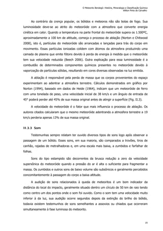 Ao contrário da crença popular, os bólidos e meteoros não são bolas de fogo. Sua
luminosidade deve-se ao atrito do meteoróide com a atmosfera que converte energia
cinética em calor. Quando a temperatura na parte frontal do meteoróide supera os 1.500ºC,
aproximadamente a 100 km de altitude, começa o processo de ablação (Norton e Chitwood
2008), isto é, partículas do meteoróide são arrancadas e lançadas para trás do corpo em
movimento. Essas partículas ionizadas colidem com átomos da atmosfera produzindo uma
camada de plasma que emite fótons devido à perda de energia à medida que o meteoróide
tem sua velocidade reduzida (Beech 2006). Outra explicação para essa luminosidade é a
combustão de determinados componentes químicos presentes no meteoróide devido à
vaporização de partículas sólidas, resultando em cores diversas observadas na luz emitida.
A ablação é responsável pela perda de massa que os corpos provenientes do espaço
experimentam ao adentrar a atmosfera terrestre. Cálculos demonstrados em gráfico por
Norton (1994), baseado em dados de Heide (1964), indicam que um meteoróide de ferro
com uma tonelada de peso, uma velocidade inicial de 38 km/s e um ângulo de entrada de
45° poderá perder até 45% de sua massa original antes de atingir a superfície (Fig. II.3).
A velocidade do meteoróide é o fator que mais influencia o processo de ablação. Os
autores citados calcularam que o mesmo meteoróide adentrando a atmosfera terrestre a 19
km/s perderia apenas 13% de sua massa original.
II.3.3 Som
Testemunhas sempre relatam ter ouvido diversos tipos de sons logo após observar a
passagem de um bólido. Esses sons, em sua maioria, são comparados a trovões, tiros de
canhão, rajadas de metralhadoras e, em uma escala mais baixa, a zumbidos e farfalhar de
folhas.
Sons do tipo estampido são decorrentes da brusca redução a zero da velocidade
supersônica do meteoróide quando a pressão do ar é alta o suficiente para fragmentar a
massa. Os zumbidos e outros sons de baixo volume são subsônicos e geralmente percebidos
concomitantemente à passagem do corpo a baixa altitude.
A audição de sons relacionados à queda de meteoritos é um bom indicador da
distância do local do impacto, geralmente situado dentro um círculo de 50 km de raio tendo
como centro um dos pontos onde o som foi ouvido. Como o som tem uma velocidade muito
inferior à da luz, sua audição ocorre segundos depois da extinção do brilho do bólido,
todavia existem testemunhos de sons semelhantes a assovios ou chiados que ocorreram
simultaneamente à fase luminosa do meteorito.
O Meteorito Bendegó: História, Mineralogia e Classificação Química
Wilton Pinto de Carvalho
19
 